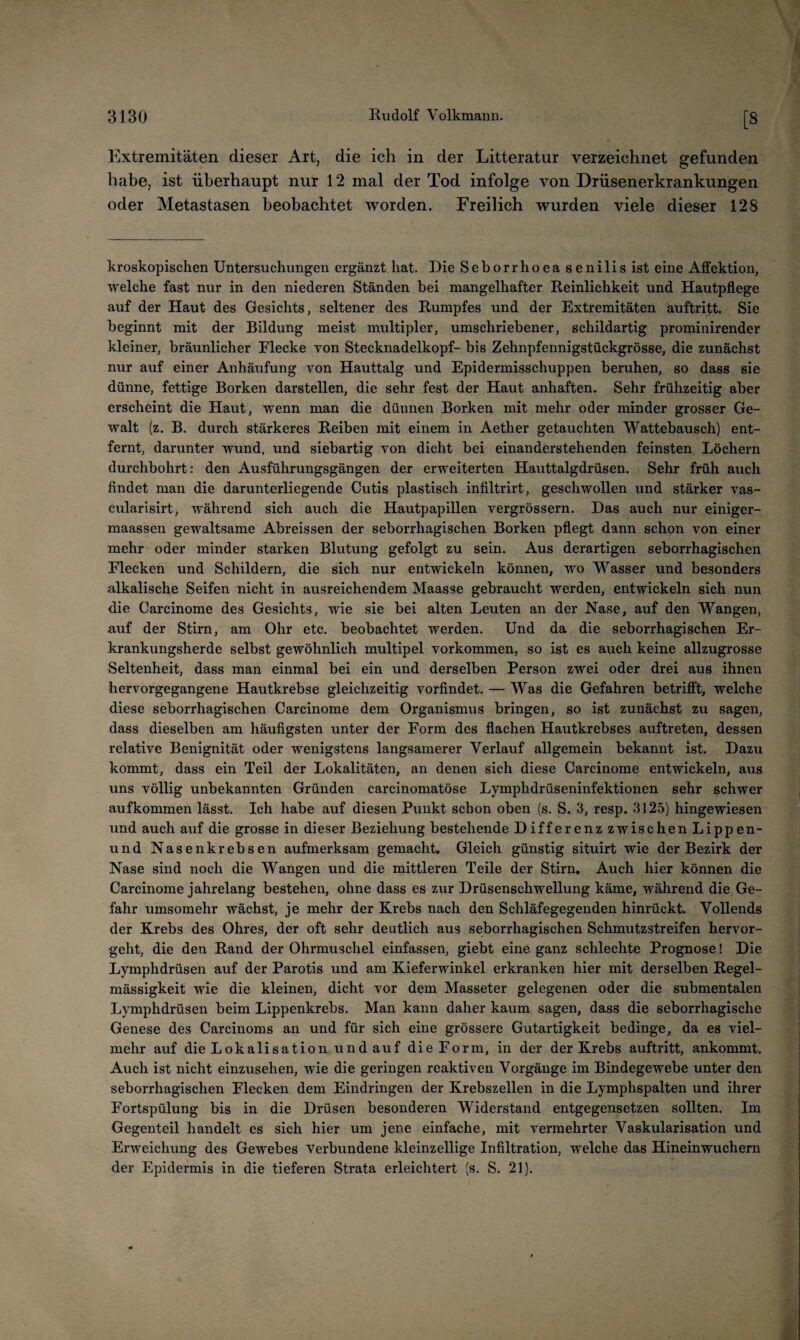 [8 Extremitäten dieser Art, die ich in der Litteratur verzeichnet gefunden habe, ist überhaupt nur 12 mal der Tod infolge von Drüsenerkrankungen oder Metastasen beobachtet worden. Freilich wurden viele dieser 128 kroskopischen Untersuchungen ergänzt hat. Die Seborrhoea senilis ist eine Affektion, welche fast nur in den niederen Ständen bei mangelhafter Reinlichkeit und Hautpflege auf der Haut des Gesichts, seltener des Rumpfes und der Extremitäten auftritt. Sie beginnt mit der Bildung meist multipler, umschriebener, schildartig prominirender kleiner, bräunlicher Flecke von Stecknadelkopf- bis Zehnpfennigstückgrösse, die zunächst nur auf einer Anhäufung von Hauttalg und Epidermisschuppen beruhen, so dass sie dünne, fettige Borken darstellen, die sehr fest der Haut anhaften. Sehr frühzeitig aber erscheint die Haut, wenn man die dünnen Borken mit mehr oder minder grosser Ge¬ walt (z. B. durch stärkeres Reiben mit einem in Aether getauchten Wattebausch) ent¬ fernt, darunter wund, und siebartig von dicht bei einanderstehenden feinsten Löchern durchbohrt: den Ausführungsgängen der erweiterten Hauttalgdrüsen. Sehr früh auch findet man die darunterliegende Cutis plastisch infiltrirt, geschwollen und stärker vas- cularisirt, während sich auch die Hautpapillen vergrössern. Das auch nur einiger- maassen gewaltsame Abreissen der seborrhagischen Borken pflegt dann schon von einer mehr oder minder starken Blutung gefolgt zu sein. Aus derartigen seborrhagischen Flecken und Schildern, die sich nur entwickeln können, wo Wasser und besonders alkalische Seifen nicht in ausreichendem Maasse gebraucht werden, entwickeln sich nun die Carcinome des Gesichts, wie sie bei alten Leuten an der Nase, auf den Wangen, auf der Stirn, am Ohr etc. beobachtet werden. Und da die seborrhagischen Er¬ krankungsherde selbst gewöhnlich multipel Vorkommen, so ist es auch keine allzugrosse Seltenheit, dass man einmal bei ein und derselben Person zwei oder drei aus ihnen hervorgegangene Hautkrebse gleichzeitig vorfindet. — Was die Gefahren betrifft, welche diese seborrhagischen Carcinome dem Organismus bringen, so ist zunächst zu sagen, dass dieselben am häufigsten unter der Form des flachen Hautkrebses auftreten, dessen relative Benignität oder wenigstens langsamerer Verlauf allgemein bekannt ist. Dazu kommt, dass ein Teil der Lokalitäten, an denen sich diese Carcinome entwickeln, aus uns völlig unbekannten Gründen carcinomatöse Lymphdrüseninfektionen sehr schwer aufkommen lässt. Ich habe auf diesen Punkt schon oben (s. S. 3, resp. 3125) hingewiesen und auch auf die grosse in dieser Beziehung bestehende Differenz zwischen Lippen- und Nasenkrebsen aufmerksam gemacht. Gleich günstig situirt wie der Bezirk der Nase sind noch die Wangen und die mittleren Teile der Stirn. Auch hier können die Carcinome jahrelang bestehen, ohne dass es zur Drüsenschwellung käme, während die Ge¬ fahr umsomehr wächst, je mehr der Krebs nach den Schläfegegenden hinrückt. Vollends der Krebs des Ohres, der oft sehr deutlich aus seborrhagischen Schmutzstreifen hervor¬ geht, die den Rand der Ohrmuschel einfassen, giebt eine ganz schlechte Prognose! Die Lymphdrüsen auf der Parotis und am Kieferwinkel erkranken hier mit derselben Regel¬ mässigkeit wie die kleinen, dicht vor dem Masseter gelegenen oder die submentalen Lymphdrüsen beim Lippenkrebs. Man kann daher kaum sagen, dass die seborrhagische Genese des Carcinoms an und für sich eine grössere Gutartigkeit bedinge, da es viel¬ mehr auf die Lokalisation und auf die Form, in der der Krebs auftritt, ankommt. Auch ist nicht einzusehen, wie die geringen reaktiven Vorgänge im Bindegewebe unter den seborrhagischen Flecken dem Eindringen der Krebszellen in die Lymphspalten und ihrer Fortspülung bis in die Drüsen besonderen Widerstand entgegensetzen sollten. Im Gegenteil handelt es sich hier um jene einfache, mit vermehrter Vaskularisation und Erweichung des Gewebes Verbundene kleinzellige Infiltration, welche das Hineinwuchern der Epidermis in die tieferen Strata erleichtert (s. S. 21).