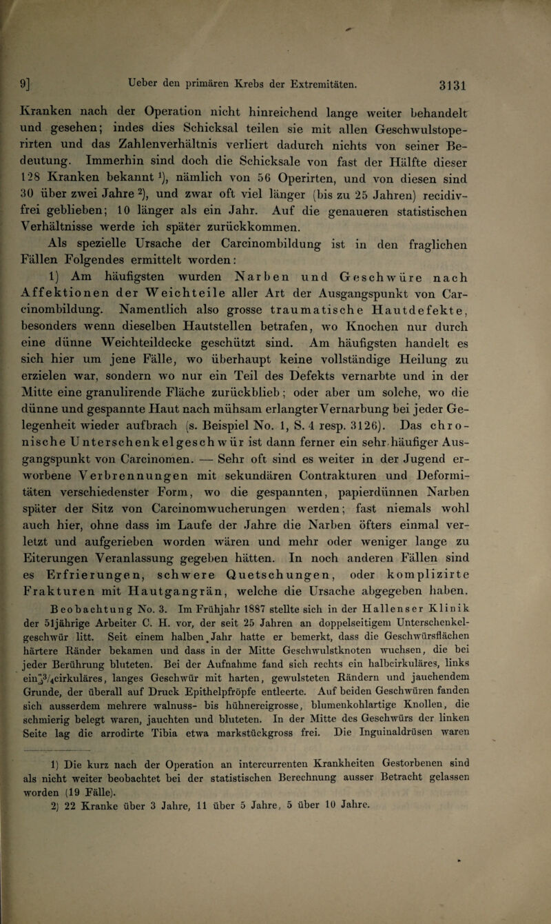 Kranken nach der Operation nicht hinreichend lange weiter behandelt und gesehen; indes dies Schicksal teilen sie mit allen Geschwulstope- rirten und das Zahlenverhältnis verliert dadurch nichts von seiner Be- ^ deutung. Immerhin sind doch die Schicksale von fast der Hälfte dieser 128 Kranken bekannt i), nämlich von 56 Operirten, und von diesen sind 30 über zwei Jahre 2), und zwar oft viel länger (bis zu 25 Jahren) recidiv- r frei geblieben; 10 länger als ein Jahr. Auf die genaueren statistischen Verhältnisse werde ich später zurückkommen. Als spezielle Ursache der Carcinombildung ist in den fraglichen Fällen Folgendes ermittelt worden: 1) Am häufigsten wurden Narben und Geschwüre nach Affektionen der Weichteile aller Art der Ausgangspunkt von Car¬ cinombildung. Namentlich also grosse traumatische Hautdefekte, besonders wenn dieselben Hautstellen betrafen, wo Knochen nur durch eine dünne Weichteildecke geschützt sind. Am häufigsten handelt es sich hier um jene Fälle, wo überhaupt keine vollständige Heilung zu erzielen war, sondern wo nur ein Teil des Defekts vernarbte und in der Mitte eine granulirende Fläche zurückblieb; oder aber um solche, wo die dünne und gespannte Haut nach mühsam erlangter Vernarbung bei jeder Ge¬ legenheit wieder aufbrach is. Beispiel No. 1, S. 4 resp. 3126). Das chro¬ nische Unterschenkelgesch wür ist dann ferner ein sehr.häufiger Aus¬ gangspunkt von Carcinomen. — Sehr oft sind es weiter in der Jugend er- I' worbene Verbrennungen mit sekundären Contrakturen und Deformi¬ täten verschiedenster Form, wo die gespannten, papierdünnen Narben später der Sitz von Carcinomwucherungen werden; fast niemals wohl auch hier, ohne dass im Laufe der Jahre die Narben öfters einmal ver- letzt und aufgerieben worden wären und mehr oder weniger lange zu Eiterungen Veranlassung gegeben hätten. In noch anderen Fällen sind es Erfrierungen, schwere Quetschungen, oder komplizirte j Frakturen mit Hautgangrän, welche die Ursache abgegeben haben. I Beobachtung No. 3. Im Frühjahr 1887 stellte sich Inder Hallenser Klinik * der 51jährige Arbeiter C. H. vor, der seit 25 Jahren an doppelseitigem Unterschenkel- I geschwür litt. Seit einem halben^Jahr hatte er bemerkt, dass die Geschwürsflächen {härtere Ränder bekamen und dass in der Mitte Geschwulstknoten wuchsen, die bei jeder Berührung bluteten. Bei der Aufnahme fand sich rechts ein halbcirkuläres, links einp/4cirkuläres, langes Geschwür mit harten, gewulsteten Rändern und jauchendem f Grunde, der überall auf Druck Epithelpfröpfe entleerte. Auf beiden Geschwüren fanden I sich ausserdem mehrere walnuss- bis hühnereigrosse, blumenkohlartige Knollen, die I schmierig belegt waren, jauchten und bluteten. In der Mitte des Geschwürs der linken f Seite lag die arrodirte Tibia etwa markstückgross frei. Die Inguinaldrüsen waren ^ 1) Die kurz nach der Operation an intercurrenten Krankheiten Gestorbenen sind als nicht weiter beobachtet bei der statistischen Berechnung ausser Betracht gelassen 5 worden (19 Fälle). 5 2] 22 Kranke über 3 Jahre, 11 über 5 Jahre, 5 über 10 Jahre.