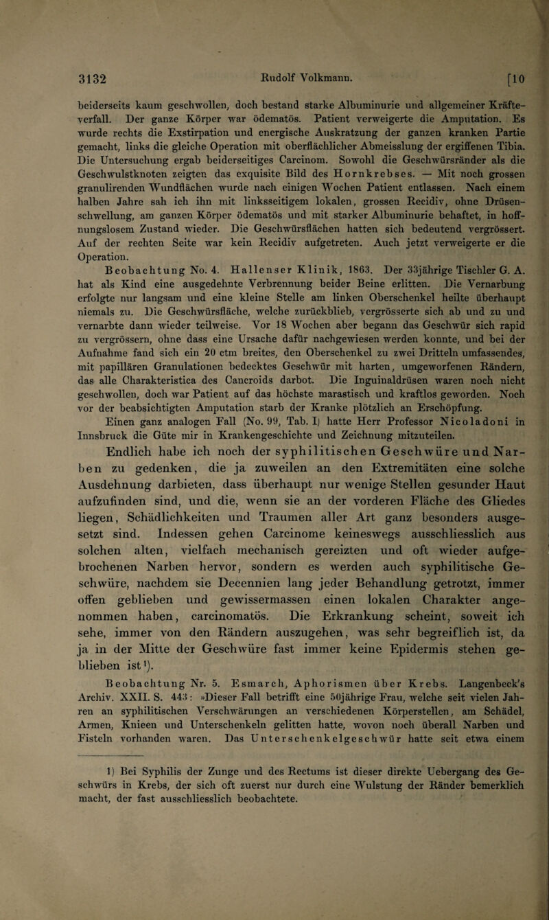 beiderseits kaum geschwollen, doch bestand starke Albuminurie und allgemeiner Kräfte- yerfall. Der ganze Körper war ödematös. Patient verweigerte die Amputation. Es wurde rechts die Exstirpation und energische Auskratzung der ganzen kranken Partie gemacht, links die gleiche Operation mit oberflächlicher Abmeisslung der ergiffenen Tibia. Die Untersuchung ergab beiderseitiges Carcinom. Sowohl die Geschwürsränder als die Geschwulstknoten zeigten das exquisite Bild des Hornkrebses. — Mit noch grossen granulirenden Wundflächen wurde nach einigen Wochen Patient entlassen. Nach einem halben Jahre sah ich ihn mit linksseitigem lokalen, grossen Recidiv, ohne Drüsen¬ schwellung, am ganzen Körper ödematös und mit starker Albuminurie behaftet, in hoff¬ nungslosem Zustand wieder. Die Geschwürsflächen hatten sich bedeutend vergrössert. Auf der rechten Seite war kein Recidiv aufgetreten. Auch jetzt verweigerte er die Operation. Beobachtung No. 4. Hallenser Klinik, 1863. Der 33jährige Tischler G. A. hat als Kind eine ausgedehnte Verbrennung beider Beine erlitten. Die Vernarbung erfolgte nur langsam und eine kleine Stelle am linken Oberschenkel heilte überhaupt niemals zu. Die Geschwürsfläche, welche zurückblieb, vergrösserte sich ab und zu und vernarbte dann wieder teilweise. Vor 18 Wochen aber begann das Geschwür sich rapid zu vergrössern, ohne dass eine Ursache dafür nachgewiesen werden konnte, und bei der Aufnahme fand sich ein 20 ctm breites, den Oberschenkel zu zwei Dritteln umfassendes, mit papillären Granulationen bedecktes Geschwür mit harten, umgeworfenen Rändern, das alle Charakteristica des Cancroids darbot. Die Inguinaldrüsen waren noch nicht geschwollen, doch war Patient auf das höchste marastisch und kraftlos geworden. Noch vor der beabsichtigten Amputation starb der Kranke plötzlich an Erschöpfung. Einen ganz analogen Fall (No. 99, Tab. I] hatte Herr Professor Nicoladoni in Innsbruck die Güte mir in Krankengeschichte und Zeichnung mitzuteilen. Endlich habe ich noch der syphilitischen Geschwüre und Nar¬ ben zu gedenken, die ja zuweilen an den Extremitäten eine solche Ausdehnung darbieten, dass überhaupt nur wenige Stellen gesunder Haut aufzufinden sind, und die, wenn sie an der vorderen Fläche des Gliedes liegen, Schädlichkeiten und Traumen aller Art ganz besonders ausge¬ setzt sind. Indessen gehen Carcinome keineswegs ausschliesslich aus solchen alten, vielfach mechanisch gereizten und oft wieder aufge¬ brochenen Narben hervor, sondern es werden auch syphilitische Ge¬ schwüre, nachdem sie Decennien lang jeder Behandlung getrotzt, immer offen geblieben und gewissermassen einen lokalen Charakter ange¬ nommen haben, carcinomatös. Die Erkrankung scheint, soweit ich sehe, immer von den Rändern auszugehen, was sehr begreiflich ist, da ja in der Mitte der Geschwüre fast immer keine Epidermis stehen ge¬ blieben ist'). Beobachtung Nr. 5. Esmarcli, Aphorismen über Krebs. Langenbeck's Archiv. XXII. S. 443: »Dieser Fall betrifft eine 50jährige Frau, welche seit vielen Jah¬ ren an syphilitischen Verschwärungen an verschiedenen Körperstellen, am Schädel, Armen, Knieen und Unterschenkeln gelitten hatte, wovon noch überall Narben und Fisteln vorhanden waren. Das Unterschenkelgeschwür hatte seit etwa einem 1) Bei Syphilis der Zunge und des Rectums ist dieser direkte Uebergang des Ge¬ schwürs in Krebs, der sich oft zuerst nur durch eine Wulstung der Ränder bemerklich macht, der fast ausschliesslich beobachtete.