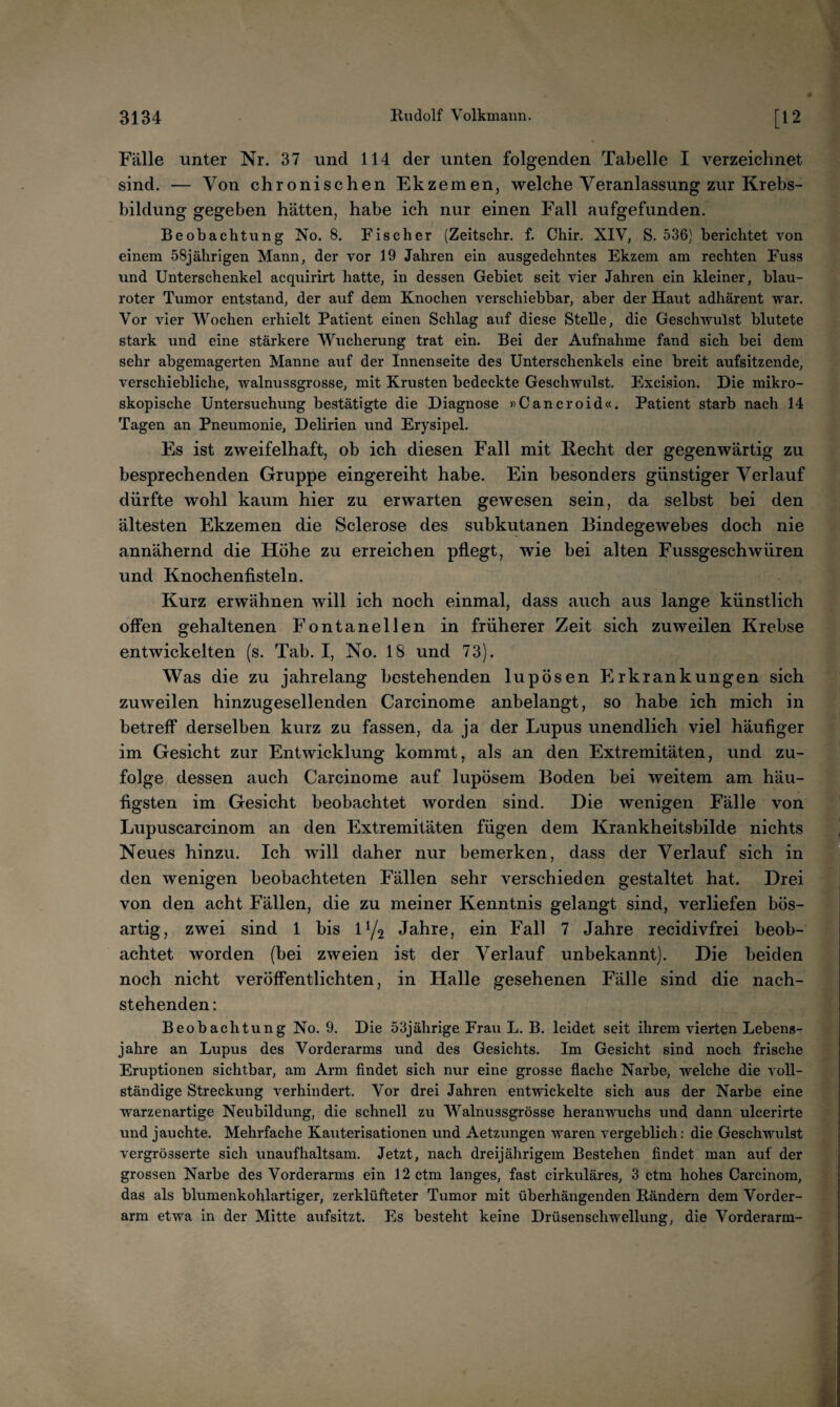 Fälle unter Nr. 37 und 114 der unten folgenden Tabelle I verzeichnet sind. — Von chronischen Ekzemen, welche Veranlassung zur Krebs¬ bildung gegeben hätten, habe ich nur einen Fall aufgefunden. Beobachtung No. 8. Fischer (Zeitschr. f. Chir. XIV, S. 536) berichtet von einem 58jährigen Mann, der vor 19 Jahren ein ausgedehntes Ekzem am rechten Fuss und Unterschenkel acquirirt hatte, in dessen Gebiet seit vier Jahren ein kleiner, blau¬ roter Tumor entstand, der auf dem Knochen verschiebbar, aber der Haut adhärent war. Vor vier Wochen erhielt Patient einen Schlag auf diese Stelle, die Geschwulst blutete stark und eine stärkere Wucherung trat ein. Bei der Aufnahme fand sich bei dem sehr abgemagerten Manne auf der Innenseite des Unterschenkels eine breit aufsitzende, verschiebliche, walnussgrosse, mit Krusten bedeckte Geschwulst. Excision. Die mikro¬ skopische Untersuchung bestätigte die Diagnose «Cancroid«, Patient starb nach 14 Tagen an Pneumonie, Delirien und Erysipel. Es ist zweifelhaft, ob ich diesen Fall mit Hecht der gegenwärtig zu besprechenden Gruppe eingereiht habe. Ein besonders günstiger Verlauf dürfte wohl kaum hier zu erwarten gewesen sein, da selbst bei den ältesten Ekzemen die Sclerose des subkutanen Bindegewebes doch nie annähernd die Höhe zu erreichen pflegt, wie bei alten Fussgeschwüren und Knochenfisteln. Kurz erwähnen will ich noch einmal, dass auch aus lange künstlich offen gehaltenen Fontanellen in früherer Zeit sich zuweilen Krebse entwickelten (s. Tab. I, No. 18 und 73). Was die zu jahrelang bestehenden lupösen Erkrankungen sich zuweilen hinzugesellenden Carcinome anbelangt, so habe ich mich in betreff derselben kurz zu fassen, da ja der Lupus unendlich viel häufiger im Gesicht zur Entwicklung kommt, als an den Extremitäten, und zu¬ folge dessen auch Carcinome auf lupösem Boden bei weitem am häu¬ figsten im Gesicht beobachtet worden sind. Die wenigen Fälle von Lupuscarcinom an den Extremitäten fügen dem Krankheitsbilde nichts Neues hinzu. Ich will daher nur bemerken, dass der Verlauf sich in den wenigen beobachteten Fällen sehr verschieden gestaltet hat. Drei von den acht Fällen, die zu meiner Kenntnis gelangt sind, verliefen bös¬ artig, zwei sind 1 bis IY2 Jahre, ein Fall 7 Jahre recidivfrei beob¬ achtet worden {bei zweien ist der Verlauf unbekannt). Die beiden noch nicht veröffentlichten, in Halle gesehenen Fälle sind die nach¬ stehenden: Beobachtung No. 9. Die 53jährige Frau L. B. leidet seit ihrem vierten Lebens¬ jahre an Lupus des Vorderarms und des Gesichts. Im Gesicht sind noch frische Eruptionen sichtbar, am Arm findet sich nur eine grosse flache Narbe, welche die voll¬ ständige Streckung verhindert. Vor drei Jahren entwickelte sich aus der Narbe eine warzenartige Neubildung, die schnell zu Walnussgrösse heranwuchs und dann ulcerirte und jauchte. Mehrfache Kauterisationen und Aetzungen waren vergeblich: die Geschwulst vergrösserte sich unaufhaltsam. Jetzt, nach dreijährigem Bestehen findet man auf der grossen Narbe des Vorderarms ein 12ctm langes, fast cirkuläres, 3 ctm hohes Carcinom, das als blumenkohlartiger, zerklüfteter Tumor mit überhängenden Rändern dem Vorder¬ arm etwa in der Mitte aufsitzt. Es besteht keine Drüsen Schwellung, die Vorderarm-