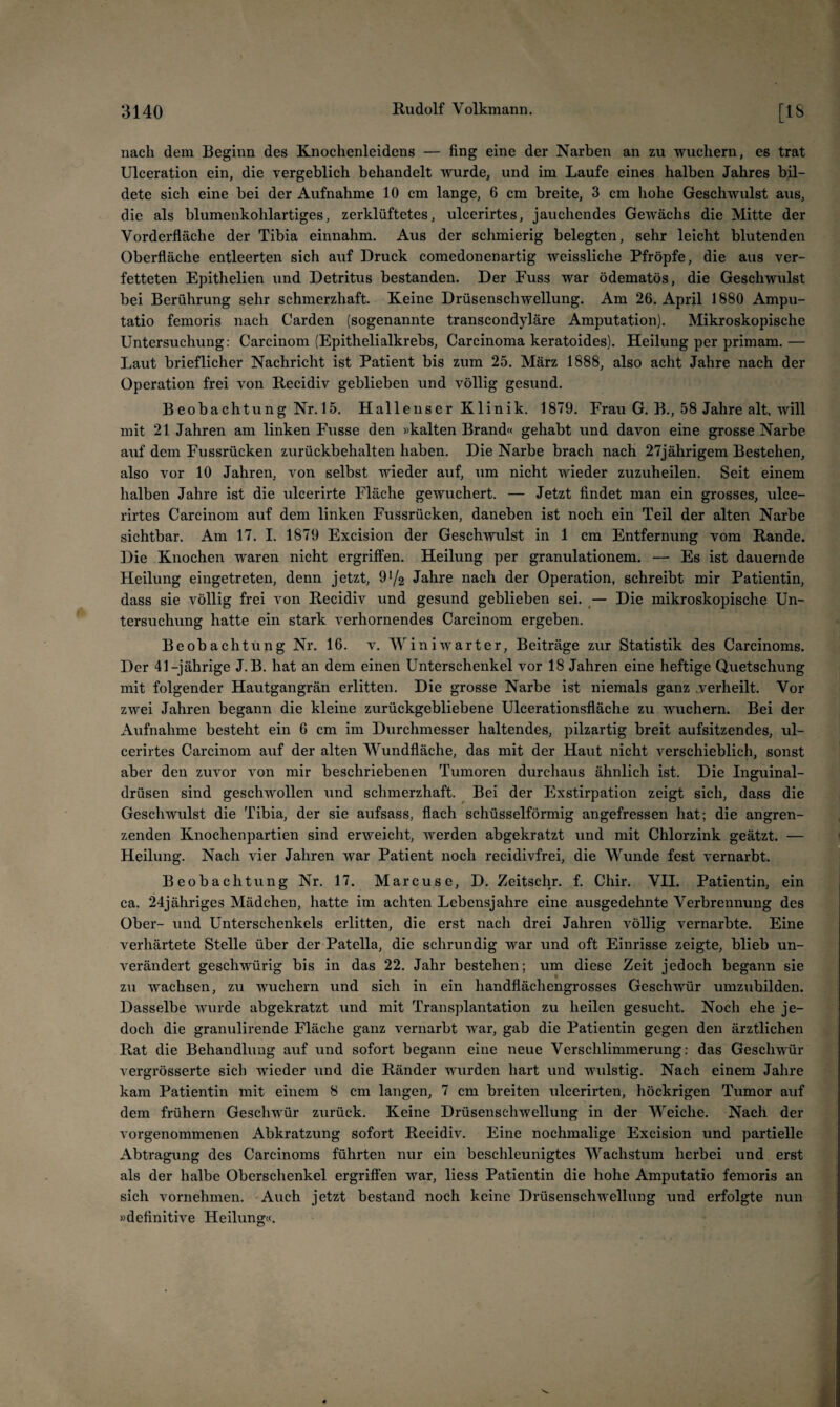 nach dein Beginn des Knochenleidens — fing eine der Narben an zu wuchern, es trat Ulceration ein, die vergeblich behandelt wurde, und im Laufe eines halben Jahres bil¬ dete sich eine bei der Aufnahme 10 cm lange, 6 cm breite, 3 cm hohe Geschwulst aus, die als blumenkohlartiges, zerklüftetes, ulcerirtes, jauchendes Gewächs die Mitte der Vorderfläche der Tibia einnahm. Aus der schmierig belegten, sehr leicht blutenden Oberfläche entleerten sich auf Druck comedonenartig weissliche Pfropfe, die aus ver¬ fetteten Epithelien und Detritus bestanden. Der Fuss war ödematös, die Geschwulst bei Berührung sehr schmerzhaft. Keine Drüsenschwellung. Am 26. April 1880 Ampu- tatio femoris nach Garden (sogenannte transcondyläre Amputation). Mikroskopische Untersuchung: Carcinom (Epithelialkrebs, Carcinoma keratoides). Heilung per primam.— Laut brieflicher Nachricht ist Patient bis zum 25. März 1888, also acht Jahre nach der Operation frei von Recidiv geblieben und völlig gesund. Beobachtung Nr. 15. Hallenser Klinik. 1879. Frau G. B., 58 Jahre alt, will mit 21 Jahren am linken Fusse den «kalten Brand« gehabt und davon eine grosse Narbe auf dem Fussrücken zurückbehalten haben. Die Narbe brach nach 27jährigem Bestehen, also vor 10 Jahren, von selbst wieder auf, um nicht wieder zuzuheilen. Seit einem halben Jahre ist die ulcerirte Fläche gewuchert. — Jetzt findet man ein grosses, ulce¬ rirtes Carcinom auf dem linken Fussrücken, daneben ist noch ein Teil der alten Narbe sichtbar. Am 17. I. 1879 Excision der Geschvrulst in 1 cm Entfernung vom Rande. Die Knochen waren nicht ergriffen. Heilung per granulationem. — Es ist dauernde Heilung eingetreten, denn jetzt, 91/2 Jahre nach der Operation, schreibt mir Patientin, dass sie völlig frei von Recidiv und gesund geblieben sei. ^— Die mikroskopische Un¬ tersuchung hatte ein stark verhornendes Carcinom ergeben. Beobachtung Nr. 16. v. W in i wart er, Beiträge zur Statistik des Carcinoms. Der 41-jährige J.B. hat an dem einen Unterschenkel vor 18 Jahren eine heftige Quetschung mit folgender Hautgangrän erlitten. Die grosse Narbe ist niemals ganz .verheilt. Vor zwei Jahren begann die kleine zurückgebliebene Ulcerationsfläche zu wuchern. Bei der Aufnahme besteht ein 6 cm im Durchmesser haltendes, pilzartig breit aufsitzendes, ul¬ cerirtes Carcinom auf der alten Wundfläche, das mit der Haut nicht verschieblich, sonst aber den zuvor von mir beschriebenen Tumoren durchaus ähnlich ist. Die Inguinal¬ drüsen sind geschwollen und schmerzhaft. Bei der Exstirpation zeigt sich, dass die Geschwulst die Tibia, der sie aufsass, flach schüsselförmig angefressen hat; die angren¬ zenden Knochenpartien sind erweicht, werden abgekratzt und mit Chlorzink geätzt. — Heilung. Nach vier Jahren war Patient noch recidivfrei, die Wunde fest vernarbt. Beobachtung Nr. 17. Marcus e, D. Zeitsch/. f. Chir. VII. Patientin, ein ca. 24jähriges Mädchen, hatte im achten Lebensjahre eine ausgedehnte Verbrennung des Ober- und Unterschenkels erlitten, die erst nach drei Jahren völlig vernarbte. Eine verhärtete Stelle über der Patella, die schrundig war und oft Einrisse zeigte, blieb un¬ verändert geschwürig bis in das 22. Jahr bestehen; um diese Zeit jedoch begann sie zu wachsen, zu wuchern und sich in ein handflächengrosses Geschwür umzuhilden. Dasselbe wurde abgekratzt und mit Transplantation zu heilen gesucht. Noch ehe je¬ doch die granulirende Fläche ganz vernarbt war, gab die Patientin gegen den ärztlichen Rat die Behandlung auf und sofort begann eine neue Verschlimmerung: das Geschwür vergrösserte sich wieder und die Ränder wurden hart und wulstig. Nach einem Jahre kam Patientin mit einem 8 cm langen, 7 cm breiten ulcerirten, höckrigen Tumor auf dem frühem Geschwür zurück. Keine Drüsenschwellung in der Weiche. Nach der vorgenommenen Abkratzung sofort Recidiv. Eine nochmalige Excision und partielle Abtragung des Carcinoms führten nur ein beschleunigtes Wachstum herbei und erst als der halbe Oberschenkel ergriffen war, liess Patientin die hohe Amputatio femoris an sich vornehmen. Auch jetzt bestand noch keine Drüsenschwellung und erfolgte nun »definitive Heilung«.