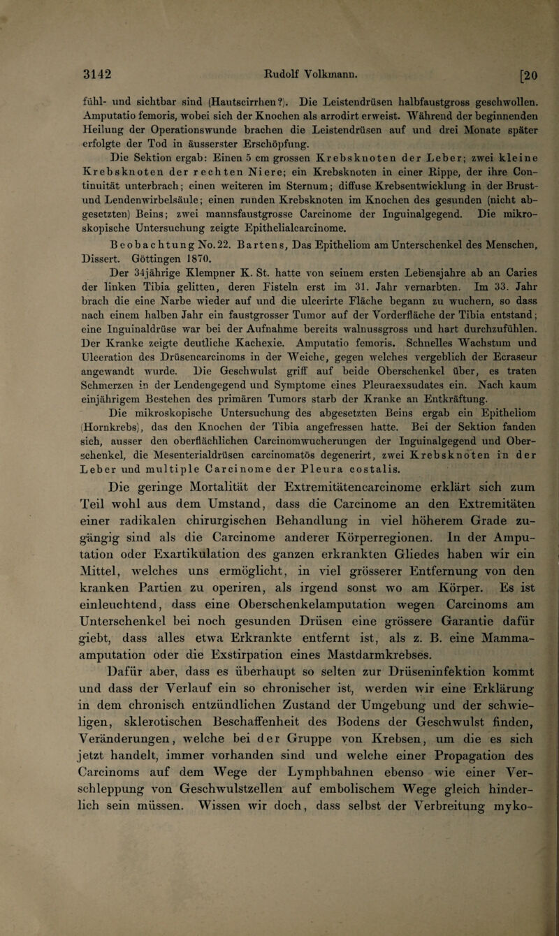 fühl- und sichtbar sind (Hautscirrhen?). Die Leistendrüsen halbfaustgross geschwollen. Amputatio femoris, wobei sich der Knochen als arrodirt erweist. Während der beginnenden Heilung der Operationswunde brachen die Leistendrüsen auf und drei Monate später erfolgte der Tod in äusserster Erschöpfung. Die Sektion ergab: Einen 5 cm grossen Krebsknoten der Leber; zwei kleine Krebsknoten der rechten Niere; ein Krebsknoten in einer Rippe, der ihre Con- tinuität unterbrach; einen weiteren im Sternum; diffuse Krebsentwicklung in der Brust- und Lendenwirbelsäule; einen runden Krebsknoten im Knochen des gesunden (nicht ab¬ gesetzten) Beins; zwei mannsfaustgrosse Carcinome der Inguinalgegend. Die mikro¬ skopische Untersuchung zeigte Epithelialcarcinome. Beobachtung No.22. Bartens, Das Epitheliom am Unterschenkel des Menschen, Dissert. Göttingen 1870. Der 34jährige Klempner K. St. hatte von seinem ersten Lebensjahre ab an Caries der linken Tibia gelitten, deren Fisteln erst im 31. Jahr vernarbten. Im 33. Jahr brach die eine Narbe wieder auf und die ulcerirte Fläche begann zu wuchern, so dass nach einem halben Jahr ein faustgrosser Tumor auf der Vorderfläche der Tibia entstand; eine Inguinaldrüse war bei der Aufnahme bereits walnussgross und hart durchzufühlen. Der Kranke zeigte deutliche Kachexie. Amputatio femoris. Schnelles Wachstum und Ulceration des Drüsencarcinoms in der Weiche, gegen welches vergeblich der Ecraseur angewandt wurde. Die Geschwulst griff auf beide Oberschenkel über, es traten Schmerzen in der Lendengegend und Symptome eines Pleuraexsudates ein. Nach kaum einjährigem Bestehen des primären Tumors starb der Kranke an Entkräftung. Die mikroskopische Untersuchung des abgesetzten Beins ergab ein Epitheliom (Hornkrebs), das den Knochen der Tibia angefressen hatte. Bei der Sektion fanden sich, ausser den oberflächlichen Carcinomwucherungen der Inguinalgegend und Ober¬ schenkel, die Mesenterialdrüsen carcinomatös degenerirt, zwei Krebsknoten in der Leber und multiple Carcinome der Pleura costalis. Die geringe Mortalität der Extremitätencarcinome erklärt sich zum Teil wohl aus dem Umstand, dass die Carcinome an den Extremitäten einer radikalen chirurgischen Behandlung in viel höherem Grade zu¬ gängig sind als die Carcinome anderer Körperregionen, ln der Ampu¬ tation oder Exartikulation des ganzen erkrankten Gliedes haben wir ein Mittel, welches uns ermöglicht, in viel grösserer Entfernung von den kranken Partien zu operiren, als irgend sonst wo am Körper. Es ist einleuchtend, dass eine Oberschenkelamputation wegen Carcinoms am Unterschenkel bei noch gesunden Drüsen eine grössere Garantie dafür giebt, dass alles etwa Erkrankte entfernt ist, als z. B. eine Mamma¬ amputation oder die Exstirpation eines Mastdarmkrebses. Dafür aber, dass es überhaupt so selten zur Drüseninfektion kommt und dass der Verlauf ein so chronischer ist, werden wür eine Erklärung in dem chronisch entzündlichen Zustand der Umgebung und der schwie¬ ligen, sklerotischen Beschaffenheit des Bodens der Geschwulst finden, Veränderungen, welche bei der Gruppe von Krebsen, um die es sich jetzt handelt, immer vorhanden sind und welche einer Propagation des Carcinoms auf dem Wege der Lymphbahnen ebenso wie einer Ver¬ schleppung von Geschwulstzellen auf embolischem Wege gleich hinder¬ lich sein müssen. Wissen wir doch, dass selbst der Verbreitung myko-