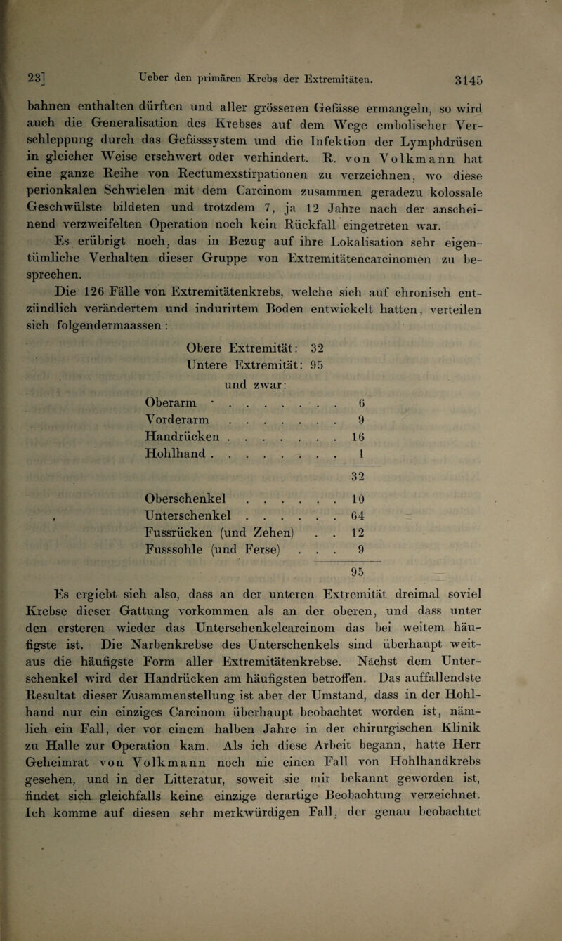 bahnen enthalten dürften und aller grösseren Gefässe ermangeln, so wird auch die Generalisation des Krebses auf dem Wege embolischer Ver¬ schleppung durch das Gefässsystem und die Infektion der Lymphdrüsen in gleicher Weise erschwert oder verhindert. R. von Volkmann hat eine ganze Reihe von Recfumexstirpationen zu verzeichnen, wo diese perionkalen Schwielen mit dem Carcinom zusammen geradezu kolossale Geschwülste bildeten und trotzdem 7, ja 12 Jahre nach der anschei¬ nend verzweifelten Operation noch kein Rückfall eingetreten war. Es erübrigt noch, das in Bezug auf ihre Lokalisation sehr eigen¬ tümliche Verhalten dieser Gruppe von Extremitätencarcinomen zu be¬ sprechen. Die 126 Fälle von Extremitätenkrebs, welche sich auf chronisch ent¬ zündlich verändertem und indurirtem Boden entwickelt hatten, verteilen sich folgendermaassen: Obere Extremität: 32 Untere Extremität: 95 und zwar: Oberarm *.6 Vorderarm.9 Handrücken.16 Hohlhand. 1 32 Oberschenkel.10 , Unterschenkel.64 Eussrücken (und Zehen) . . 12 Fusssohle (und Ferse) ... 9 95 Es ergiebt sich also, dass an der unteren Extremität dreimal soviel Krebse dieser Gattung verkommen als an der oberen, und dass unter den ersteren wieder das Unterschenkelcarcinom das bei weitem häu¬ figste ist. Die Narbenkrebse des Unterschenkels sind überhaupt weit¬ aus die häufigste Form aller Extremitätenkrebse. Nächst dem Unter¬ schenkel wird der Handrücken am häufigsten betroffen. Das auffallendste Resultat dieser Zusammenstellung ist aber der Umstand, dass in der Hohl¬ hand nur ein einziges Carcinom überhaupt beobachtet worden ist, näm¬ lich ein Fall, der vor einem halben Jahre in der chirurgischen Klinik zu Halle zur Operation kam. Als ich diese Arbeit begann, hatte Herr Geheimrat von Volkmann noch nie einen Fall von Hohlhandkrebs gesehen, und in der Litteratur, soweit sie mir bekannt geworden ist, findet sich gleichfalls keine einzige derartige Beobachtung verzeichnet. Ich komme auf diesen sehr merkwürdigen Fall, der genau beobachtet