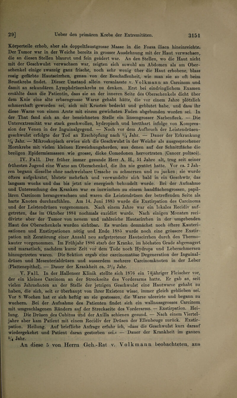 Körperteile erhob, aber als doppeltfaustgrosse Masse in die Fossa iliaca hineinreichte. Der Tumor war in der Weiche bereits in grosser Ausdehnung mit der Haut verwachsen, die an diesen Stellen blaurot und fein geädert war. An den Stellen, wo die Haut nicht mit der Geschwulst verwachsen war, zeigten sich sowohl am Abdomen als am Ober¬ schenkel einige zwanzig ganz frische, noch sehr wenig über die Haut erhobene, blass rosig gefärbte Hautscirrhen, genau von der Beschaffenheit, wie man sie so oft beim Brustkrebs findet. Dieser Umstand allein veranlasste v. Volkmann an Carcinom und damit au sekundären Lymphdrüsenkrebs zu denken. Erst bei eindringlichem Examen erzählte dann die Patientin, dass sie an der inneren Seite des Oberschenkels dicht über dem Knie eine alte erbsengrosse Warze gehabt hätte, die vor einem Jahre plötzlich schmerzhaft geworden sei, sich mit Krusten bedeckt und geblutet habe, und dass ihr diese Warze von einem Arzte mit einem gewichsten Faden abgebunden worden sei. In der That fand sich an der bezeichneten Stelle ein linsengrosser Narbenfleck. — Die Unterextremität war stark geschwollen, hydropisch und bretthart infolge von Kompres¬ sion der Venen in der Inguinalgegend. — Noch vor dem Aufbruch der Leistendrüsen¬ geschwulst erfolgte der Tod an Erschöpfung nach ^4 Jahr. — Dauer der Erkrankung ^4 Jahr. — Mikroskopisch erwies sich die Geschwulst in der Weiche als ausgesprochener Hornkrebs mit vielen kleinen Erweichungsherden, aus denen auf der Schnittfläche die breiigen Epidermismassen wie grosse, dicke Comedonen hervortraten (Cancer pultace). IV. Fall. Der früher immer gesunde Herr A. H., 51 Jahre alt, trug seit seiner frühesten Jugend eine Warze am Oberschenkel, die ihn nie gestört hatte. Vor ca. 2 Jah¬ ren begann dieselbe ohne nachweisbare Ursache zu schmerzen und zu jucken; sie wurde öfters aufgekratzt, blutete mehrfach und verwandelte sich bald in ein Geschwür, das langsam wuchs und das bis jetzt nie energisch behandelt wurde. Bei der Aufnahme und Untersuchung des Kranken war es inzwischen zu einem handflächengrossen, papil¬ lären Carcinom herangewachsen und waren die Leistendrüsen der betreffenden Seite als harte Knoten durchzufühlen. Am 14. Juni 1883 wurde die Exstirpation des Carcinoms und der Leistendrüsen vorgenommen. Nach einem Jahre war ein lokales Recidiv auf¬ getreten, das im Oktober 1884 nochmals excidirt wurde. Nach einigen Monaten reci- divirte aber der Tumor von neuem und zahlreiche Hautscirrhen in der umgebenden Haut des Oberschenkels wurden sichtbar. Es wurden demnächst noch öftere Kauteri¬ sationen und Exstirpationen nötig und Ende 1885 wurde noch eine grössere Exstir¬ pation mit Zerstörung einer Anzahl neu aufgetretener Hautscirrhen durch den Thermo¬ kauter vorgenommen. Im Frühjahr 1886 starb der Kranke, im höchsten Grade abgemagert und marastisch, nachdem kurze Zeit vor dem Tode noch Hydrops und Leberschmerzen hinzugetreten waren. Die Sektion ergab eine carcinomatöse Degeneration der Inguinal¬ drüsen und Mesenterialdrüsen und ausserdem mehrere Carcinomknoten in der Leber (Plattenepithel). — Dauer der Krankheit ca. 31/2 Jahr. V. Fall. In der Hallenser Klinik stellte sich 1876 ein 74jähriger Fleischer vor, der ein kleines Carcinom an der Streckseite des Vorderarms hatte. Er gab an, seit vielen Jahrzehnten an der Stelle der jetzigen Geschwulst eine Hautwarze gehabt zu haben, die sich, seit er überhaupt von ihrer Existenz wisse, immer gleich geblieben sei. Vor 8 Wochen hat er sich heftig an sie gestossen, die Warze ulcerirte und begann zu wuchern. Bei der Aufnahme des Patienten findet sich ein wallnussgrosses Carcinom mit umgeschlagenen Rändern auf der Streckseite des Vorderarms. — Exstirpation. Hei¬ lung. Die Drüsen des Cubitus und der Axilla schienen gesund. — Nach einem Viertel¬ jahre aber kam Patient mit einem Recidiv der Drüsen der Ellenbeuge zurück. Exstir¬ pation. Heilung. Auf briefliche Anfrage erfuhr ich, «dass die Geschwulst kurz darauf wiedergekehrt und Patient daran gestorben sei.« — Dauer der Krankheit im ganzen 5/4 Jahr. An diese 5 von Herrn Geh.-Rat v. Volkmann beobachteten, au&