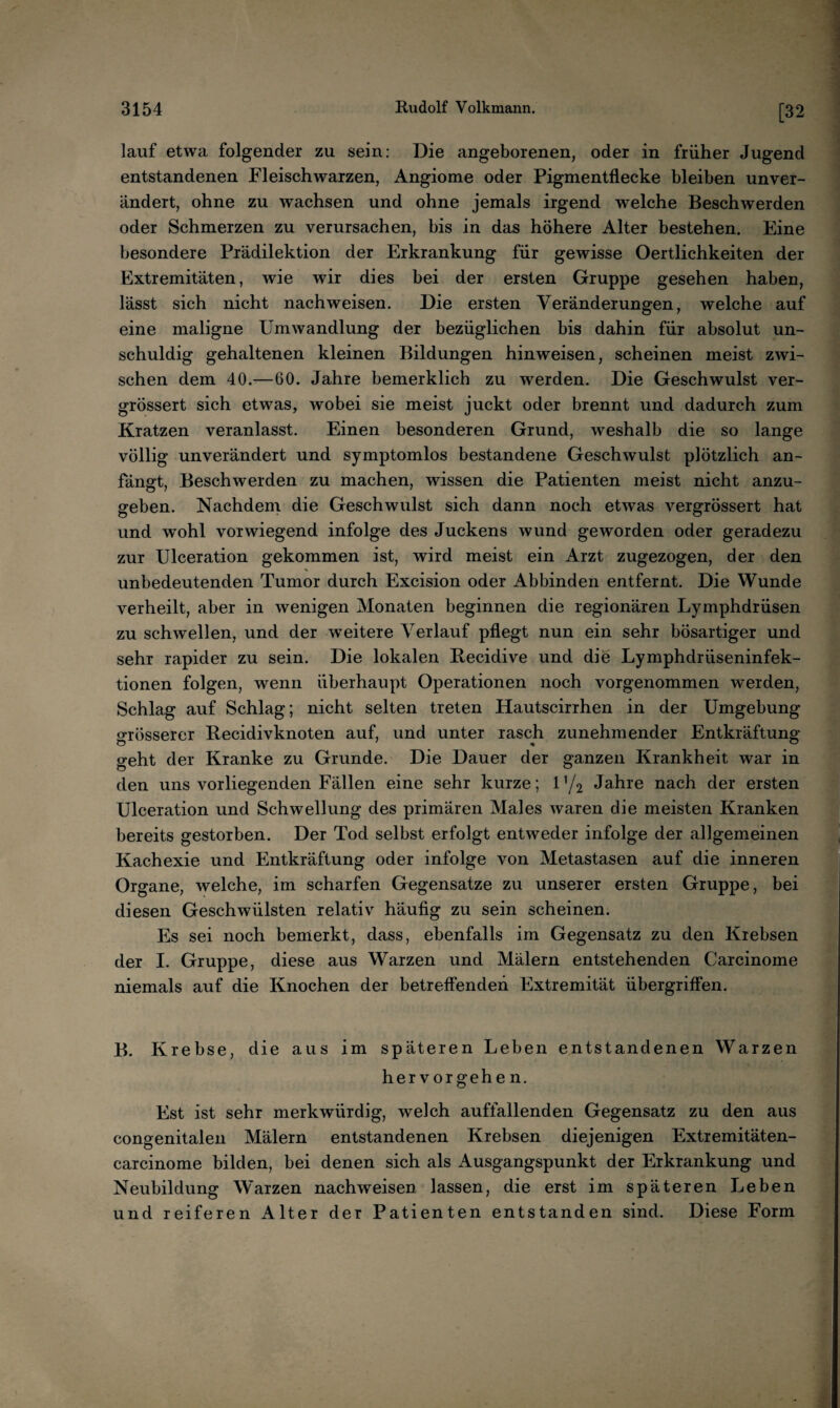 [32 lauf etwa folgender zu sein: Die angeborenen, oder in früher Jugend entstandenen Fleischwarzen, Angiome oder Pigmentflecke bleiben unver¬ ändert, ohne zu wachsen und ohne jemals irgend welche Beschwerden oder Schmerzen zu verursachen, bis in das höhere Alter bestehen. Eine besondere Prädilektion der Erkrankung für gewisse Oertlichkeiten der Extremitäten, wie wir dies bei der ersten Gruppe gesehen haben, lässt sich nicht nach weisen. Die ersten Veränderungen, welche auf eine maligne Umwandlung der bezüglichen bis dahin für absolut un¬ schuldig gehaltenen kleinen Bildungen hinweisen, scheinen meist zwi¬ schen dem 40.—60. Jahre bemerklich zu werden. Die Geschwulst ver- grössert sich etwas, wobei sie meist juckt oder brennt und dadurch zum Kratzen veranlasst. Einen besonderen Grund, weshalb die so lange völlig unverändert und symptomlos bestandene Geschwulst plötzlich an¬ fängt, Beschwerden zu machen, wissen die Patienten meist nicht anzu¬ geben. Nachdem die Geschwulst sich dann noch etwas vergrössert hat und wohl vorwiegend infolge des Juckens wund geworden oder geradezu zur Ulceration gekommen ist, wird meist ein Arzt zugezogen, der den unbedeutenden Tumor durch Excision oder Abbinden entfernt. Die Wunde verheilt, aber in wenigen Monaten beginnen die regionären Lymphdrüsen zu schwellen, und der weitere Verlauf pflegt nun ein sehr bösartiger und sehr rapider zu sein. Die lokalen Recidive und die Lymphdrüseninfek- tionen folgen, wenn überhaupt Operationen noch vorgenommen werden, Schlag auf Schlag; nicht selten treten Hautscirrhen in der Umgebung grösserer Becidivknoten auf, und unter rasch zunehmender Entkräftung geht der Kranke zu Grunde. Die Dauer der ganzen Krankheit war in den uns vorliegenden Fällen eine sehr kurze; 1 ’/2 Jahre nach der ersten Ulceration und Schwellung des primären Males waren die meisten Kranken bereits gestorben. Der Tod selbst erfolgt entweder infolge der allgemeinen Kachexie und Entkräftung oder infolge von Metastasen auf die inneren Organe, welche, im scharfen Gegensätze zu unserer ersten Gruppe, bei diesen Geschwülsten relativ häufig zu sein scheinen. Es sei noch bemerkt, dass, ebenfalls im Gegensatz zu den Krebsen der I. Gruppe, diese aus Warzen und Mälern entstehenden Carcinome niemals auf die Knochen der betreffenden Extremität Übergriffen. B. Krebse, die aus im späteren Leben entstandenen Warzen hervorgehe n. Est ist sehr merkwürdig, welch auffallenden Gegensatz zu den aus congenitalen Mälern entstandenen Krebsen diejenigen Extremitäten- carcinome bilden, bei denen sich als Ausgangspunkt der Erkrankung und Neubildung W'arzen nachweisen lassen, die erst im späteren lieben und reiferen Alter der Patienten entstanden sind. Diese Form