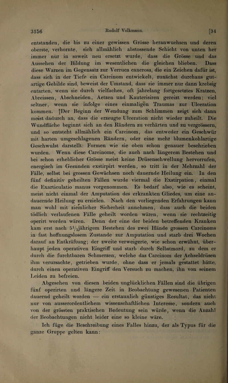 entstanden, die bis zu einer gewissen Grösse heranwuchsen und deren oberste, verhornte, sich allmählich ahstossende Schicht von unten her immer nur in soweit neu ersetzt wurde, dass die Grösse und das Aussehen der Bildung im wesentlichen die gleichen blieben. Dass diese Warzen im Gegensatz zur Verruca cancrosa, die ein Zeichen dafür ist, dass sich in der Tiefe ein Carcinom entwickelt, zunächst durchaus gut¬ artige Gebilde sind, beweist der Umstand, dass sie immer nur dann krebsig entarten, wenn sie durch vielfaches, oft jahrelang fortgesetztes Kratzen, Abreissen, Abschneiden, Aetzen und Kauterisiren gereizt werden; viel seltner, wenn sie infolge eines einmaligen Traumas zur Ulceration kommen. |Der Beginn der Wendung zum Schlimmen zeigt sich dann meist dadurch an, dass die erzeugte Ulceration nicht wieder zuheilt. Die Wundfläche beginnt sich an den Rändern zu verhärten und zu vergrössern, und so entsteht allmählich ein Carcinom, das entweder ein Geschwür mit harten umgeschlagenen Rändern, oder eine mehr blumenkohlartige Geschwulst darstellt; Formen wie sie oben schon genauer beschrieben wurden. Wenn diese Carcinome, die auch nach längerem Bestehen und bei schon erheblicher Grösse meist keine Drüsenschwellung hervorrufen, energisch im Gesunden exstirpirt werden, so tritt in der Mehrzahl der Fälle, selbst bei grossen Gewächsen noch dauernde Heilung ein. In den fünf definitiv geheilten Fällen wurde viermal die Exstirpation, einmal die Exarticulatio manus vorgenommen. Es bedarf also, wie es scheint, meist nicht einmal der Amputation des erkrankten Gliedes, um eine an¬ dauernde Heilung zu erzielen. Nach den vorliegenden Erfahrungen kann man wohl mit ziemlicher Sicherheit annehmen, dass auch die beiden tödlich verlaufenen Fälle geheilt worden wären, wenn sie rechtzeitig operirt worden wären. Denn der eine der beiden betreffenden Kranken kam erst nach öY^jährigem Bestehen des zwei Hände grossen Carcinoms in fast hoffnungslosem Zustande zur Amputation und starb drei Wochen darauf an Entkräftung; der zweite verweigerte, wie schon erwähnt, über¬ haupt jeden operativen Eingriff und starb durch Selbstmord, zu dem er durch die furchtbaren Schmerzen, welche das Carcinom der Achseldrüsen 4f ihm verursachte, getrieben wurde, ohne dass er jemals gestattet hätte, durch einen operativen Eingriff den Versuch zu machen, ihn von seinem Leiden zu befreien. Abgesehen von diesen beiden unglücklichen Fällen sind die übrigen fünf operirten und längere Zeit in Beobachtung gewesenen Patienten dauernd geheilt worden — ein erstaunlich günstiges Resultat, das nicht nur von ausserordentlichem wissenschaftlichen Interesse, sondern auch von der grössten praktischen Bedeutung sein würde, wenn die Anzahl der Beobachtungen nicht leider eine so kleine wäre. Ich füge die Beschreibung eines Falles hinzu, der als Typus für die ganze Gruppe gelten kann: