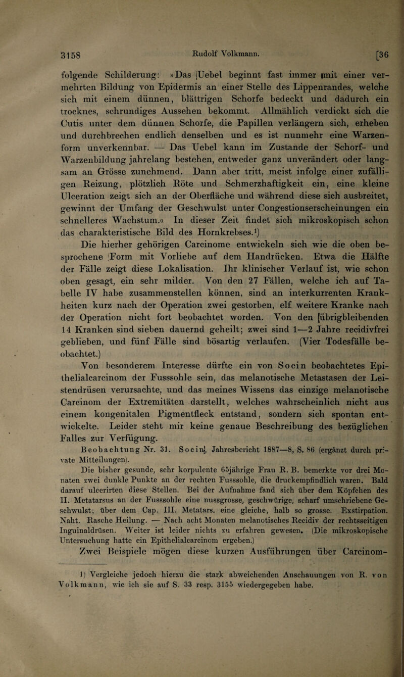 folgende Schilderung: »Das iUebel beginnt fast immer imit einer ver¬ mehrten Bildung von Epidermis an einer Stelle des Lippenrandes, welche sich mit einem dünnen, blättrigen Schorfe bedeckt und dadurch ein trocknes, schrundiges Aussehen bekommt. Allmählich verdickt sich die Cutis unter dem dünnen Schorfe, die Papillen verlängern sich, erheben und durchbrechen endlich denselben und es ist nunmehr eine Warzen¬ form unverkennbar. — Das Uebel kann im Zustande der Schorf- und Warzenbildung jahrelang bestehen, entweder ganz unverändert oder lang¬ sam an Grösse zunehmend. Dann aber tritt, meist infolge einer zufälli¬ gen Beizung, plötzlich Röte und Schmerzhaftigkeit ein, eine kleine Ulceration zeigt sich an der Oberfläche und während diese sich ausbreitet, gewinnt der Umfang der Geschwulst unter Congestionserscheinungen ein schnelleres Wachstum.« ln dieser Zeit findet sich mikroskopisch schon das charakteristische Bild des Hornkrebses. Die hierher gehörigen Carcinome entwickeln sich wie die oben be¬ sprochene 'Form mit Vorliebe auf dem Handrücken. Etwa die Hälfte der Fälle zeigt diese Lokalisation. Ihr klinischer Verlauf ist, wie schon oben gesagt, ein sehr milder. Von den 27 Fällen, welche ich auf Ta¬ belle IV habe zusammenstellen können, sind an interkurrenten Krank¬ heiten kurz nach der Operation zwei gestorben, elf weitere Kranke nach der Operation nicht fort beobachtet worden. Von den [übrigbleibenden 14 Kranken sind sieben dauernd geheilt; zwei sind 1—2 Jahre recidivfrei geblieben, und fünf Fälle sind bösartig verlaufen. (Vier Todesfälle be¬ obachtet.) Von besonderem Interesse dürfte ein von So ein beobachtetes Epi- thelialcarcinom der Fusssohle sein, das melanotische Metastasen der Lei¬ stendrüsen verursachte, und das meines Wissens das einzige melanotische Carcinom der Extremitäten .darstellt, welches wahrscheinlich nicht aus einem kongenitalen Pigmentfleck entstand, sondern sich spontan ent¬ wickelte. Leider steht mir keine genaue Beschreibung des bezüglichen Falles zur Verfügung. Beobachtung Nr. 31. Socinl, Jahresbericht 1887—8, S. 86 (ergänzt durch pri¬ vate Mitteilungen). Die bisher gesunde, sehr korpulente 65jährige Frau R. B. bemerkte vor drei Mo¬ naten zwei dunkle Punkte an der rechten Fusssohle, die druckempfindlich waren. Bald darauf ulcerirten diese Stellen. Bei der Aufnahme fand sich über dem Köpfchen des II. Metatarsus an der Fusssohle eine nussgrosse, geschwürige, scharf umschriebene Ge¬ schwulst; über dem Cap, IIL Metatars. eine gleiche, halb so grosse. Exstirpation. Naht. Rasche Heilung. — Nach acht Monaten melanotisches Recidiv der rechtsseitigen Inguinaldrüsen. Weiter ist leider nichts zu erfahren gewesen. (Die mikroskopische Untersuchung hatte ein Epithelialcarcinom ergeben.) Zwei Beispiele mögen diese kurzen Ausführungen über Carcinom- 1) Vergleiche jedoch hierzu die stark abweichenden Anschauungen von R. von Volkmann, wie ich sie auf S. 33 resp. 3155 wiedergegeben habe.
