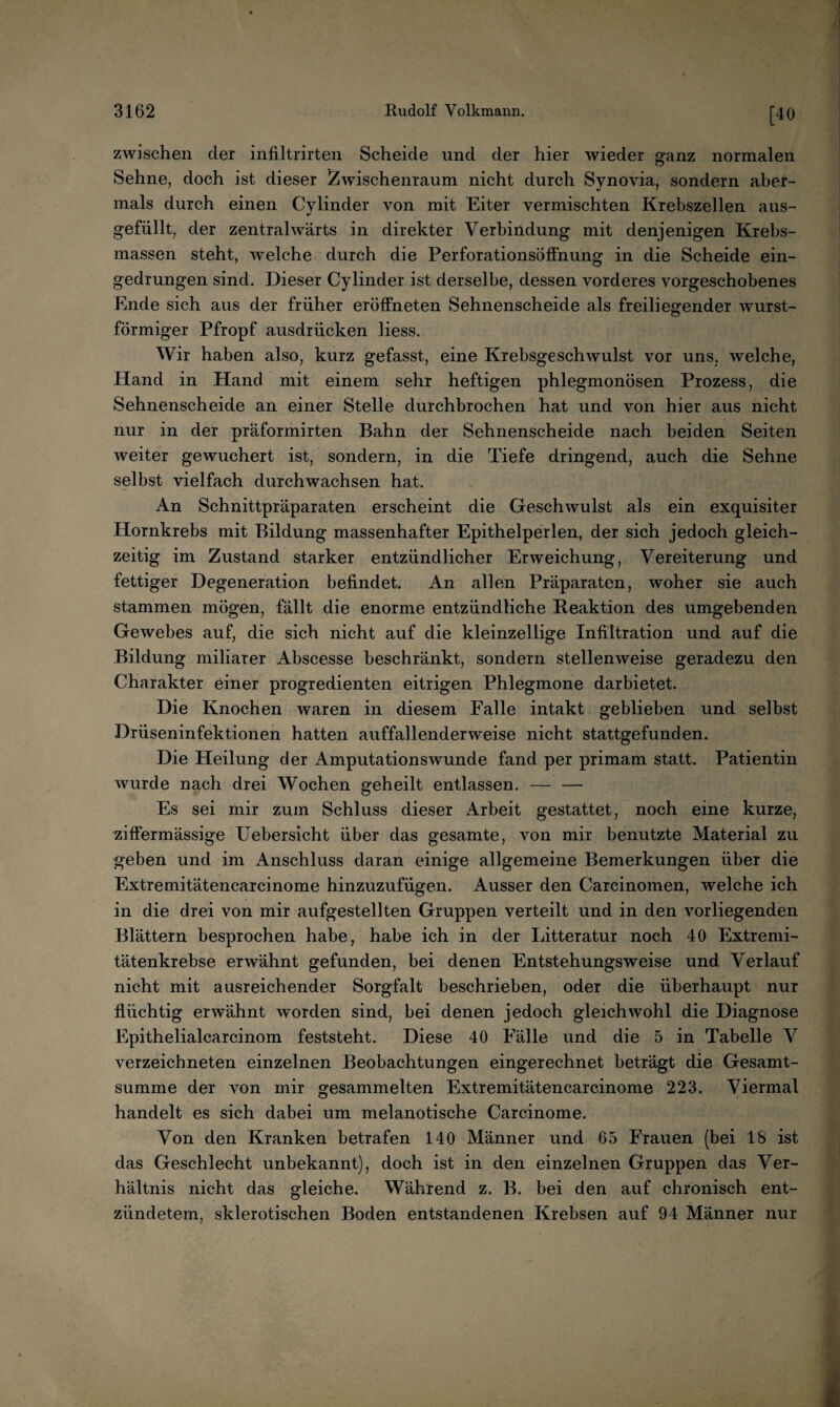 [40 zwischen der infiltrirteii Scheide und der hier wieder ganz normalen Sehne, doch ist dieser Zwischenraum nicht durch Synovia, sondern aber¬ mals durch einen Cylinder von mit Eiter vermischten Krebszellen aus¬ gefüllt, der zentralwärts in direkter Verbindung mit denjenigen Krebs¬ massen steht, welche durch die Perforationsöffnung in die Scheide ein¬ gedrungen sind. Dieser Cylinder ist derselbe, dessen vorderes vorgeschobenes Ende sich aus der früher eröffneten Sehnenscheide als freiliegender wurst¬ förmiger Pfropf ausdrücken Hess. Wir haben also, kurz gefasst, eine Krebsgeschwulst vor uns, welche, Hand in Hand mit einem sehr heftigen phlegmonösen Prozess, die Sehnenscheide an einer Stelle durchbrochen hat und von hier aus nicht nur in der präformirten Bahn der Sehnenscheide nach beiden Seiten weiter gewuchert ist, sondern, in die Tiefe dringend, auch die Sehne selbst vielfach durchwachsen hat. An Schnittpräparaten erscheint die Geschwulst als ein exquisiter Hornkrebs mit Bildung massenhafter Epithelperlen, der sich jedoch gleich¬ zeitig im Zustand starker entzündlicher Erweichung, Vereiterung und fettiger Degeneration befindet. An allen Präparaten, woher sie auch stammen mögen, fällt die enorme entzündliche Reaktion des umgebenden Gewebes auf, die sich nicht auf die kleinzellige Infiltration und auf die Bildung miliarer Abscesse beschränkt, sondern stellenweise geradezu den Charakter einer progredienten eitrigen Phlegmone darbietet. Die Knochen waren in diesem Falle intakt geblieben und selbst Drüseninfektionen hatten auffallenderweise nicht stattgefunden. Die Heilung der Amputationswunde fand per primam statt. Patientin wurde nach drei Wochen geheilt entlassen. — — Es sei mir zum Schluss dieser Arbeit gestattet, noch eine kurze, ziffermässige Uebersicht über das gesamte, von mir benutzte Material zu geben und im Anschluss daran einige allgemeine Bemerkungen über die Extremitätencarcinome hinzuzufügen. Ausser den Carcinomen, welche ich in die drei von mir aufgestellten Gruppen verteilt und in den vorliegenden Blättern besprochen habe, habe ich in der Litteratur noch 40 Extremi¬ tätenkrebse erwähnt gefunden, bei denen Entstehungsweise und Verlauf nicht mit ausreichender Sorgfalt beschrieben, oder die überhaupt nur flüchtig erwähnt worden sind, bei denen jedoch gleichwohl die Diagnose Epithelialcarcinom feststeht. Diese 40 Fälle und die 5 in Tabelle V verzeichneten einzelnen Beobachtungen eingerechnet beträgt die Gesamt¬ summe der von mir gesammelten Extremitätencarcinome 223. Viermal handelt es sich dabei um melanotische Carcinome. Von den Kranken betrafen 140 Männer und 65 Frauen (bei 18 ist das Geschlecht unbekannt), doch ist in den einzelnen Gruppen das Ver¬ hältnis nicht das gleiche. Während z. B. bei den auf chronisch ent¬ zündetem, sklerotischen Boden entstandenen Krebsen auf 94 Männer nur