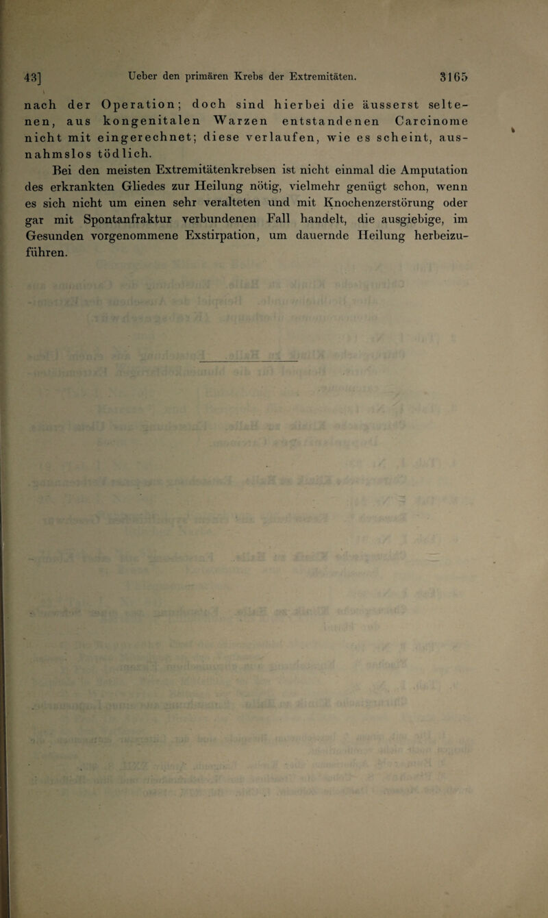 nach der Operation; doch sind hierbei die äusserst selte¬ nen, aus kongenitalen Warzen entstandenen Carcinome nicht mit eingerechnet; diese verlaufen, wie es scheint, aus¬ nahmslos tödlich. Bei den meisten Extremitätenkrebsen ist nicht einmal die Amputation des erkrankten Gliedes zur Heilung nötig, vielmehr genügt schon, wenn es sich nicht um einen sehr veralteten und mit Knochenzerstörung oder gar mit Spontan fr aktur verbundenen Fall handelt, die ausgiebige, im Gesunden vorgenommene Exstirpation, um dauernde Heilung herbeizu¬ führen.