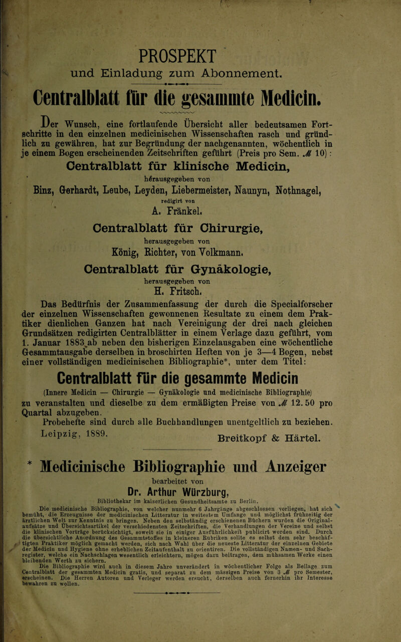 J PROSPEKT und Einladung zum Abonnement. -•— »-»•- V Centralblatt für die ^esainmte Medlcin. Der Wunsch, eine fortlaufende Übersicht aller bedeutsamen Fort¬ schritte in den einzelnen medicinischen Wissenschaften rasch und gründ¬ lich zu gewähren, hat zur Begründung der nachgenannten, wöchentlich in je einem Bogen erscheinenden Zeitschriften geführt (Preis pro Sem. 10): Oentralblatt für klinische Medicin, hßrausgegeben von Binz, Gerhardt, Leube, Leyden, Liebermeister, Naunyn, Nothnagel, j redigirt von , ' Ä. Frankel. Centralblatt für Chirurgie, herausgegeben von König, Eiohter, von Volkmann. Centralblatt für Gynäkologie, herausgegeben von H. Fritsch. Das Bedürfnis der Zusammenfassung der durch die Specialforscher der einzelnen Wissenschaften gewonnenen Resultate zu einem dem Prak¬ tiker dienlichen Ganzen hat nach Vereinigung der drei nach gleichen Grundsätzen redigirten Centralblätter in einem Verlage dazu geführt, vom 1. Januar 1883^ab neben den bisherigen Einzelausgaben eine wöchentliche Gesammtausgabe derselben in broschirten Heften von je 3—4 Bogen, nebst einer vollständigen medicinischen Bibliographie*, unter dem Titel: Centralblatt für die gesammte Medicin (Innere Medicin — Chirurgie — Gynäkologie und medicinische Bibliographie) zu veranstalten und dieselbe zu dem ermäßigten Preise von ^ 12.50 pro Quartal abzugeben. Probehefte sind durch alle Buchhandlungen unentgeltlich zu beziehen. Leipzig, 1889. Breitkopf & Härtel. Medicinische Bibliographie und Anzeiger bearbeitet von Dr. Arthur Würzburg, Bibliothekar im kaiserlichen Gesundheitsamte zu Berlin. Die medicinische Bibliographie, von welcher nunmehr 6 Jahrgänge abgeschlossen vorliegen, hat sich bemüht, die Erzeugnisse der medicinischen Litteratur in weitestem Umfange und möglichst frühzeitig der ärztlichen Welt zur Kenntnis zu bringen. Neben den selbständig erschienenen Büchern wurden die Original- anfsätze und Ühersichtsartikel der verschiedensten Zeitschriften, die Verhandlungen der Vereine und selbst die klinischen Vorträge berücksichtigt, soweit sie in einiger Ausführlichkeit puhlicirt worden sind. Durch die übersichtliche Anordnung des Gesammtstoffes in kleineren Eubriken sollte es selbst dem sehr beschäf¬ tigten Praktiker möglich gemacht werden, sich nach Wahl über die neueste Litteratur der einzelnen Gebiete der Medicin und Hygiene ohne erheblichen Zeitanfenthalt zu orientiren. Die vollständigen Namen- und Sach¬ register, welche ein Nachschlagen wesentlich erleichtern, mögen dazu beitragen, dem mühsamen Werke einen bleibenden Werth zu sichern. Die Bibliographie wird auch in diesem Jahre unverändert in wöchentlicher Folge als Beilage zum Oentralblatt der gesammten Medicin gratis, und separat zu dem massigen Preise von 3 M pro Semester, erscheinen. Die Herren Autoren und Verleger werden ersucht, derselben auch fernerhin ihr Interesse bewahren zu wollen.