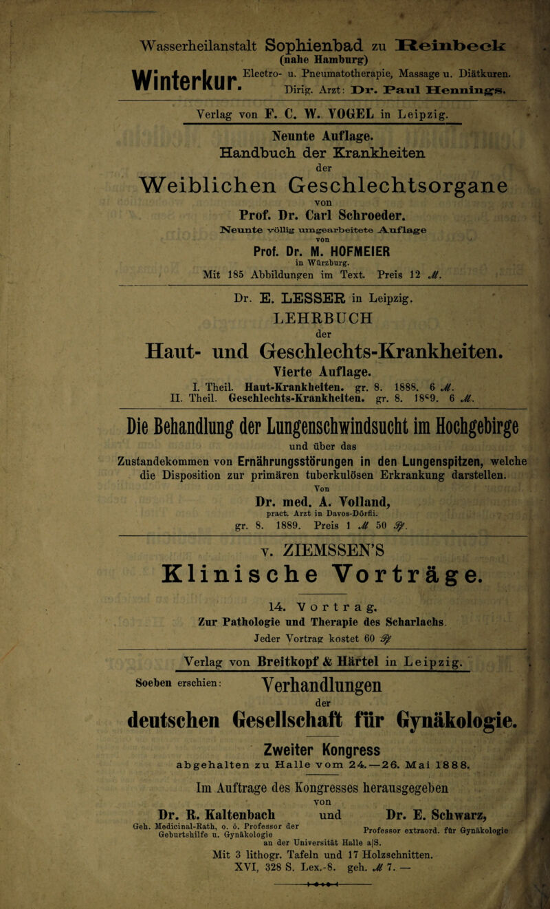 Wasserheilanstalt Sopllienbad zu Winterkur. (nahe Hamhnrg) Electro- u. Pneumatotherapie, Massage u. Diätkuren. Dirig. Arzt: I>r. Verlag von F, C. W. VO(jEL in Leipzig. Neunte Auflage. Handbuch der Krankheiten der ^ Weiblichen Geschlechtsorgane von Prof. Dr. Carl Schroeder. Neunte völlig nrngearbeitete -A.nfl»ge von ' Prof. Dr. M. HOFMEIER in Würzburg. I Mit 185 Abbildungen im Text. Preis 12 J(. Dr. E. LESSER in Leipzig. LEHRBUCH der Haut- und Geschlechts-Krankheiten. Vierte Auflage. I. Theil. Hant-Erankheiten. gr. 8. 1888. 6 Ji. II. Theil. Geschlechts-Krankheiten, gr. 8. 18«^9. 6 Jl. Die Behandlung der Lungenschwindsucht im Hochgebirge und über das Zustandekommen von Ernährungsstörungen in den Lungenspitzen^ welche die Disposition zur primären tuberkulösen Erkrankung darstellen. Von Dr. med. A. Volland, pract. Arzt in Davos-Dörfli; gr. 8. 1889. Preis I Jl 50 V. ZIEMSSEN’S Klinische Vorträge. 14. Vortrag, Zur Pathologie und Therapie des Scharlachs. Jeder Vortrag kostet 60 ^ Verlag von Breitkopf & Häftel in Leipzig. Soeben erschien: Verhandlungen der deutschen Gesellschaft für Gynäkologie. Zweiter Kongress abgehalten zu Halle vom 24.—26. Mai 1888. j < Im Aufträge des Kongresses herausgegeben ' von Dr. R. Kaltenbach und Dr. E. Schwarz, Geb. Medicinal-Ratb, o. ö. Professor der _s.. Geburtshilfe u. Gynäkologie Professor extraord. für Gynäkologie an der Universität Halle a|S. Mit 3 lithogr. Tafeln und 17 Holzschnitten. XVI, 328 S. Lex.-8. geh. Jll. —