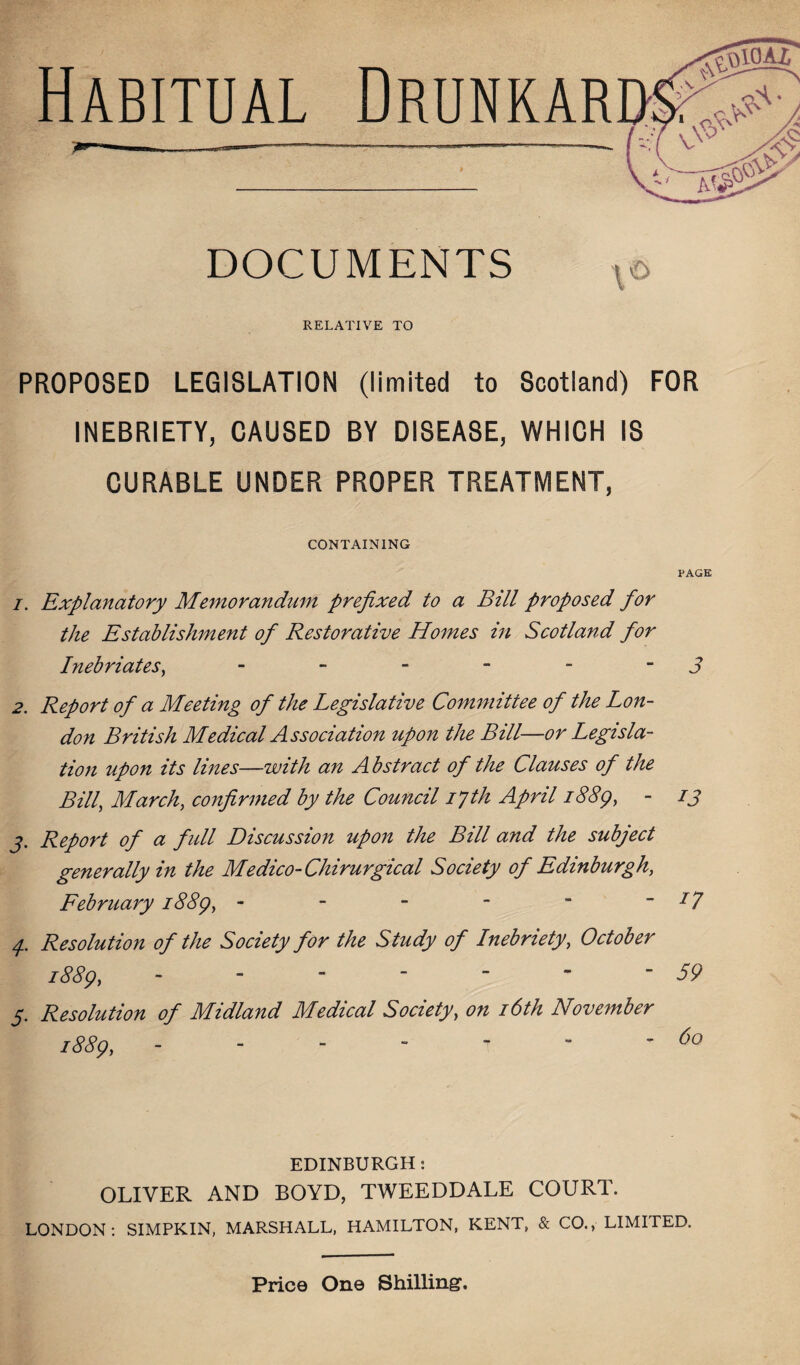 DOCUMENTS RELATIVE TO PROPOSED LEGISLATION (limited to Scotland) FOR INEBRIETY, CAUSED BY DISEASE, WHICH IS CURABLE UNDER PROPER TREATMENT, CONTAINING PAGE i. Explanatory Memorandum prefixed to a Bill proposed for the Establishment of Restorative Homes in Scotland for Inebriates, - - - - - 3 2. Report of a Meeting of the Legislative Committee of the Lon¬ don British Medical Association upon the Bill—or Legisla¬ tion upon its lines—with an Abstract of the Clauses of the Bill, March, confirmed by the Council ifih April 1889, - 13 j. Report of a full Discussion upon the Bill and the subject generally in the Medico-Chirurgical Society of Edinburgh, February 1889, - - - -  J7 p Resolution of the Society for the Study of Inebriety, October 1889,.5? 5. Resolution of Midland Medical Society, on 16th November 1889, - - - - *r  -6° EDINBURGH: OLIVER AND BOYD, TWEEDDALE COURT. LONDON: SIMPKIN, MARSHALL, HAMILTON, KENT, & CO., LIMITED. Price One Shilling.