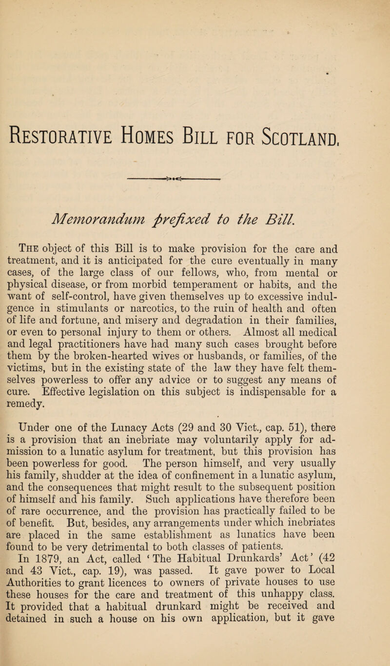 Restorative Homes Bill for Scotland. ->•<- Memorandum prefixed to the Bill. The object of this Bill is to make provision for the care and treatment, and it is anticipated for the cure eventually in many cases, of the large class of our fellows, who, from mental or physical disease, or from morbid temperament or habits, and the want of self-control, have given themselves up to excessive indul¬ gence in stimulants or narcotics, to the ruin of health and often of life and fortune, and misery and degradation in their families, or even to personal injury to them or others. Almost all medical and legal practitioners have had many such cases brought before them by the broken-hearted wives or husbands, or families, of the victims, but in the existing state of the law they have felt them¬ selves powerless to offer any advice or to suggest any means of cure. Effective legislation on this subject is indispensable for a remedy. Under one of the Lunacy Acts (29 and 30 Viet., cap. 51), there is a provision that an inebriate may voluntarily apply for ad¬ mission to a lunatic asylum for treatment, but this provision has been powerless for good. The person himself, and very usually his family, shudder at the idea of confinement in a lunatic asylum, and the consequences that might result to the subsequent position of himself and his family. Such applications have therefore been of rare occurrence, and the provision has practically failed to be of benefit. But, besides, any arrangements under which inebriates are placed in the same establishment as lunatics have been found to be very detrimental to both classes of patients. In 1879, an Act, called ‘The Habitual Drunkards’ Act’ (42 and 43 Viet., cap. 19), was passed. It gave power to Local Authorities to grant licences to owners of private houses to use these houses for the care and treatment of this unhappy class. It provided that a habitual drunkard might be received and detained in such a house on his own application, but it gave