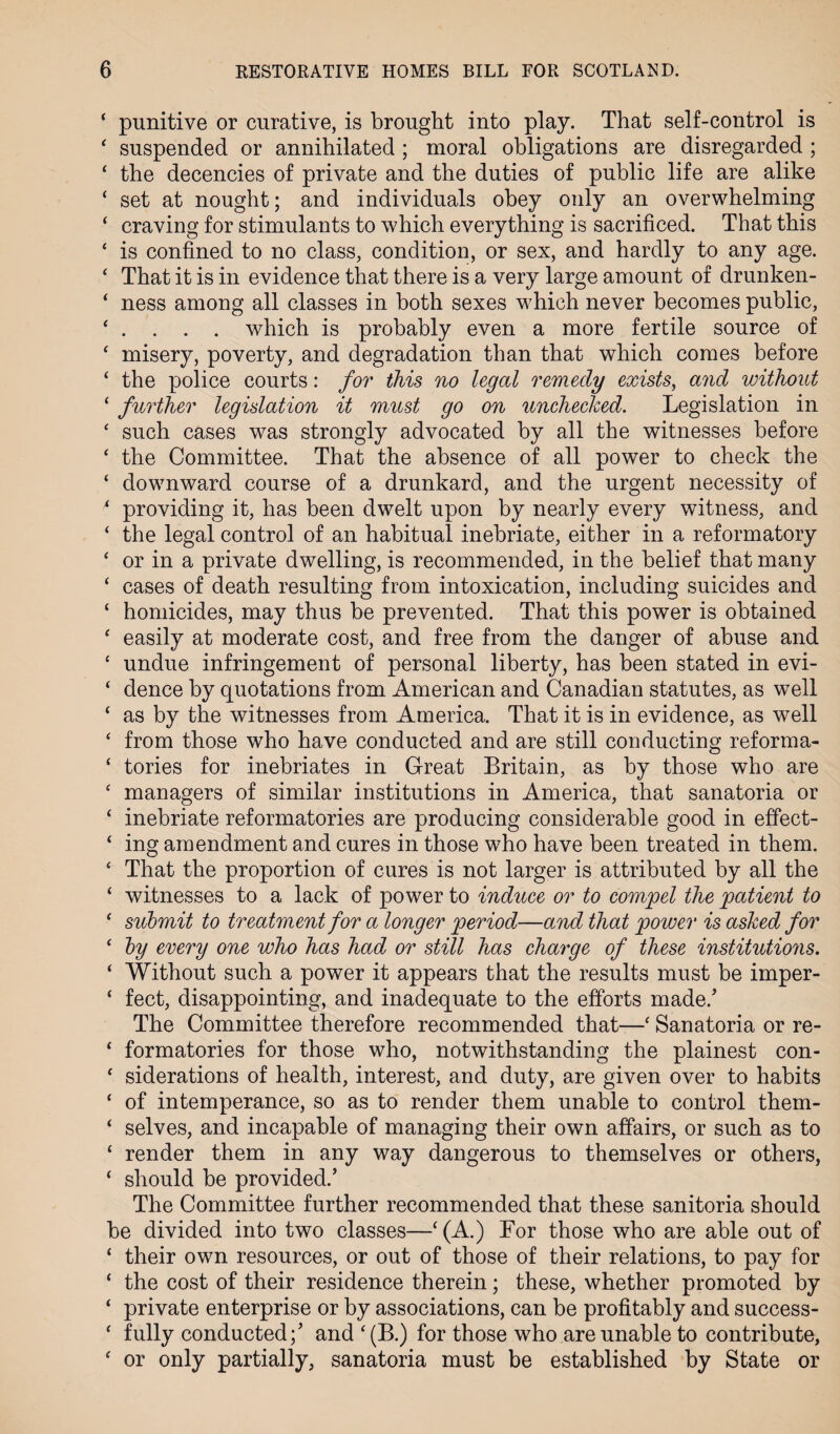 * punitive or curative, is brought into play. That self-control is * suspended or annihilated ; moral obligations are disregarded ; ‘ the decencies of private and the duties of public life are alike ‘ set at nought; and individuals obey only an overwhelming ‘ craving for stimulants to which everything is sacrificed. That this ‘ is confined to no class, condition, or sex, and hardly to any age. £ That it is in evidence that there is a very large amount of drunken- ‘ ness among all classes in both sexes which never becomes public, * . . . . which is probably even a more fertile source of ‘ misery, poverty, and degradation than that which comes before ‘ the police courts: for this no legal remedy exists, and without 1 further legislation it must go on unchecked. Legislation in £ such cases was strongly advocated by all the witnesses before ‘ the Committee. That the absence of all power to check the ‘ downward course of a drunkard, and the urgent necessity of * providing it, has been dwelt upon by nearly every witness, and ‘ the legal control of an habitual inebriate, either in a reformatory ‘ or in a private dwelling, is recommended, in the belief that many ‘ cases of death resulting from intoxication, including suicides and ‘ homicides, may thus be prevented. That this power is obtained £ easily at moderate cost, and free from the danger of abuse and £ undue infringement of personal liberty, has been stated in evi- ‘ dence by quotations from American and Canadian statutes, as well ‘ as by the witnesses from America. That it is in evidence, as well ‘ from those who have conducted and are still conducting reforma- ‘ tories for inebriates in Great Britain, as by those who are ‘ managers of similar institutions in America, that sanatoria or ‘ inebriate reformatories are producing considerable good in efifect- ‘ ing amendment and cures in those who have been treated in them. £ That the proportion of cures is not larger is attributed by all the ‘ witnesses to a lack of power to induce or to compel the patient to £ submit to treatment for a longer period—and that power is asked for £ by every one who has had or still has charge of these institutions. i Without such a power it appears that the results must be imper- ‘ feet, disappointing, and inadequate to the efforts made/ The Committee therefore recommended that—£ Sanatoria or re- £ formatories for those who, notwithstanding the plainest con- £ siderations of health, interest, and duty, are given over to habits £ of intemperance, so as to render them unable to control them- ‘ selves, and incapable of managing their own affairs, or such as to ‘ render them in any way dangerous to themselves or others, ‘ should be provided/ The Committee further recommended that these sanitoria should be divided into two classes—£(A.) For those who are able out of ‘ their own resources, or out of those of their relations, to pay for ‘ the cost of their residence therein; these, whether promoted by ‘ private enterprise or by associations, can be profitably and success- £ fully conducted;’ and £(B.) for those who are unable to contribute, £ or only partially, sanatoria must be established by State or