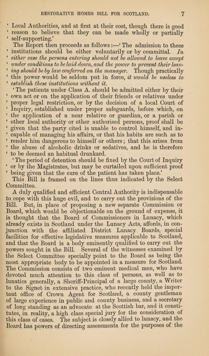 ‘ Local Authorities, and at first at their cost, though there is good ‘ reason to believe that they can he made wholly or partially ‘ self-supporting.’ The Report then proceeds as follows:—‘ The admission to these ‘ institutions should be either voluntarily or by committal. In ‘ either case the persons entering should not be alloived to leave except ‘ under conditions to be laid down, and the power to prevent their leav- 1 ing should be by law conferred on the manager. Though practically f this powTer would be seldom put in force, it would be useless to ‘ establish these institutions without it. ‘ The patients under Class A. should be admitted either by their ‘ own act or on the application of their friends or relatives under ‘ proper legal restriction, or by the decision of a local Court of ‘ Inquiry, established under proper safeguards, before which, on * the application of a near relative or guardian, or a parish or ‘ other local authority or other authorised persons, proof shall be ‘ given that the party cited is unable to control himself, and in- ‘ capable of managing his affairs, or that his habits are such as to ‘ render him dangerous to himself or others; that this arises from ‘ the abuse of alcoholic drinks or sedatives, and he is therefore ‘ to be deemed an habitual drunkard. ‘ The period of detention should be fixed by the Court of Inquiry ‘ or by the Magistrates, but may be curtailed upon sufficient proof ‘ being given that the cure of the patient has taken place.’ This Bill is framed on the lines thus indicated by the Select Committee. A duly qualified and efficient Central Authority is indispensable to cope with this huge evil, and to carry out the provisions of the Bill. But, in place of proposing a new separate Commission or Board, which would be objectionable on the ground of expense, it is thought that the Board of Commissioners in Lunacy, which already exists in Scotland under the Lunacy Acts, affords, in con¬ junction with the affiliated District Lunacy Boards, special facilities for effective legislative measures applicable to Scotland, and that the Board is a body eminently qualified to carry out the powers sought in the Bill. Several of the witnesses examined by the Select Committee specially point to the Board as being the most appropriate body to be appointed in a measure for Scotland. The Commission consists of two eminent medical men, who have devoted much attention to this class of persons, as well as to lunatics generally, a Sheriff-Principal of a large county, a Writer to the Signet in extensive practice, who recently held the impor¬ tant office of Crown Agent for Scotland, a county gentleman of large experience in public and county business, and a secretary of long standing as an advocate at the Scottish bar, and it consti¬ tutes, in reality, a high class special jury for the consideration of this class of cases. The subject is closely allied to lunacy, and the Board has powers of directing assessments for the purposes of the