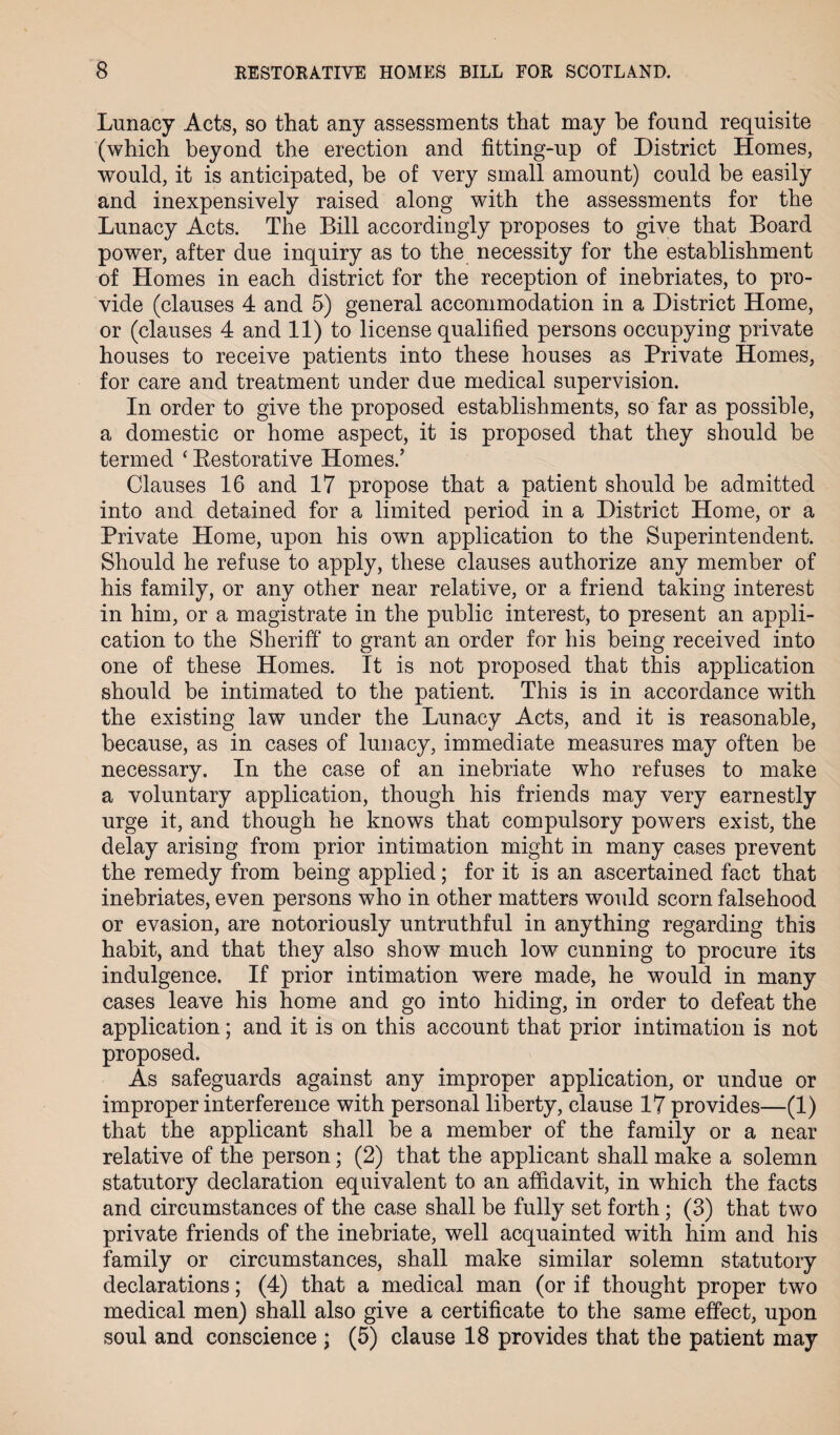 Lunacy Acts, so that any assessments that may he found requisite (which beyond the erection and fitting-up of District Homes, would, it is anticipated, be of very small amount) could be easily and inexpensively raised along with the assessments for the Lunacy Acts. The Bill accordingly proposes to give that Board power, after due inquiry as to the necessity for the establishment of Homes in each district for the reception of inebriates, to pro¬ vide (clauses 4 and 5) general accommodation in a District Home, or (clauses 4 and 11) to license qualified persons occupying private houses to receive patients into these houses as Private Homes, for care and treatment under due medical supervision. In order to give the proposed establishments, so far as possible, a domestic or home aspect, it is proposed that they should be termed ‘ Restorative Homes.’ Clauses 16 and 17 propose that a patient should be admitted into and detained for a limited period in a District Home, or a Private Home, upon his own application to the Superintendent. Should he refuse to apply, these clauses authorize any member of his family, or any other near relative, or a friend taking interest in him, or a magistrate in the public interest, to present an appli¬ cation to the Sheriff to grant an order for his being received into one of these Homes. It is not proposed that this application should be intimated to the patient. This is in accordance with the existing law under the Lunacy Acts, and it is reasonable, because, as in cases of lunacy, immediate measures may often be necessary. In the case of an inebriate who refuses to make a voluntary application, though his friends may very earnestly urge it, and though he knows that compulsory powers exist, the delay arising from prior intimation might in many cases prevent the remedy from being applied; for it is an ascertained fact that inebriates, even persons who in other matters would scorn falsehood or evasion, are notoriously untruthful in anything regarding this habit, and that they also show much low cunning to procure its indulgence. If prior intimation were made, he would in many cases leave his home and go into hiding, in order to defeat the application; and it is on this account that prior intimation is not proposed. As safeguards against any improper application, or undue or improper interference with personal liberty, clause 17 provides—(1) that the applicant shall he a member of the family or a near relative of the person; (2) that the applicant shall make a solemn statutory declaration equivalent to an affidavit, in which the facts and circumstances of the case shall be fully set forth; (3) that two private friends of the inebriate, well acquainted with him and his family or circumstances, shall make similar solemn statutory declarations; (4) that a medical man (or if thought proper two medical men) shall also give a certificate to the same effect, upon soul and conscience ; (5) clause 18 provides that the patient may