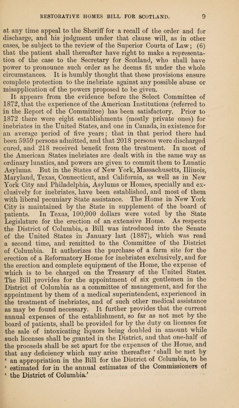 at any time appeal to the Sheriff for a recall of the order and for discharge, and his judgment under that clause will, as in other cases, be subject to the review of the Superior Courts of Law; (6) that the patient shall thereafter have right to make a representa¬ tion of the case to the Secretary for Scotland, who shall have power to pronounce such order as he deems fit under the whole circumstances. It is humbly thought that these provisions ensure complete protection to the inebriate against any possible abuse or misapplication of the powers proposed to be given. It appears from the evidence before the Select Committee of 1872, that the experience of the American Institutions (referred to in the Report of the Committee) has been satisfactory. Prior to 1872 there were eight establishments (mostly private ones) for inebriates in the United States, and one in Canada, in existence for an average period of five years; that in that period there had been 5959 persons admitted, and that 2018 persons were discharged cured, and 218 received benefit from the treatment. In most of the American States inebriates are dealt with in the same way as ordinary lunatics, and powers are given to commit them to Lunatic Asylums. But in the States of New York, Massachusetts, Illinois, Maryland, Texas, Connecticut, and California, as well as in New York City and Philadelphia, Asylums or Homes, specially and ex¬ clusively for inebriates, have been established, and most of them with liberal pecuniary State assistance. The Home in New York City is maintained by the State in supplement of the board of patients. In Texas, 100,000 dollars were voted by the State Legislature for the erection of an extensive Home. As respects the District of Columbia, a Bill was introduced into the Senate of the United States in January last (1887), which was read a second time, and remitted to the Committee of the District of Columbia. It authorizes the purchase of a farm site for the erection of a Reformatory Home for inebriates exclusively, and for the erection and complete equipment of the Home, the expense of which is to be charged on the Treasury of the United States. The Bill provides for the appointment of six gentlemen in the District of Columbia as a committee of management, and for the appointment by them of a medical superintendent, experienced in the treatment of inebriates, and of such other medical assistance as may be found necessary. It further provides that the current annual expenses of the establishment, so far as not met by the board of patients, shall be provided for by the duty on licenses for the sale of intoxicating liquors being doubled in amount while such licenses shall be granted in the District, and that one-half of the proceeds shall be set apart for the expenses of the Home, and that any deficiency which may arise thereafter 'shall be met by ‘ an appropriation in the Bill for the District of Columbia, to be ‘ estimated for in the annual estimates of the Commissioners of ‘ the District of Columbia.’