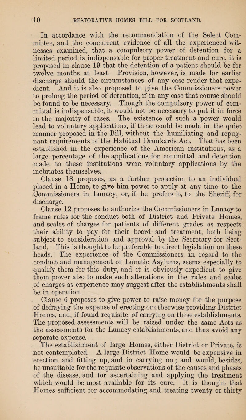 In accordance with the recommendation of the Select Com¬ mittee, and the concurrent evidence of all the experienced wit¬ nesses examined, that a compulsory power of detention for a limited period is indispensable for proper treatment and cure, it is proposed in clause 19 that the detention of a patient should be for twelve months at least. Provision, however, is made for earlier discharge should the circumstances of any case render that expe¬ dient. And it is also proposed to give the Commissioners power to prolong the period of detention, if in any case that course should be found to he necessary. Though the compulsory power of com¬ mittal is indispensable, it would not be necessary to put it in force in the majority of cases. The existence of such a power would lead to voluntary applications, if these could he made in the quiet manner proposed in the Bill, without the humiliating and repug¬ nant requirements of the Habitual Drunkards Act. That has been established in the experience of the American institutions, as a large percentage of the applications for committal and detention made to these institutions were voluntary applications by the inebriates themselves. Clause 18 proposes, as a further protection to an individual placed in a Home, to give him power to apply at any time to the Commissioners in Lunacy, or, if he prefers it, to the Sheriff, for discharge. Clause 12 proposes to authorize the Commissioners in Lunacy to frame rules for the conduct both of District and Private Homes, and scales of charges for patients of different grades as respects their ability to pay for their board and treatment, both being subject to consideration and approval by the Secretary for Scot¬ land. This is thought to be preferable to direct legislation on these heads. The experience of the Commissioners, in regard to the conduct and management of Lunatic Asylums, seems especially to qualify them for this duty, and it is obviously expedient to give them power also to make such alterations in the rules and scales of charges as experience may suggest after the establishments shall be in operation. Clause 6 proposes to give power to raise money for the purpose of defraying the expense of erecting or otherwise providing District Homes, and, if found requisite, of carrying on these establishments. The proposed assessments will be raised under the same Acts as the assessments for the Lunacy establishments, and thus avoid any separate expense. The establishment of large Homes, either District or Private, is not contemplated. A large District Home would be expensive in erection and fitting up, and in carrying on ; and would, besides, be unsuitable for the requisite observations of the causes and phases of the disease, and for ascertaining and applying the treatment which would be most available for its cure. It is thought that Homes sufficient for accommodating and treating twenty or thirty