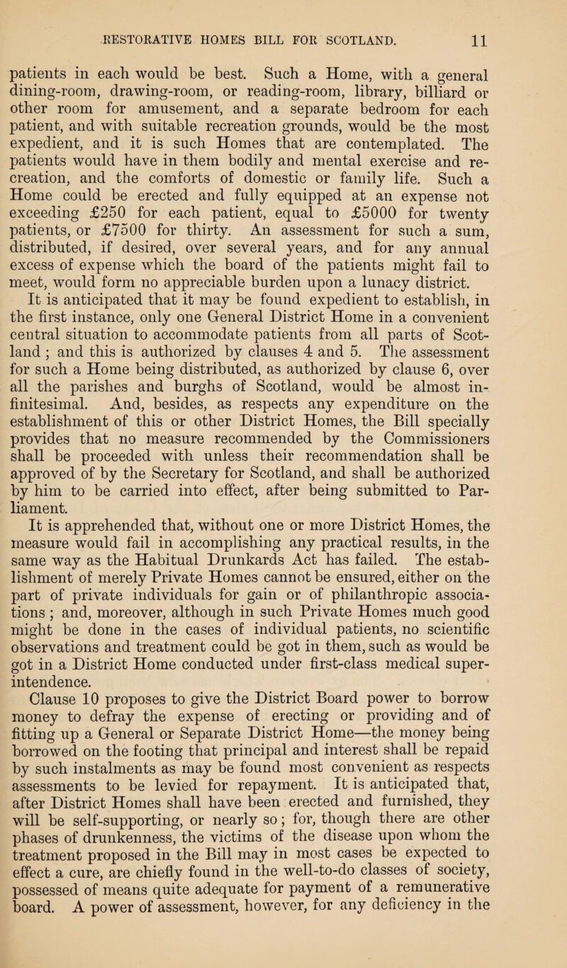 patients in each would be best. Such a Home, with a general dining-room, drawing-room, or reading-room, library, billiard or other room for amusement, and a separate bedroom for each patient, and with suitable recreation grounds, would be the most expedient, and it is such Homes that are contemplated. The patients would have in them bodily and mental exercise and re¬ creation, and the comforts of domestic or family life. Such a Home could be erected and fully equipped at an expense not exceeding £250 for each patient, equal to £5000 for twenty patients, or £7500 for thirty. An assessment for such a sum, distributed, if desired, over several years, and for any annual excess of expense which the board of the patients might fail to meet, would form no appreciable burden upon a lunacy district. It is anticipated that it may be found expedient to establish, in the first instance, only one General District Home in a convenient central situation to accommodate patients from all parts of Scot¬ land ; and this is authorized by clauses 4 and 5. The assessment for such a Home being distributed, as authorized by clause 6, over all the parishes and burghs of Scotland, would be almost in¬ finitesimal. And, besides, as respects any expenditure on the establishment of this or other District Homes, the Bill specially provides that no measure recommended by the Commissioners shall be proceeded with unless their recommendation shall be approved of by the Secretary for Scotland, and shall be authorized by him to be carried into effect, after being submitted to Par¬ liament. It is apprehended that, without one or more District Homes, the measure would fail in accomplishing any practical results, in the same way as the Habitual Drunkards Act has failed. The estab¬ lishment of merely Private Homes cannot be ensured, either on the part of private individuals for gain or of philanthropic associa¬ tions ; and, moreover, although in such Private Homes much good might be done in the cases of individual patients, no scientific observations and treatment could be got in them, such as would be got in a District Home conducted under first-class medical super¬ intendence. Clause 10 proposes to give the District Board power to borrow money to defray the expense of erecting or providing and of fitting up a General or Separate District Home—the money being borrowed on the footing that principal and interest shall be repaid by such instalments as may be found most convenient as respects assessments to be levied for repayment. It is anticipated that, after District Homes shall have been erected and furnished, they will be self-supporting, or nearly so; for, though there are other phases of drunkenness, the victims of the disease upon whom the treatment proposed in the Bill may in most cases be expected to effect a cure, are chiefly found in the well-to-do classes of society, possessed of means quite adequate for payment of a remunerative board. A power of assessment, however, for any deficiency in the