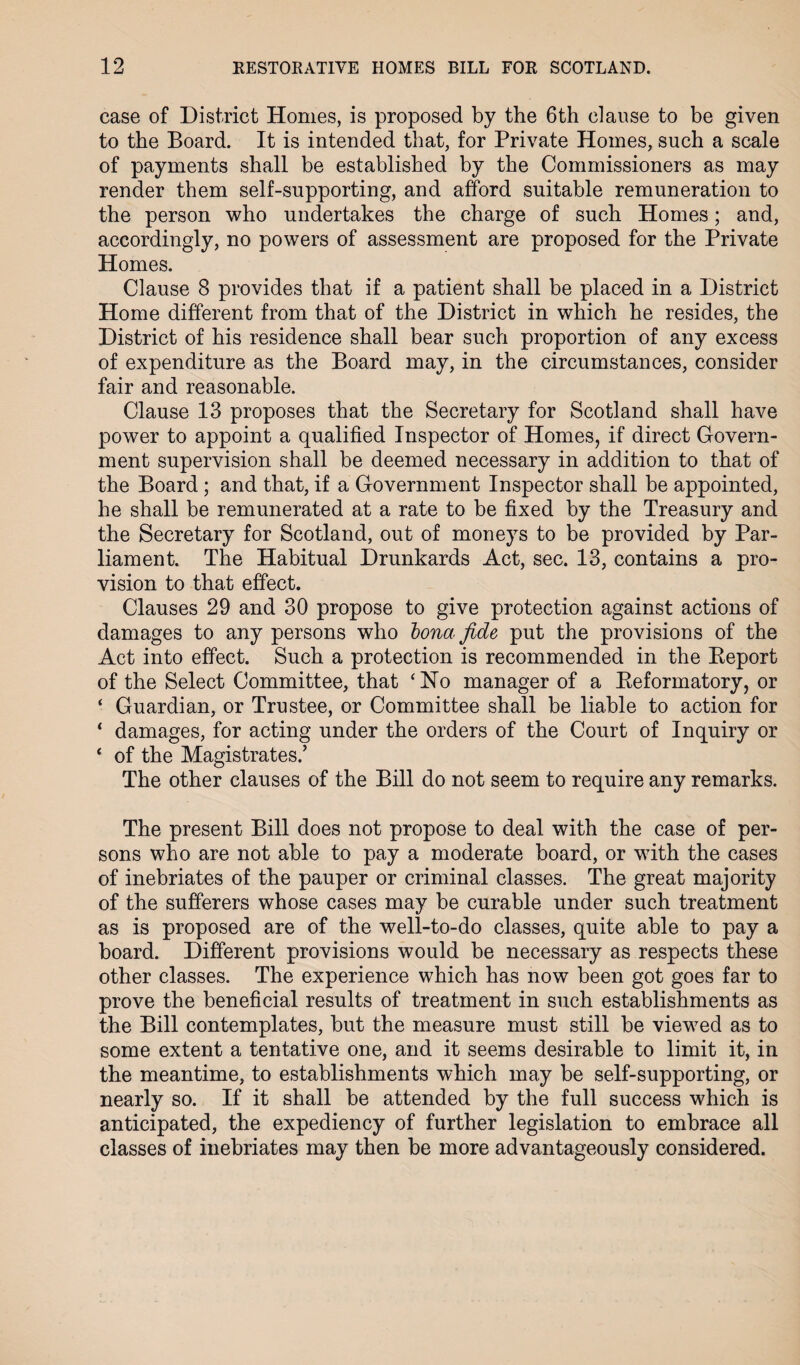 case of District Homes, is proposed by the 6th clause to be given to the Board. It is intended that, for Private Homes, such a scale of payments shall be established by the Commissioners as may render them self-supporting, and afford suitable remuneration to the person who undertakes the charge of such Homes; and, accordingly, no powers of assessment are proposed for the Private Homes. Clause 8 provides that if a patient shall be placed in a District Home different from that of the District in which he resides, the District of his residence shall bear such proportion of any excess of expenditure as the Board may, in the circumstances, consider fair and reasonable. Clause 13 proposes that the Secretary for Scotland shall have power to appoint a qualified Inspector of Homes, if direct Govern¬ ment supervision shall be deemed necessary in addition to that of the Board; and that, if a Government Inspector shall be appointed, he shall be remunerated at a rate to be fixed by the Treasury and the Secretary for Scotland, out of moneys to be provided by Par¬ liament. The Habitual Drunkards Act, sec. 13, contains a pro¬ vision to that effect. Clauses 29 and 30 propose to give protection against actions of damages to any persons who bona fide put the provisions of the Act into effect. Such a protection is recommended in the Report of the Select Committee, that ‘ No manager of a Reformatory, or ‘ Guardian, or Trustee, or Committee shall be liable to action for * damages, for acting under the orders of the Court of Inquiry or ‘ of the Magistrates.’ The other clauses of the Bill do not seem to require any remarks. The present Bill does not propose to deal with the case of per¬ sons who are not able to pay a moderate board, or with the cases of inebriates of the pauper or criminal classes. The great majority of the sufferers whose cases may be curable under such treatment as is proposed are of the well-to-do classes, quite able to pay a board. Different provisions would be necessary as respects these other classes. The experience which has now been got goes far to prove the beneficial results of treatment in such establishments as the Bill contemplates, but the measure must still be viewed as to some extent a tentative one, and it seems desirable to limit it, in the meantime, to establishments which may be self-supporting, or nearly so. If it shall be attended by the full success which is anticipated, the expediency of further legislation to embrace all classes of inebriates may then be more advantageously considered.