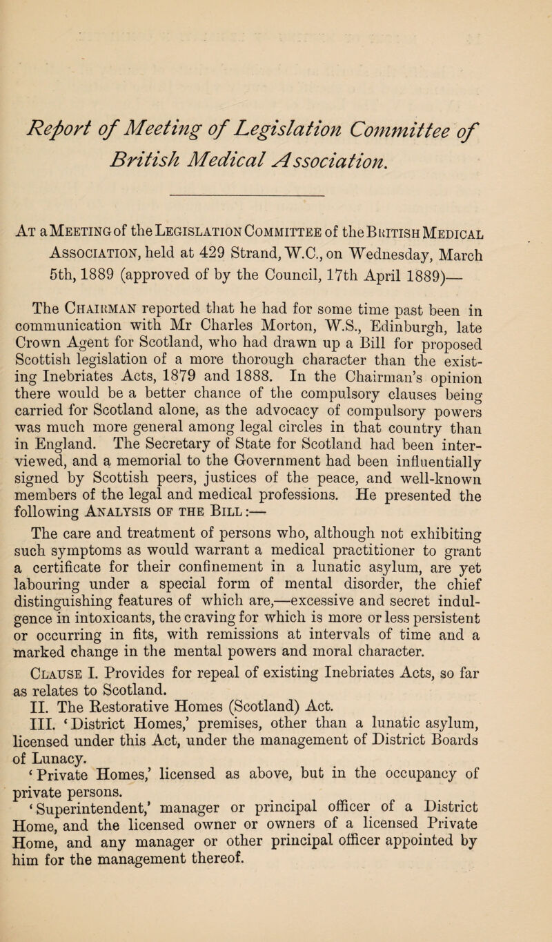 Report of Meeting of Legislation Committee of British Medical A ssociation. At a Meeting of the Legislation Committee of the British Medical Association, held at 429 Strand, W.C., on Wednesday, March 5th, 1889 (approved of by the Council, 17th April 1889)_- The Chairman reported that he had for some time past been in communication with Mr Charles Morton, W.S., Edinburgh, late Crown Agent for Scotland, who had drawn up a Bill for proposed Scottish legislation of a more thorough character than the exist¬ ing Inebriates Acts, 1879 and 1888. In the Chairman’s opinion there would be a better chance of the compulsory clauses being carried for Scotland alone, as the advocacy of compulsory powers was much more general among legal circles in that country than in England. The Secretary of State for Scotland had been inter¬ viewed, and a memorial to the Government had been influentially signed by Scottish peers, justices of the peace, and well-known members of the legal and medical professions. He presented the following Analysis of the Bill :— The care and treatment of persons who, although not exhibiting such symptoms as would warrant a medical practitioner to grant a certificate for their confinement in a lunatic asylum, are yet labouring under a special form of mental disorder, the chief distinguishing features of which are,—excessive and secret indul¬ gence in intoxicants, the craving for which is more or less persistent or occurring in fits, with remissions at intervals of time and a marked change in the mental powers and moral character. Clause I. Provides for repeal of existing Inebriates Acts, so far as relates to Scotland. II. The Restorative Homes (Scotland) Act. III. ‘District Homes,’ premises, other than a lunatic asylum, licensed under this Act, under the management of District Boards of Lunacy. ‘Private Homes,’ licensed as above, but in the occupancy of private persons. ‘Superintendent/ manager or principal officer of a District Home, and the licensed owner or owners of a licensed Private Home, and any manager or other principal officer appointed by him for the management thereof.