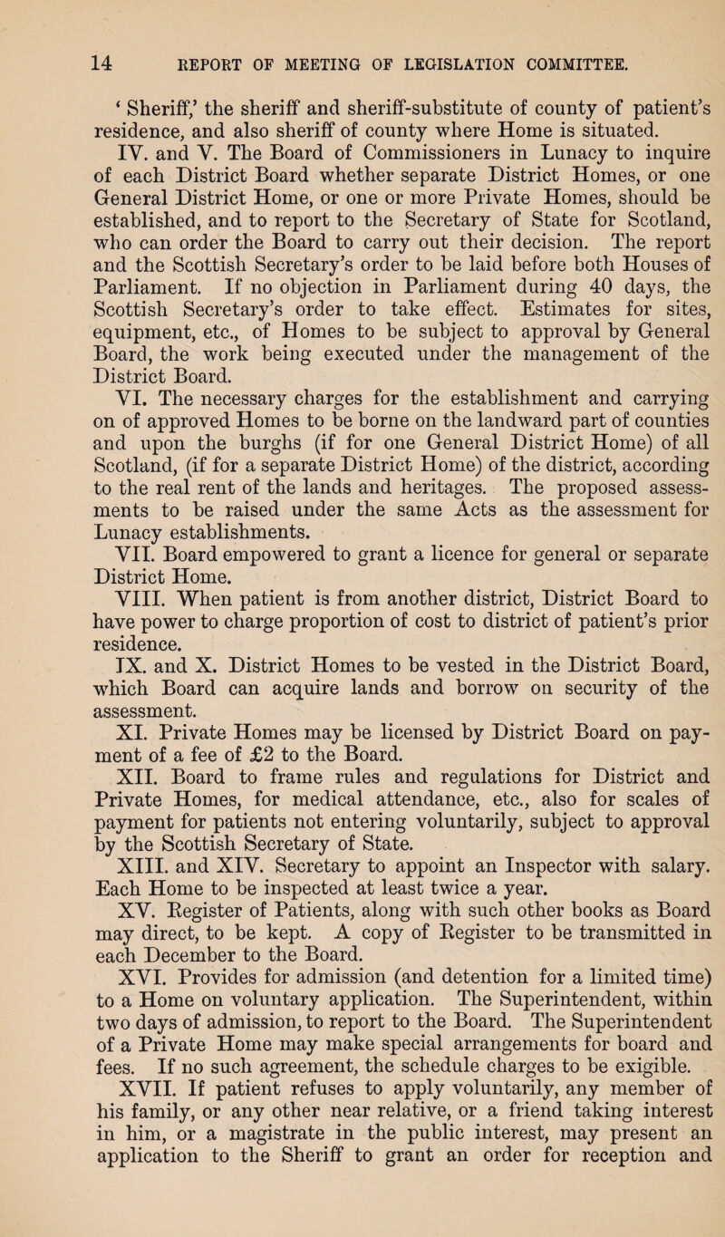 ‘ Sheriff/ the sheriff and sheriff-substitute of county of patient’s residence, and also sheriff of county where Home is situated. IY. and Y. The Board of Commissioners in Lunacy to inquire of each District Board whether separate District Homes, or one General District Home, or one or more Private Homes, should be established, and to report to the Secretary of State for Scotland, who can order the Board to carry out their decision. The report and the Scottish Secretary’s order to be laid before both Houses of Parliament. If no objection in Parliament during 40 days, the Scottish Secretary’s order to take effect. Estimates for sites, equipment, etc., of Homes to be subject to approval by General Board, the work being executed under the management of the District Board. YI. The necessary charges for the establishment and carrying on of approved Homes to be borne on the landward part of counties and upon the burghs (if for one General District Home) of all Scotland, (if for a separate District Home) of the district, according to the real rent of the lands and heritages. The proposed assess¬ ments to be raised under the same Acts as the assessment for Lunacy establishments. VII. Board empowered to grant a licence for general or separate District Home. VIII. When patient is from another district, District Board to have power to charge proportion of cost to district of patient’s prior residence. IX. and X. District Homes to be vested in the District Board, which Board can acquire lands and borrow on security of the assessment. XI. Private Homes may be licensed by District Board on pay¬ ment of a fee of £2 to the Board. XII. Board to frame rules and regulations for District and Private Homes, for medical attendance, etc., also for scales of payment for patients not entering voluntarily, subject to approval by the Scottish Secretary of State. XIII. and XIY. Secretary to appoint an Inspector with salary. Each Home to be inspected at least twice a year. XY. Kegister of Patients, along with such other books as Board may direct, to be kept. A copy of Kegister to be transmitted in each December to the Board. XYI. Provides for admission (and detention for a limited time) to a Home on voluntary application. The Superintendent, within two days of admission, to report to the Board. The Superintendent of a Private Home may make special arrangements for board and fees. If no such agreement, the schedule charges to be exigible. XVII. If patient refuses to apply voluntarily, any member of his family, or any other near relative, or a friend taking interest in him, or a magistrate in the public interest, may present an application to the Sheriff to grant an order for reception and