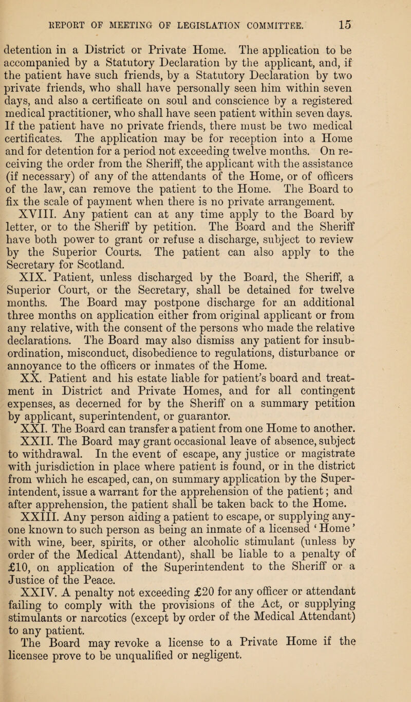 detention in a District or Private Home. The application to be accompanied by a Statutory Declaration by the applicant, and, if the patient have such friends, by a Statutory Declaration by two private friends, who shall have personally seen him within seven days, and also a certificate on soul and conscience by a registered medical practitioner, who shall have seen patient within seven days. If the patient have no private friends, there must be two medical certificates. The application may be for reception into a Home and for detention for a period not exceeding twelve months. On re¬ ceiving the order from the Sheriff, the applicant with the assistance (if necessary) of any of the attendants of the Home, or of officers of the law, can remove the patient to the Home. The Board to fix the scale of payment when there is no private arrangement. XVIII. Any patient can at any time apply to the Board by letter, or to the Sheriff by petition. The Board and the Sheriff have both power to grant or refuse a discharge, subject to review by the Superior Courts. The patient can also apply to the Secretary for Scotland. XIX. Patient, unless discharged by the Board, the Sheriff, a Superior Court, or the Secretary, shall be detained for twelve months. The Board may postpone discharge for an additional three months on application either from original applicant or from any relative, with the consent of the persons who made the relative declarations. The Board may also dismiss any patient for insub¬ ordination, misconduct, disobedience to regulations, disturbance or annoyance to the officers or inmates of the Home. XX. Patient and his estate liable for patient’s board and treat¬ ment in District and Private Homes, and for all contingent expenses, as decerned for by the Sheriff on a summary petition by applicant, superintendent, or guarantor. XXI. The Board can transfer a patient from one Home to another. XXII. The Board may grant occasional leave of absence, subject to withdrawal. In the event of escape, any justice or magistrate with jurisdiction in place where patient is found, or in the district from which he escaped, can, on summary application by the Super¬ intendent, issue a warrant for the apprehension of the patient; and after apprehension, the patient shall be taken back to the Home. XXIII. Any person aiding a patient to escape, or supplying any¬ one known to such person as being an inmate of a licensed ‘ Home ’ with wine, beer, spirits, or other alcoholic stimulant (unless by order of the Medical Attendant), shall be liable to a penalty of £10, on application of the Superintendent to the Sheriff or a Justice of the Peace. XXIV. A penalty not exceeding £20 for any officer or attendant failing to comply with the provisions of the Act, or supplying stimulants or narcotics (except by order of the Medical Attendant) to any patient. The Board may revoke a license to a Private Home if the licensee prove to be unqualified or negligent.