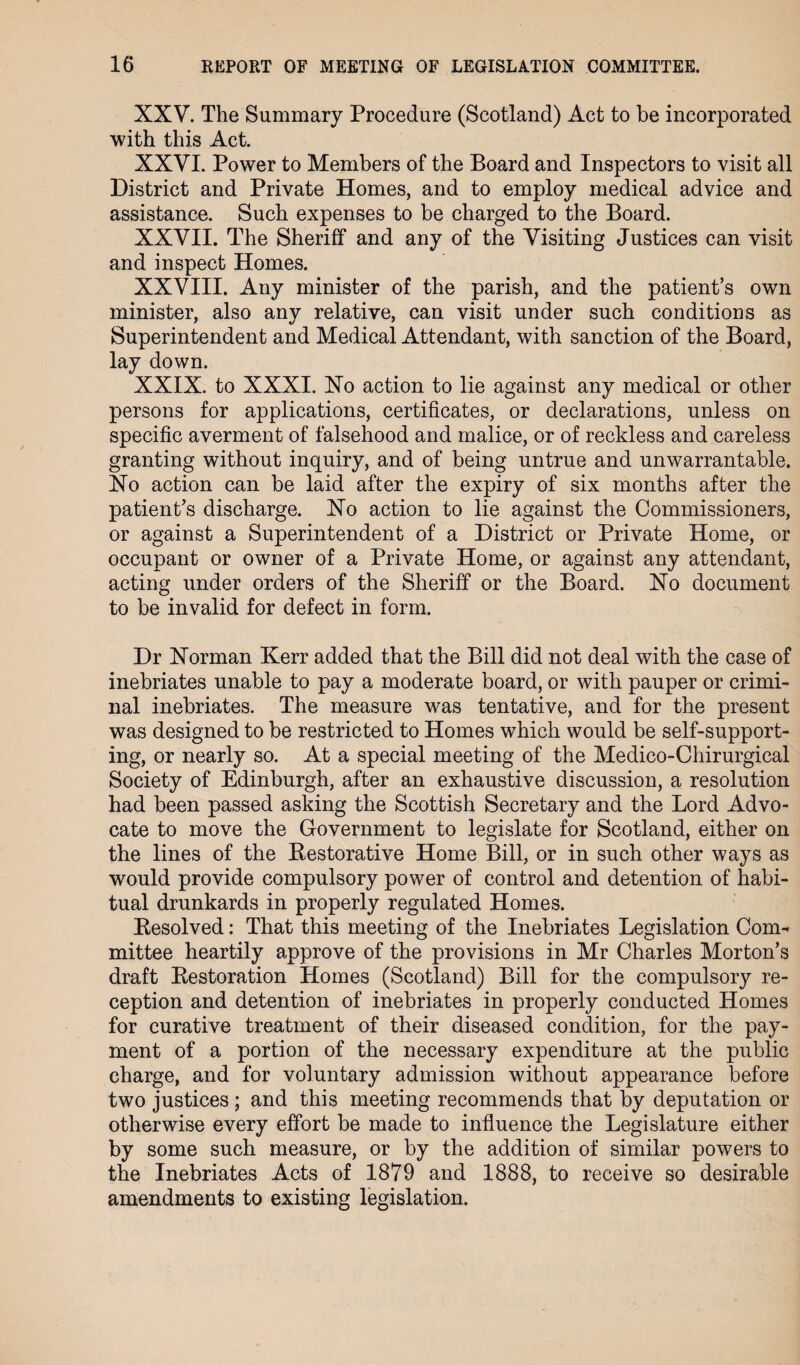 XXV. The Summary Procedure (Scotland) Act to be incorporated with this Act. XXVI. Power to Members of the Board and Inspectors to visit all District and Private Homes, and to employ medical advice and assistance. Such expenses to be charged to the Board. XXVII. The Sheriff and any of the Visiting Justices can visit and inspect Homes. XXVIII. Any minister of the parish, and the patient’s own minister, also any relative, can visit under such conditions as Superintendent and Medical Attendant, with sanction of the Board, lay down. XXIX. to XXXI. No action to lie against any medical or other persons for applications, certificates, or declarations, unless on specific averment of falsehood and malice, or of reckless and careless granting without inquiry, and of being untrue and unwarrantable. No action can be laid after the expiry of six months after the patient’s discharge. No action to lie against the Commissioners, or against a Superintendent of a District or Private Home, or occupant or owner of a Private Home, or against any attendant, acting under orders of the Sheriff or the Board. No document to be invalid for defect in form. Dr Norman Kerr added that the Bill did not deal with the case of inebriates unable to pay a moderate board, or with pauper or crimi¬ nal inebriates. The measure was tentative, and for the present was designed to be restricted to Homes which would be self-support¬ ing, or nearly so. At a special meeting of the Medico-Chirurgical Society of Edinburgh, after an exhaustive discussion, a resolution had been passed asking the Scottish Secretary and the Lord Advo¬ cate to move the Government to legislate for Scotland, either on the lines of the Bestorative Home Bill, or in such other ways as would provide compulsory power of control and detention of habi¬ tual drunkards in properly regulated Homes. Besolved: That this meeting of the Inebriates Legislation Com^ mittee heartily approve of the provisions in Mr Charles Morton’s draft Bestoration Homes (Scotland) Bill for the compulsory re¬ ception and detention of inebriates in properly conducted Homes for curative treatment of their diseased condition, for the pay¬ ment of a portion of the necessary expenditure at the public charge, and for voluntary admission without appearance before two justices ; and this meeting recommends that by deputation or otherwise every effort be made to influence the Legislature either by some such measure, or by the addition of similar powers to the Inebriates Acts of 1879 and 1888, to receive so desirable amendments to existing legislation.