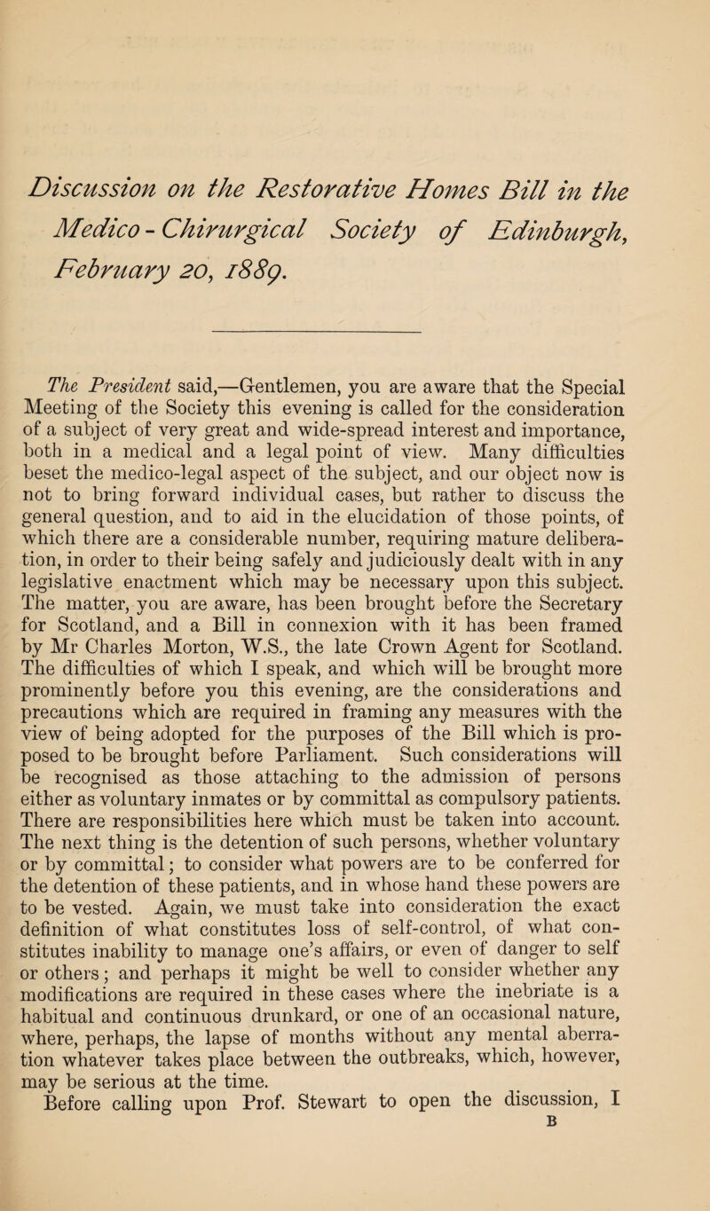 Discussion on the Restorative Homes Bill in the Medico - Chirurgical Society of Edinburgh, February 20, i88g. The President said,—Gentlemen, you are aware that the Special Meeting of the Society this evening is called for the consideration of a subject of very great and wide-spread interest and importance, both in a medical and a legal point of view. Many difficulties beset the medico-legal aspect of the subject, and our object now is not to bring forward individual cases, but rather to discuss the general question, and to aid in the elucidation of those points, of which there are a considerable number, requiring mature delibera¬ tion, in order to their being safely and judiciously dealt with in any legislative enactment which may be necessary upon this subject. The matter, you are aware, has been brought before the Secretary for Scotland, and a Bill in connexion with it has been framed by Mr Charles Morton, W.S., the late Crown Agent for Scotland. The difficulties of which I speak, and which will be brought more prominently before you this evening, are the considerations and precautions which are required in framing any measures with the view of being adopted for the purposes of the Bill which is pro¬ posed to be brought before Parliament. Such considerations will be recognised as those attaching to the admission of persons either as voluntary inmates or by committal as compulsory patients. There are responsibilities here which must be taken into account. The next thing is the detention of such persons, whether voluntary or by committal; to consider what powers are to be conferred for the detention of these patients, and in whose hand these powers are to be vested. Again, we must take into consideration the exact definition of what constitutes loss of self-control, of what con¬ stitutes inability to manage one’s affairs, or even of danger to self or others; and perhaps it might be well to consider whether any modifications are required in these cases where the inebriate is a habitual and continuous drunkard, or one of an occasional nature, where, perhaps, the lapse of months without any mental aberra¬ tion whatever takes place between the outbreaks, which, however, may be serious at the time. Before calling upon Prof. Stewart to open the discussion, I B