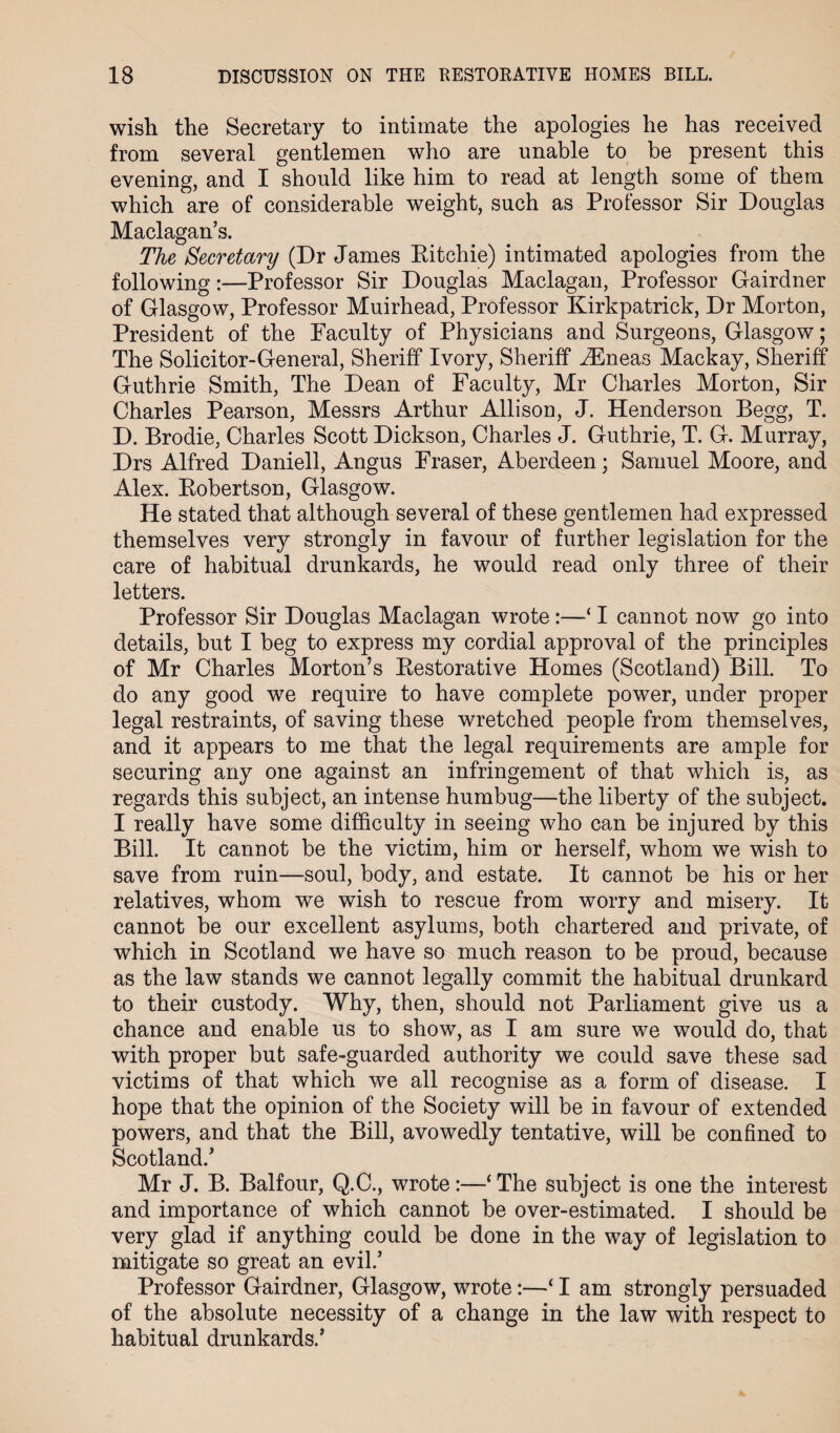 wish the Secretary to intimate the apologies he has received from several gentlemen who are unable to be present this evening, and I should like him to read at length some of them which are of considerable weight, such as Professor Sir Douglas Maclagan’s. The Secretary (Dr James Ritchie) intimated apologies from the following:—Professor Sir Douglas Maclagan, Professor Gairdner of Glasgow, Professor Muirhead, Professor Kirkpatrick, Dr Morton, President of the Faculty of Physicians and Surgeons, Glasgow; The Solicitor-General, Sheriff Ivory, Sheriff iEneas Mackay, Sheriff Guthrie Smith, The Dean of Faculty, Mr Charles Morton, Sir Charles Pearson, Messrs Arthur Allison, J. Henderson Begg, T. D. Brodie, Charles Scott Dickson, Charles J. Guthrie, T. G. Murray, Drs Alfred Daniell, Angus Fraser, Aberdeen; Samuel Moore, and Alex. Robertson, Glasgow. He stated that although several of these gentlemen had expressed themselves very strongly in favour of further legislation for the care of habitual drunkards, he would read only three of their letters. Professor Sir Douglas Maclagan wrote:—‘ I cannot now go into details, but I beg to express my cordial approval of the principles of Mr Charles Morton’s Restorative Homes (Scotland) Bill. To do any good we require to have complete power, under proper legal restraints, of saving these wretched people from themselves, and it appears to me that the legal requirements are ample for securing any one against an infringement of that which is, as regards this subject, an intense humbug—the liberty of the subject. I really have some difficulty in seeing who can be injured by this Bill. It cannot be the victim, him or herself, whom we wish to save from ruin—soul, body, and estate. It cannot be his or her relatives, whom we wish to rescue from worry and misery. It cannot be our excellent asylums, both chartered and private, of which in Scotland we have so much reason to be proud, because as the law stands we cannot legally commit the habitual drunkard to their custody. Why, then, should not Parliament give us a chance and enable us to show, as I am sure we would do, that with proper but safe-guarded authority we could save these sad victims of that which we all recognise as a form of disease. I hope that the opinion of the Society will be in favour of extended powers, and that the Bill, avowedly tentative, will be confined to Scotland/ Mr J. B. Balfour, Q.C., wrote:—‘ The subject is one the interest and importance of which cannot be over-estimated. I should be very glad if anything could be done in the way of legislation to mitigate so great an evil/ Professor Gairdner, Glasgow, wrote:—‘ I am strongly persuaded of the absolute necessity of a change in the law with respect to habitual drunkards/