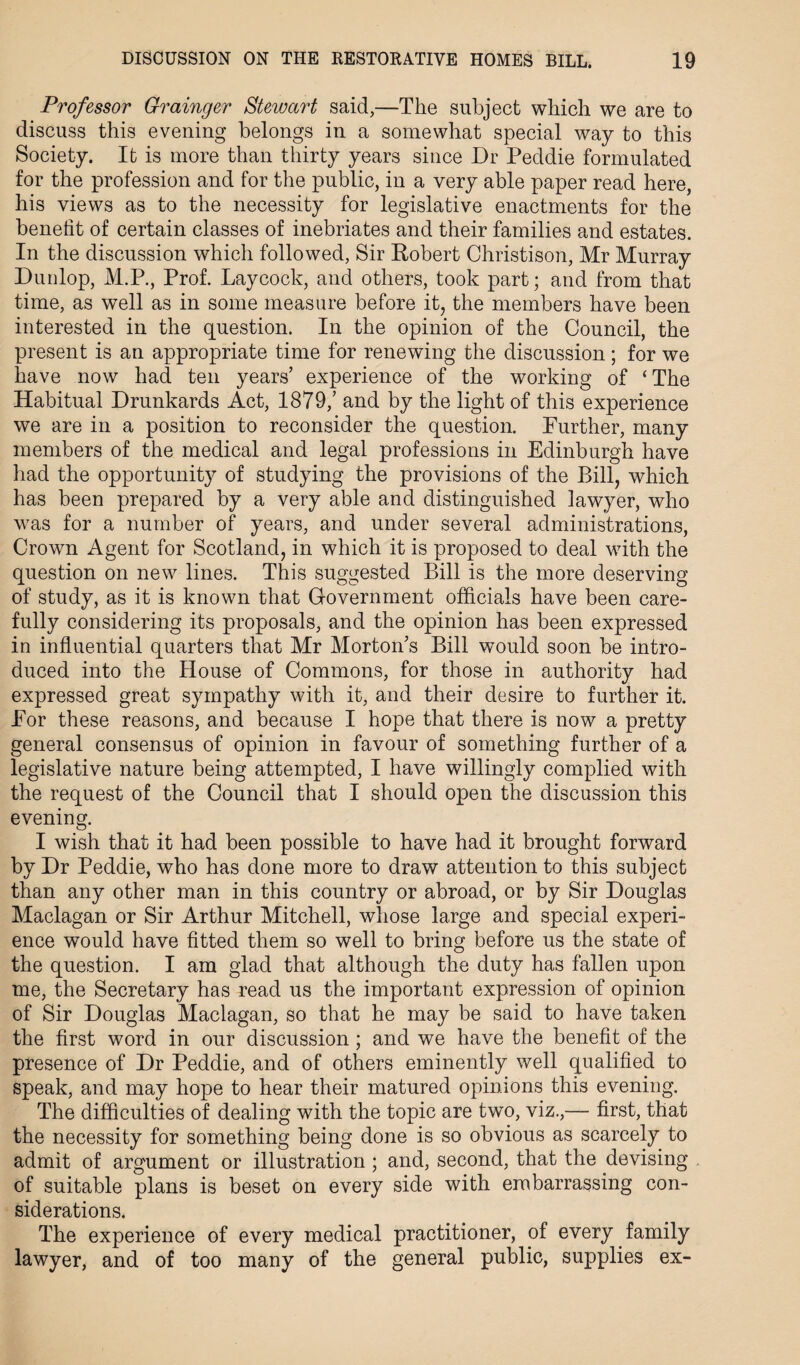 Professor Grainger Stewart said,—The subject which we are to discuss this evening belongs in a somewhat special way to this Society. It is more than thirty years since Dr Peddie formulated for the profession and for the public, in a very able paper read here, his views as to the necessity for legislative enactments for the benefit of certain classes of inebriates and their families and estates. In the discussion which followed, Sir Robert Christison, Mr Murray Dunlop, M.P., Prof. Laycock, and others, took part; and from that time, as well as in some measure before it, the members have been interested in the question. In the opinion of the Council, the present is an appropriate time for renewing the discussion; for wTe have now had ten years’ experience of the working of ‘The Habitual Drunkards Act, 1879,’ and by the light of this experience we are in a position to reconsider the question. Further, many members of the medical and legal professions in Edinburgh have had the opportunity of studying the provisions of the Bill, which has been prepared by a very able and distinguished lawyer, who was for a number of years, and under several administrations, Crown Agent for Scotland, in which it is proposed to deal with the question on new lines. This suggested Bill is the more deserving of study, as it is known that Government officials have been care¬ fully considering its proposals, and the opinion has been expressed in influential quarters that Mr Morton’s Bill would soon be intro¬ duced into the House of Commons, for those in authority had expressed great sympathy with it, and their desire to further it. For these reasons, and because I hope that there is now a pretty general consensus of opinion in favour of something further of a legislative nature being attempted, I have willingly complied with the request of the Council that I should open the discussion this evening. I wish that it had been possible to have had it brought forward by Dr Peddie, who has done more to draw attention to this subject than any other man in this country or abroad, or by Sir Douglas Maclagan or Sir Arthur Mitchell, whose large and special experi¬ ence would have fitted them so well to bring before us the state of the question. I am glad that although the duty has fallen upon me, the Secretary has read us the important expression of opinion of Sir Douglas Maclagan, so that he may be said to have taken the first word in our discussion ; and we have the benefit of the presence of Dr Peddie, and of others eminently well qualified to speak, and may hope to hear their matured opinions this evening. The difficulties of dealing with the topic are two, viz.,— first, that the necessity for something being done is so obvious as scarcely to admit of argument or illustration ; and, second, that the devising of suitable plans is beset on every side with embarrassing con¬ siderations. The experience of every medical practitioner, of every family lawyer, and of too many of the general public, supplies ex-