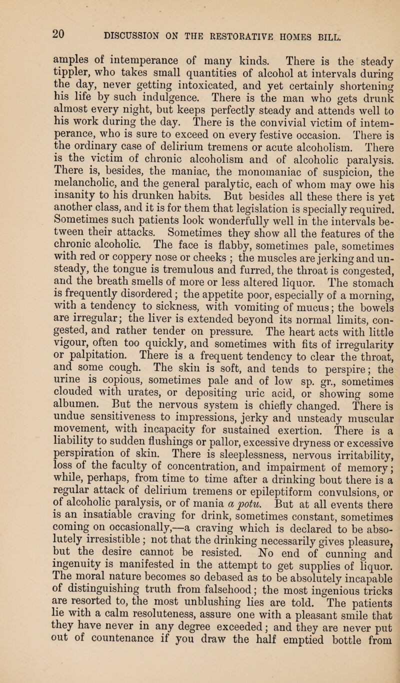 amples of intemperance of many kinds. There is the steady tippler, who takes small quantities of alcohol at intervals during the day, never getting intoxicated, and yet certainly shortening his life by such indulgence. There is the man who gets drunk almost every night, but keeps perfectly steady and attends well to his work during the day. There is the convivial victim of intem¬ perance, who is sure to exceed on every festive occasion. There is the ordinary case of delirium tremens or acute alcoholism. There is the victim of chronic alcoholism and of alcoholic paralysis. There is, besides, the maniac, the monomaniac of suspicion, the melancholic, and the general paralytic, each of whom may owe his insanity to his drunken habits. But besides all these there is yet another class, and it is for them that legislation is specially required. Sometimes such patients look wonderfully well in the intervals be¬ tween their attacks. Sometimes they show all the features of the chronic alcoholic. The face is flabby, sometimes pale, sometimes with red or coppery nose or cheeks ; the muscles are jerking and un¬ steady, the tongue is tremulous and furred, the throat is congested, and the breath smells of more or less altered liquor. The stomach is frequently disordered; the appetite poor, especially of a morning, with a tendency to sickness, with vomiting of mucus; the bowels are irregular; the liver is extended beyond its normal limits, con¬ gested, and rather tender on pressure. The heart acts with little vigour, often too quickly, and sometimes with fits of irregularity or palpitation. There is a frequent tendency to clear the throat, and some cough. The skin is soft, and tends to perspire; the urine is copious, sometimes pale and of low sp. gr., sometimes clouded with urates, or depositing uric acid, or showing some albumen. But the nervous system is chiefly changed. There is undue sensitiveness to impressions, jerky and unsteady muscular movement, with incapacity for sustained exertion. There is a liability to sudden flushings or pallor, excessive dryness or excessive perspiration of skin. There is sleeplessness, nervous irritability, loss of the faculty of concentration, and impairment of memory; while, perhaps, from time to time after a drinking bout there is a regular attack of delirium tremens or epileptiform convulsions, or of alcoholic paralysis, or of mania a potu. But at all events there is an insatiable craving for drink, sometimes constant, sometimes coming on occasionally,—a craving which is declared to be abso¬ lutely irresistible; not that the drinking necessarily gives pleasure, but the desire cannot be resisted. No end of cunning and ingenuity is manifested in the attempt to get supplies of liquor. The moral nature becomes so debased as to be absolutely incapable of distinguishing truth from falsehood; the most ingenious tricks are resorted to, the most unblushing lies are told. The patients lie with a calm resoluteness, assure one with a pleasant smile that they have never in any degree exceeded; and they are never put out of countenance if you draw the half emptied bottle from