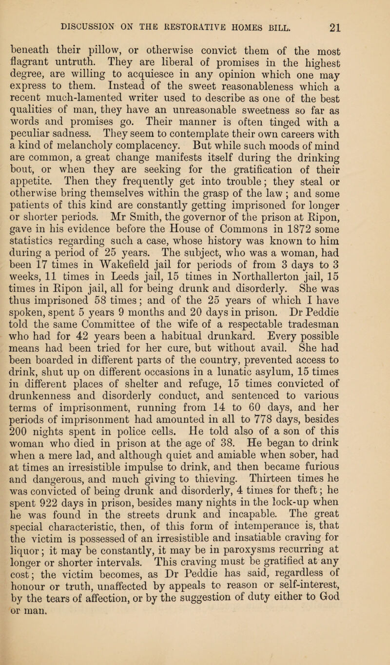 beneath their pillow, or otherwise convict them of the most flagrant untruth. They are liberal of promises in the highest degree, are willing to acquiesce in any opinion which one may express to them. Instead of the sweet reasonableness which a recent much-lamented writer used to describe as one of the best qualities of man, they have an unreasonable sweetness so far as words and promises go. Their manner is often tinged with a peculiar sadness. They seem to contemplate their own careers with a kind of melancholy complacency. But while such moods of mind are common, a great change manifests itself during the drinking bout, or when they are seeking for the gratification of their appetite. Then they frequently get into trouble; they steal or otherwise bring themselves within the grasp of the law ; and some patients of this kind are constantly getting imprisoned for longer or shorter periods. Mr Smith, the governor of the prison at Ripon, gave in his evidence before the House of Commons in 1872 some statistics regarding such a case, whose history was known to him during a period of 25 years. The subject, who was a woman, had been 17 times in Wakefield jail for periods of from 3 days to 3 weeks, 11 times in Leeds jail, 15 times in Northallerton jail, 15 times in Ripon jail, all for being drunk and disorderly. She was thus imprisoned 58 times; and of the 25 years of which I have spoken, spent 5 years 9 months and 20 days in prison. Dr Peddie told the same Committee of the wife of a respectable tradesman who had for 42 years been a habitual drunkard. Every possible means had been tried for her cure, but without avail. She had been boarded in different parts of the country, prevented access to drink, shut up on different occasions in a lunatic asylum, 15 times in different places of shelter and refuge, 15 times convicted of drunkenness and disorderly conduct, and sentenced to various terms of imprisonment, running from 14 to 60 days, and her periods of imprisonment had amounted in all to 778 days, besides 200 nights spent in police cells. He told also of a son of this woman who died in prison at the age of 38. He began to drink when a mere lad, and although quiet and amiable when sober, had at times an irresistible impulse to drink, and then became furious and dangerous, and much giving to thieving. Thirteen times he was convicted of being drunk and disorderly, 4 times for theft; he spent 922 days in prison, besides many nights in the lock-up when he was found in the streets drunk and incapable. The great special characteristic, then, of this form of intemperance is, that the victim is possessed of an irresistible and insatiable craving for liquor; it may be constantly, it may be in paroxysms recurring at longer or shorter intervals. This craving must be gratified at any cost; the victim becomes, as Dr Peddie has said, regardless of honour or truth, unaffected by appeals to reason or self-interest, by the tears of affection, or by the suggestion of duty either to God or man.