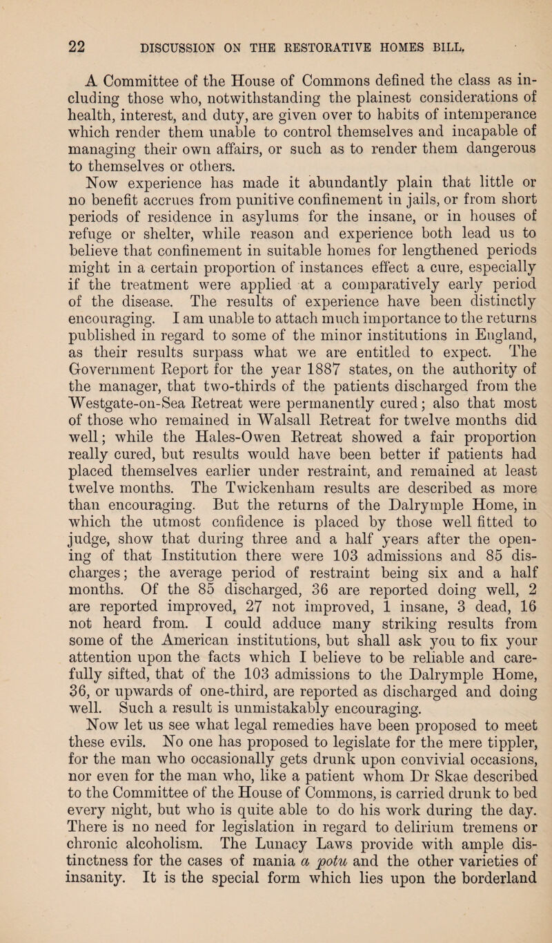 A Committee of the House of Commons defined the class as in¬ cluding those who, notwithstanding the plainest considerations of health, interest, and duty, are given over to habits of intemperance which render them unable to control themselves and incapable of managing their own affairs, or such as to render them dangerous to themselves or others. How experience has made it abundantly plain that little or no benefit accrues from punitive confinement in jails, or from short periods of residence in asylums for the insane, or in houses of refuge or shelter, while reason and experience both lead us to believe that confinement in suitable homes for lengthened periods might in a certain proportion of instances effect a cure, especially if the treatment were applied at a comparatively early period of the disease. The results of experience have been distinctly encouraging. I am unable to attach much importance to the returns published in regard to some of the minor institutions in England, as their results surpass what we are entitled to expect. The Government Report for the year 1887 states, on the authority of the manager, that two-thirds of the patients discharged from the Westgate-on-Sea Retreat were permanently cured; also that most of those who remained in Walsall Retreat for twelve months did well; while the Hales-0wen Retreat showed a fair proportion really cured, but results would have been better if patients had placed themselves earlier under restraint, and remained at least twelve months. The Twickenham results are described as more than encouraging. But the returns of the Dalrymple Home, in which the utmost confidence is placed by those well fitted to judge, show that during three and a half years after the open¬ ing of that Institution there were 103 admissions and 85 dis¬ charges ; the average period of restraint being six and a half months. Of the 85 discharged, 36 are reported doing well, 2 are reported improved, 27 not improved, 1 insane, 3 dead, 16 not heard from. I could adduce many striking results from some of the American institutions, but shall ask you to fix your attention upon the facts which I believe to be reliable and care¬ fully sifted, that of the 103 admissions to the Dalrymple Home, 36, or upwards of one-third, are reported as discharged and doing well. Such a result is unmistakably encouraging. How let us see what legal remedies have been proposed to meet these evils. Ho one has proposed to legislate for the mere tippler, for the man who occasionally gets drunk upon convivial occasions, nor even for the man who, like a patient whom Dr Skae described to the Committee of the House of Commons, is carried drunk to bed every night, but who is quite able to do his work during the day. There is no need for legislation in regard to delirium tremens or chronic alcoholism. The Lunacy Laws provide with ample dis¬ tinctness for the cases of mania a potu and the other varieties of insanity. It is the special form which lies upon the borderland