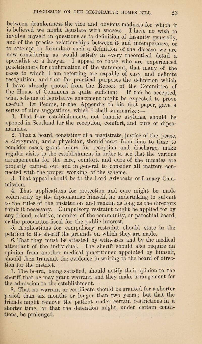 between drunkenness the vice and obvious madness for which it is believed we might legislate with success. I have no wish to involve myself in questions as to definition of insanity generally, and of the precise relationships between it and intemperance, or to attempt to formulate such a definition of the disease we are now considering as would satisfy in every theoretical detail a specialist or a lawyer. I appeal to those who are experienced practitioners for confirmation of the statement, that many of the cases to which I am referring are capable of easy and definite recognition, and that for practical purposes the definition which I have already quoted from the Eeport of the Committee of the House of Commons is quite sufficient. If this be accepted, what scheme of legislative enactment might be expected to prove useful? Dr Peddie, in the Appendix to his first paper, gave a series of nine suggestions, which I shall summarize:— 1. That four establishments, not lunatic asylums, should be opened in Scotland for the reception, comfort, and cure of dipso¬ maniacs. 2. That a board, consisting of a magistrate, justice of the peace, a clergyman, and a physician, should meet from time to time to consider cases, grant orders for reception and discharge, make regular visits to the establishment in order to see that the various arrangements for the care, comfort, and cure of the inmates are properly carried out, and in general to consider all matters con¬ nected with the proper working of the scheme. 3. That appeal should be to the Lord Advocate or Lunacy Com¬ mission. 4. That applications for protection and cure might be made voluntarily by the dipsomaniac himself, he undertaking to submit to the rules of the institution and remain as long as the directors think it necessary. Cumpulsory restraint might be applied for by any friend, relative, member of the community, or parochial board, or the procurator-fiscal for the public interest 5. Applications for compulsory restraint should state in the petition to the sheriff the grounds on which they are made. 6. That they must be attested by witnesses and by the medical attendant of the individual. The sheriff should also require an opinion from another medical practitioner appointed by himself, should then transmit the evidence in writing to the board of direc¬ tion for the district. 7. The board, being satisfied, should notify their opinion to the sheriff, that he may grant warrant, and they make arrangement for the admission to the establishment. 8. That no warrant or certificate should be granted for a shorter period than six months or longer than two years; but that the friends might remove the patient under certain restrictions in a shorter time, or that the detention might, under certain condi¬ tions, be prolonged.