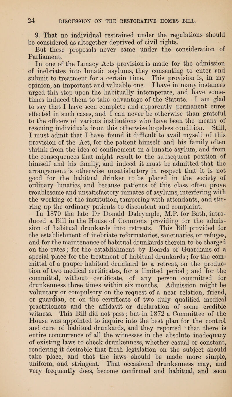 9. That no individual restrained under the regulations should be considered as altogether deprived of civil rights. But these proposals never came under the consideration of Parliament. In one of the Lunacy Acts provision is made for the admission of inebriates into lunatic asylums, they consenting to enter and submit to treatment for a certain time. This provision is, in my opinion, an important and valuable one. I have in many instances urged this step upon the habitually intemperate, and have some¬ times induced them to take advantage of the Statute. I am glad to say that I have seen complete and apparently permanent cures effected in such cases, and I can never be otherwise than grateful to the officers of various institutions who have been the means of rescuing individuals from this otherwise hopeless condition. Still, I must admit that I have found it difficult to avail myself of this provision of the Act, for the patient himself and his family often shrink from the idea of confinement in a lunatic asylum, and from the consequences that might result to the subsequent position of himself and his family, and indeed it must be admitted that the arrangement is otherwise unsatisfactory in respect that it is not good for the habitual drinker to be placed in the society of ordinary lunatics, and because patients of this class often prove troublesome and unsatisfactory inmates of asylums, interfering with the working of the institution, tampering with attendants, and stir¬ ring up the ordinary patients to discontent and complaint. In 1870 the late Dr Donald Dalrymple, M.P. for Bath, intro¬ duced a Bill in the House of Commons providing for the admis¬ sion of habitual drunkards into retreats. This Bill provided for the establishment of inebriate reformatories, sanctuaries, or refuges, and for the maintenance of habitual drunkards therein to be charged on the rates; for the establishment by Boards of Guardians of a special place for the treatment of habitual drunkards; for the com¬ mittal of a pauper habitual drunkard to a retreat, on the produc¬ tion of two medical certificates, for a limited period; and for the committal, without certificate, of any person committed for drunkenness three times within six months. Admission might be voluntary or compulsory on the request of a near relation, friend, or guardian, or on the certificate of two duly qualified medical practitioners and the affidavit or declaration of some credible witness. This Bill did not pass; but in 1872 a Committee of the House was appointed to inquire into the best plan for the control and cure of habitual drunkards, and they reported ‘ that there is entire concurrence of all the witnesses in the absolute inadequacy of existing laws to check drunkenness, whether casual or constant, rendering it desirable that fresh legislation on the subject should take place, and that the laws should be made more simple, uniform, and stringent. That occasional drunkenness may, and very frequently does, become confirmed and habitual, and soon