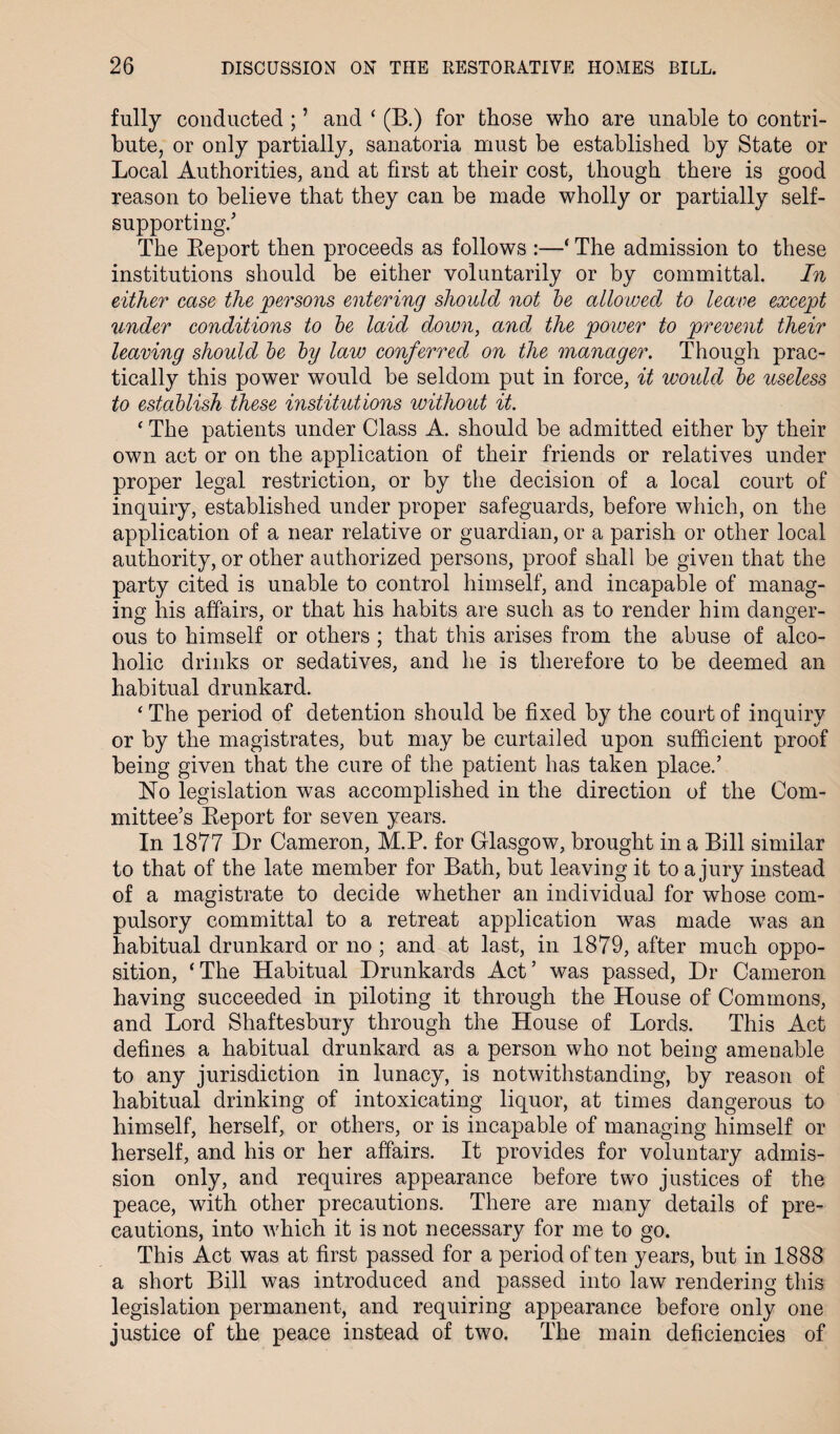 fully conducted ; ’ and ‘ (B.) for those who are unable to contri¬ bute, or only partially, sanatoria must be established by State or Local Authorities, and at first at their cost, though there is good reason to believe that they can be made wholly or partially self- supporting/ The Report then proceeds as follows :—* The admission to these institutions should be either voluntarily or by committal. In either case the persons entering should not be allowed to leave except under conditions to be laid down, and the power to prevent their leaving should be by law conferred on the manager. Though prac¬ tically this power would be seldom put in force, it woidd be useless to establish these institutions without it. ‘ The patients under Class A. should be admitted either by their own act or on the application of their friends or relatives under proper legal restriction, or by the decision of a local court of inquiry, established under proper safeguards, before which, on the application of a near relative or guardian, or a parish or other local authority, or other authorized persons, proof shall be given that the party cited is unable to control himself, and incapable of manag¬ ing his affairs, or that his habits are such as to render him danger¬ ous to himself or others ; that this arises from the abuse of alco¬ holic drinks or sedatives, and he is therefore to be deemed an habitual drunkard. ‘ The period of detention should be fixed by the court of inquiry or by the magistrates, but may be curtailed upon sufficient proof being given that the cure of the patient has taken place/ No legislation was accomplished in the direction of the Com¬ mittee’s Report for seven years. In 1877 Dr Cameron, M.P. for Glasgow, brought in a Bill similar to that of the late member for Bath, but leaving it to a jury instead of a magistrate to decide whether an individual for whose com¬ pulsory committal to a retreat application was made was an habitual drunkard or no ; and at last, in 1879, after much oppo¬ sition, ‘The Habitual Drunkards Act’ was passed, Dr Cameron having succeeded in piloting it through the House of Commons, and Lord Shaftesbury through the House of Lords. This Act defines a habitual drunkard as a person who not being amenable to any jurisdiction in lunacy, is notwithstanding, by reason of habitual drinking of intoxicating liquor, at times dangerous to himself, herself, or others, or is incapable of managing himself or herself, and his or her affairs. It provides for voluntary admis¬ sion only, and requires appearance before two justices of the peace, with other precautions. There are many details of pre¬ cautions, into which it is not necessary for me to go. This Act was at first passed for a period often years, but in 1888 a short Bill was introduced and passed into law rendering this legislation permanent, and requiring appearance before only one justice of the peace instead of two. The main deficiencies of