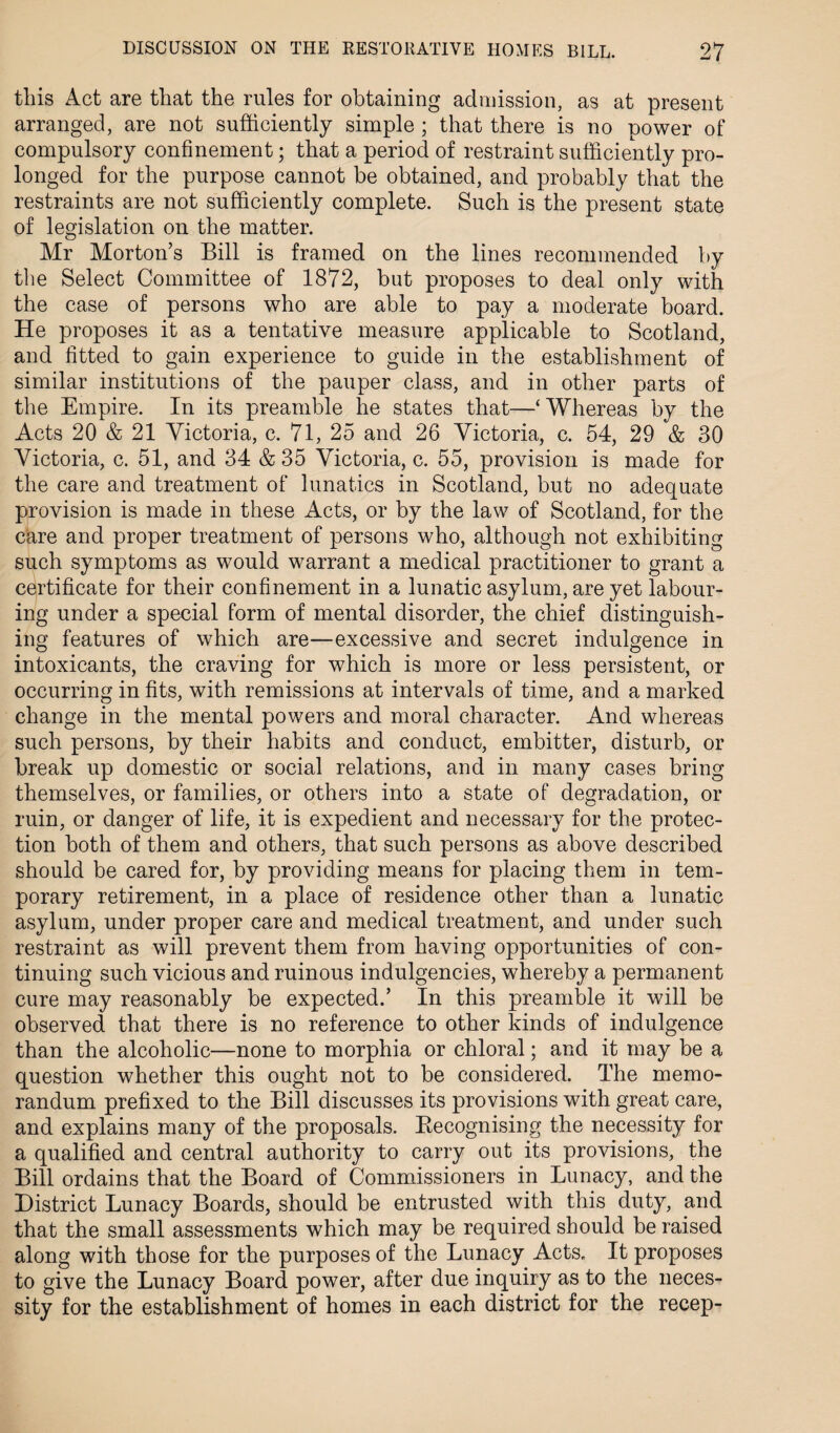 this Act are that the rules for obtaining admission, as at present arranged, are not sufficiently simple ; that there is no power of compulsory confinement; that a period of restraint sufficiently pro¬ longed for the purpose cannot be obtained, and probably that the restraints are not sufficiently complete. Such is the present state of legislation on the matter. Mr Morton’s Bill is framed on the lines recommended by the Select Committee of 1872, but proposes to deal only with the case of persons who are able to pay a moderate board. He proposes it as a tentative measure applicable to Scotland, and fitted to gain experience to guide in the establishment of similar institutions of the pauper class, and in other parts of the Empire. In its preamble he states that—‘Whereas by the Acts 20 & 21 Victoria, c. 71, 25 and 26 Victoria, c. 54, 29 & 30 Victoria, c. 51, and 34 & 35 Victoria, c. 55, provision is made for the care and treatment of lunatics in Scotland, but no adequate provision is made in these Acts, or by the law of Scotland, for the care and proper treatment of persons who, although not exhibiting such symptoms as would warrant a medical practitioner to grant a certificate for their confinement in a lunatic asylum, are yet labour¬ ing under a special form of mental disorder, the chief distinguish¬ ing features of which are—excessive and secret indulgence in intoxicants, the craving for which is more or less persistent, or occurring in fits, with remissions at intervals of time, and a marked change in the mental powers and moral character. And whereas such persons, by their habits and conduct, embitter, disturb, or break up domestic or social relations, and in many cases bring themselves, or families, or others into a state of degradation, or ruin, or danger of life, it is expedient and necessary for the protec¬ tion both of them and others, that such persons as above described should be cared for, by providing means for placing them in tem¬ porary retirement, in a place of residence other than a lunatic asylum, under proper care and medical treatment, and under such restraint as will prevent them from having opportunities of con¬ tinuing such vicious and ruinous indulgencies, whereby a permanent cure may reasonably be expected.’ In this preamble it will be observed that there is no reference to other kinds of indulgence than the alcoholic—none to morphia or chloral; and it may be a question whether this ought not to be considered. The memo¬ randum prefixed to the Bill discusses its provisions with great care, and explains many of the proposals. Becognising the necessity for a qualified and central authority to carry out its provisions, the Bill ordains that the Board of Commissioners in Lunacy, and the District Lunacy Boards, should be entrusted with this duty, and that the small assessments which may be required should be raised along with those for the purposes of the Lunacy Acts. It proposes to give the Lunacy Board power, after due inquiry as to the neces¬ sity for the establishment of homes in each district for the recep-