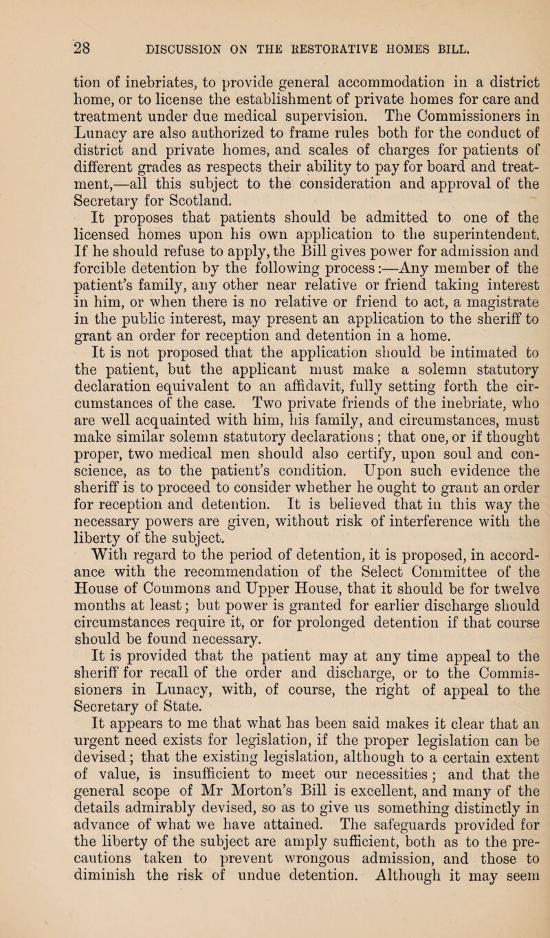 tion of inebriates, to provide general accommodation in a district home, or to license the establishment of private homes for care and treatment under due medical supervision. The Commissioners in Lunacy are also authorized to frame rules both for the conduct of district and private homes, and scales of charges for patients of different grades as respects their ability to pay for board and treat¬ ment,—all this subject to the consideration and approval of the Secretary for Scotland. It proposes that patients should be admitted to one of the licensed homes upon his own application to the superintendent. If he should refuse to apply, the Bill gives power for admission and forcible detention by the following process:—Any member of the patient's family, any other near relative or friend taking interest in him, or when there is no relative or friend to act, a magistrate in the public interest, may present an application to the sheriff to grant an order for reception and detention in a home. It is not proposed that the application should be intimated to the patient, but the applicant must make a solemn statutory declaration equivalent to an affidavit, fully setting forth the cir¬ cumstances of the case. Two private friends of the inebriate, who are well acquainted with him, his family, and circumstances, must make similar solemn statutory declarations ; that one, or if thought proper, two medical men should also certify, upon soul and con¬ science, as to the patient’s condition. Upon such evidence the sheriff is to proceed to consider whether he ought to grant an order for reception and detention. It is believed that in this way the necessary powers are given, without risk of interference with the liberty of the subject. With regard to the period of detention, it is proposed, in accord¬ ance with the recommendation of the Select Committee of the House of Commons and Upper House, that it should be for twelve months at least; but power is granted for earlier discharge should circumstances require it, or for prolonged detention if that course should be found necessary. It is provided that the patient may at any time appeal to the sheriff for recall of the order and discharge, or to the Commis¬ sioners in Lunacy, with, of course, the right of appeal to the Secretary of State. It appears to me that what has been said makes it clear that an urgent need exists for legislation, if the proper legislation can be devised; that the existing legislation, although to a certain extent of value, is insufficient to meet our necessities; and that the general scope of Mr Morton’s Bill is excellent, and many of the details admirably devised, so as to give us something distinctly in advance of what we have attained. The safeguards provided for the liberty of the subject are amply sufficient, both as to the pre¬ cautions taken to prevent wrongous admission, and those to diminish the risk of undue detention. Although it may seem