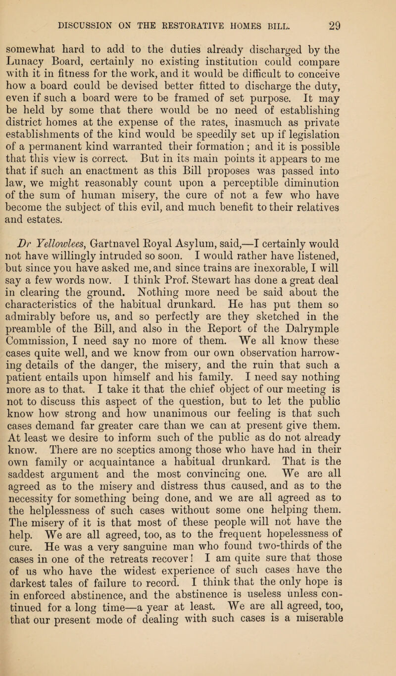 somewhat hard to add to the duties already discharged by the Lunacy Board, certainly no existing institution could compare with it in fitness for the work, and it would be difficult to conceive how a board could be devised better fitted to discharge the duty, even if such a board were to be framed of set purpose. It may be held by some that there would be no need of establishing district homes at the expense of the rates, inasmuch as private establishments of the kind would be speedily set up if legislation of a permanent kind warranted their formation ; and it is possible that this view is correct. But in its main points it appears to me that if such an enactment as this Bill proposes was passed into law, we might reasonably count upon a perceptible diminution of the sum of human misery, the cure of not a few who have become the subject of this evil, and much benefit to their relatives and estates. Dr Yellowlees, Gartnavel Boyal Asylum, said,—I certainly would not have willingly intruded so soon. I would rather have listened, but since you have asked me, and since trains are inexorable, I will say a few words now. I think Prof. Stewart has done a great deal in clearing the ground. Nothing more need be said about the characteristics of the habitual drunkard. He has put them so admirably before us, and so perfectly are they sketched in the preamble of the Bill, and also in the Beport of the Dalrymple Commission, I need say no more of them. We all know these cases quite well, and we know from our own observation harrow¬ ing details of the danger, the misery, and the ruin that such a patient entails upon himself and his family. I need say nothing more as to that. I take it that the chief object of our meeting is not to discuss this aspect of the question, but to let the public know how strong and how unanimous our feeling is that such cases demand far greater care than we can at present give them. At least we desire to inform such of the public as do not already know. There are no sceptics among those who have had in their own family or acquaintance a habitual drunkard. That is the saddest argument and the most convincing one. We are all agreed as to the misery and distress thus caused, and as to the necessity for something being done, and we are all agreed as to the helplessness of such cases without some one helping them. The misery of it is that most of these people will not have the help. We are all agreed, too, as to the frequent hopelessness of cure. He was a very sanguine man who found t wo-thirds of the cases in one of the retreats recover! I am quite sure that those of us who have the widest experience of such cases have the darkest tales of failure to record. I think that the only hope is in enforced abstinence, and the abstinence is useless unless con¬ tinued for a long time—a year at least. We are all agreed, too, that our present mode of dealing with such cases is a miserable