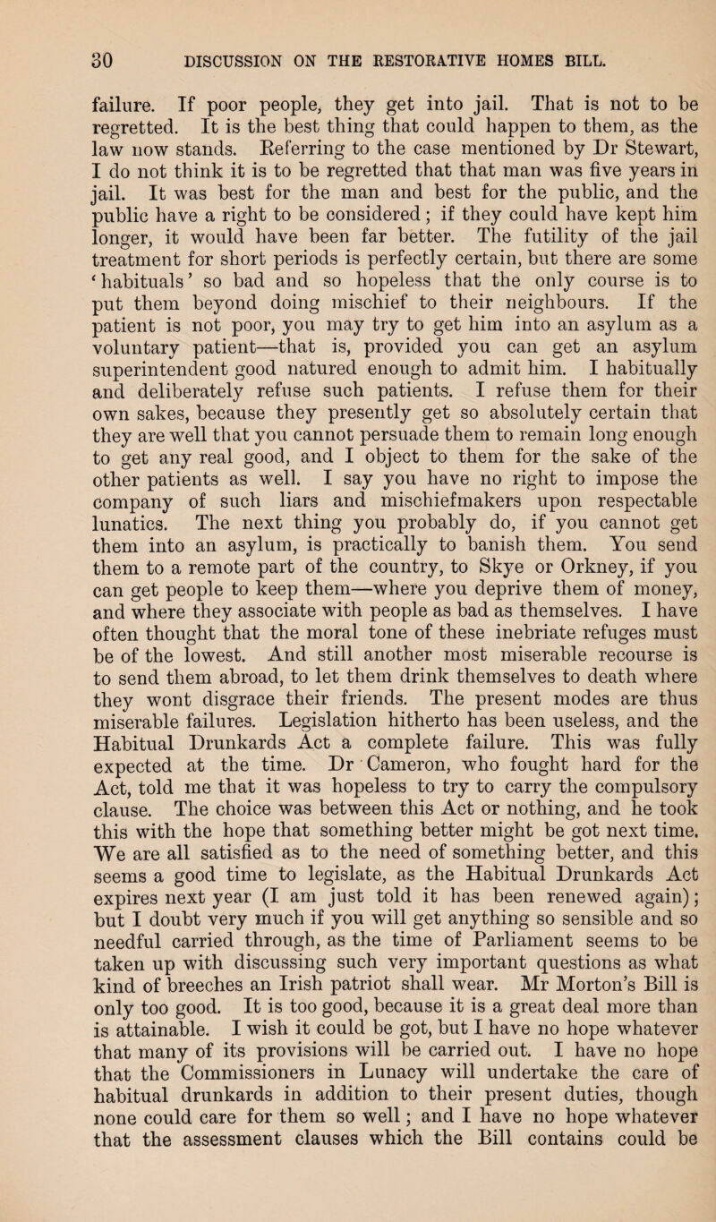 failure. If poor people, they get into jail. That is not to be regretted. It is the best thing that could happen to them, as the law now stands. Referring to the case mentioned by Dr Stewart, I do not think it is to be regretted that that man was five years in jail. It was best for the man and best for the public, and the public have a right to be considered; if they could have kept him longer, it would have been far better. The futility of the jail treatment for short periods is perfectly certain, but there are some ‘ habituals ’ so bad and so hopeless that the only course is to put them beyond doing mischief to their neighbours. If the patient is not poor, you may try to get him into an asylum as a voluntary patient—that is, provided you can get an asylum superintendent good natured enough to admit him. I habitually and deliberately refuse such patients. I refuse them for their own sakes, because they presently get so absolutely certain that they are well that you cannot persuade them to remain long enough to get any real good, and I object to them for the sake of the other patients as well. I say you have no right to impose the company of such liars and mischiefmakers upon respectable lunatics. The next thing you probably do, if you cannot get them into an asylum, is practically to banish them. You send them to a remote part of the country, to Skye or Orkney, if you can get people to keep them—where you deprive them of money, and where they associate with people as bad as themselves. I have often thought that the moral tone of these inebriate refuges must be of the lowest. And still another most miserable recourse is to send them abroad, to let them drink themselves to death where they wont disgrace their friends. The present modes are thus miserable failures. Legislation hitherto has been useless, and the Habitual Drunkards Act a complete failure. This was fully expected at the time. Dr Cameron, who fought hard for the Act, told me that it was hopeless to try to carry the compulsory clause. The choice was between this Act or nothing, and he took this with the hope that something better might be got next time. We are all satisfied as to the need of something better, and this seems a good time to legislate, as the Habitual Drunkards Act expires next year (I am just told it has been renewed again); but I doubt very much if you will get anything so sensible and so needful carried through, as the time of Parliament seems to be taken up with discussing such very important questions as what kind of breeches an Irish patriot shall wear. Mr Morton’s Bill is only too good. It is too good, because it is a great deal more than is attainable. I wish it could be got, but I have no hope whatever that many of its provisions will be carried out. I have no hope that the Commissioners in Lunacy will undertake the care of habitual drunkards in addition to their present duties, though none could care for them so well; and I have no hope whatever that the assessment clauses which the Bill contains could be