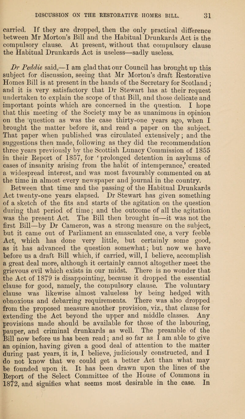 carried. If they are dropped, then the only practical difference between Mr Morton’s Bill and the Habitual Drunkards Act is the compulsory clause. At present, without that compulsory clause the Habitual Drunkards Act is useless—sadly useless. Dr Peddie said,—I am glad that our Council has brought up this subject for discussion, seeing that Mr Morton’s draft Restorative Homes Bill is at present in the hands of the Secretary for Scotland ; and it is very satisfactory that Dr Stewart has at their request undertaken to explain the scope of that Bill, and those delicate and important points which are concerned in the question. I hope that this meeting of the Society may be as unanimous in opinion on the question as was the case thirty-one years ago, when I brought the matter before it, and read a paper on the subject. That paper when published was circulated extensively; and the suggestions then made, following as they did the recommendation three years previously by the Scottish Lunacy Commission of 1855 in their Report of 1857, for ‘ prolonged detention in asylums of cases of insanity arising from the habit of intemperance,’ created a widespread interest, and was most favourably commented on at the time in almost every newspaper and journal in the country. Between that time and the passing of the Habitual Drunkards Act twenty-one years elapsed. Dr Stewart has given something of a sketch of the fits and starts of the agitation on the question during that period of time; and the outcome of all the agitation was the present Act. The Bill then brought in—it was not the first Bill—by Dr Cameron, was a strong measure on the subject, but it came out of Parliament an emasculated one, a very feeble Act, which has done very little, but certainly some good, as it has advanced the question somewhat; but now we have before us a draft Bill which, if carried, will, I believe, accomplish a great deal more, although it certainly cannot altogether meet the grievous evil which exists in our midst. There is no wonder that the Act of 1879 is disappointing, because it dropped the essential clause for good, namely, the compulsory clause. The voluntary clause was likewise almost valueless by being hedged with obnoxious and debarring requirements. There was also dropped from the proposed measure another provision, viz., that clause for extending the Act beyond the upper and middle classes. Any provisions made should be available for those of the labouring, pauper, and criminal drunkards as well. The preamble of the Bill now before us has been read; and so far as I am able to give an opinion, having given a good deal of attention to the matter during past years, it is, I believe, judiciously constructed, and I do not know that we could get a better Act than what may be founded upon it. It has been drawn upon the lines of the Report of the Select Committee of the House of Commons in 1872, and signifies what seems most desirable in the case. In