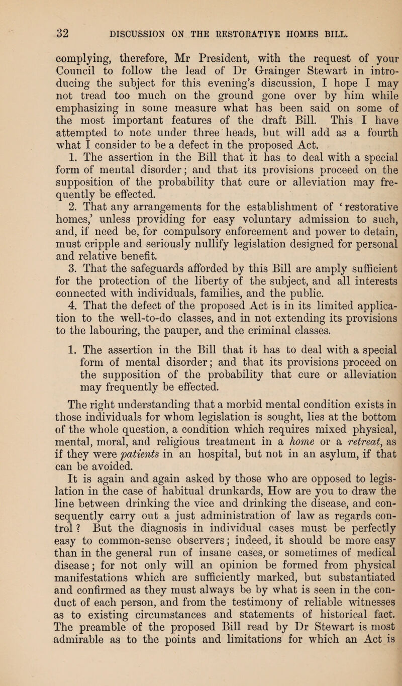 complying, therefore, Mr President, with the request of your Council to follow the lead of Dr Grainger Stewart in intro¬ ducing the subject for this evening’s discussion, I hope I may not tread too much on the ground gone over by him while emphasizing in some measure what has been said on some of the most important features of the draft Bill. This I have attempted to note under three heads, but will add as a fourth what I consider to be a defect in the proposed Act. 1. The assertion in the Bill that it has to deal with a special form of mental disorder; and that its provisions proceed on the supposition of the probability that cure or alleviation may fre¬ quently be effected. 2. That any arrangements for the establishment of ‘ restorative homes,’ unless providing for easy voluntary admission to such, and, if need be, for compulsory enforcement and power to detain, must cripple and seriously nullify legislation designed for personal and relative benefit. 3. That the safeguards afforded by this Bill are amply sufficient for the protection of the liberty of the subject, and all interests connected with individuals, families, and the public. 4. That the defect of the proposed Act is in its limited applica¬ tion to the well-to-do classes, and in not extending its provisions to the labouring, the pauper, and the criminal classes. 1. The assertion in the Bill that it has to deal with a special form of mental disorder; and that its provisions proceed on the supposition of the probability that cure or alleviation may frequently be effected. The right understanding that a morbid mental condition exists in those individuals for whom legislation is sought, lies at the bottom of the whole question, a condition which requires mixed physical, mental, moral, and religious treatment in a home or a retreat, as if they were patients in an hospital, but not in an asylum, if that can be avoided. It is again and again asked by those who are opposed to legis¬ lation in the case of habitual drunkards, How are you to draw the line between drinking the vice and drinking the disease, and con¬ sequently carry out a just administration of law as regards con¬ trol ? But the diagnosis in individual cases must be perfectly easy to common-sense observers; indeed, it should be more easy than in the general run of insane cases, or sometimes of medical disease; for not only will an opinion be formed from physical manifestations which are sufficiently marked, but substantiated and confirmed as they must always be by what is seen in the con¬ duct of each person, and from the testimony of reliable witnesses as to existing circumstances and statements of historical fact. The preamble of the proposed Bill read by Dr Stewart is most admirable as to the points and limitations for which an Act is