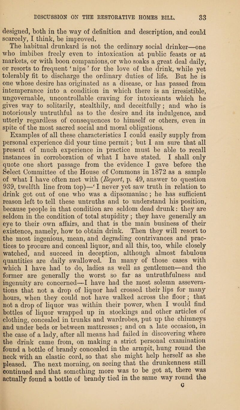 designed, both in the way of definition and description, and could scarcely, I think, be improved. The habitual drunkard is not the ordinary social drinker—one who imbibes freely even to intoxication at public feasts or at markets, or with boon companions, or who soaks a great deal daily, or resorts to frequent ‘ nips ’ for the love of the drink, while yet tolerably fit to discharge the ordinary duties of life. But he is one whose desire has originated as a disease, or has passed from intemperance into a condition in which there is an irresistible, ungovernable, uncontrollable craving for intoxicants which he gives way to solitarily, stealthily, and deceitfully ; and who is notoriously untruthful as to the desire and its indulgence, and utterly regardless of consequences to himself or others, even in spite of the most sacred social and moral obligations. Examples of all these characteristics I could easily supply from personal experience did your time permit; but I am sure that all present of much experience in practice must be able to recall instances in corroboration of what I have stated. I shall only quote one short passage from the evidence I gave before the Select Committee of the House of Commons in 1872 as a sample of what I have often met with [Report, p. 49, answer to question 939, twelfth line from top)—‘ I never yet saw truth in relation to drink got out of one who was a dipsomaniac; he has sufficient reason left to tell these untruths and to understand his position, because people in that condition are seldom dead drunk: they are seldom in the condition of total stupidity ; they have generally an eye to their own affairs, and that is the main business of their existence, namely, how to obtain drink. Then they will resort to the most ingenious, mean, and degrading contrivances and prac¬ tices to procure and conceal liquor, and all this, too, while closely watched, and succeed in deception, although almost fabulous quantities are daily swallowed. In many of those cases with which 1 have had to do, ladies as well as gentlemen—and the former are generally the worst so far as untruthfulness and ingenuity are concerned—I have had the most solemn assevera¬ tions that not a drop of liquor had crossed their lips for many hours, when they could not have walked across the floor; that not a drop of liquor was within their power, when I would find bottles of liquor wrapped up in stockings and other articles of clothing, concealed in trunks and wardrobes, put up the chimneys and under beds or between mattresses; and on a late occasion, in the case of a lady, after all means had failed in discovering where the drink came from, on making a strict personal examination found a bottle of brandy concealed in the armpit, hung round the neck with an elastic cord, so that she might help herself as she pleased. The next morning, on seeing that the drunkenness still continued and that something more was to be got at, there was actually found a bottle of brandy tied in the same way round the