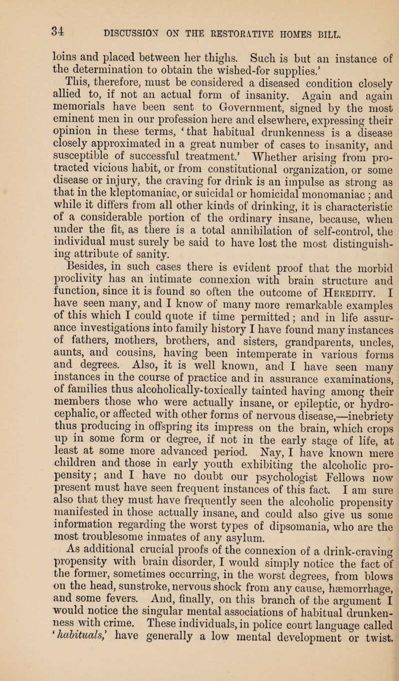 loins and placed between her thighs. Such is but an instance of the determination to obtain the wished-for supplies/ This, therefore, must be considered a diseased condition closely allied to, if not an actual form of insanity. Again and again memorials have been sent to Government, signed by the most eminent men in our profession here and elsewhere, expressing their opinion in these terms, ‘ that habitual drunkenness is a disease closely approximated in a great number of cases to insanity, and susceptible of successful treatment/ Whether arising from pro¬ tracted vicious habit, or from constitutional organization, or some disease or injury, the craving for drink is an impulse as strong as that in the kleptomaniac, or suicidal or homicidal monomaniac ; and while it differs from all other kinds of drinking, it is characteristic of a considerable portion of the ordinary insane, because, when under the fit, as there is a total annihilation of self-control, the individual must surely be said to have lost the most distinguish¬ ing attribute of sanity. Besides, in such cases there is evident proof that the morbid proclivity has an intimate connexion with brain structure and function, since it is found so often the outcome of Heredity. I have seen many, and I know of many more remarkable examples of this which I could quote if time permitted; and in life assur¬ ance investigations into family history I have found many instances of fathers, mothers, brothers, and sisters, grandparents, uncles, aunts, and cousins, having been intemperate in various forms and degrees. Also, it is well known, and I have seen many instances in the course of practice and in assurance examinations, of families thus alcoholically-toxically tainted having among their members those who were actually insane, or epileptic, or hydro¬ cephalic, or affected with other forms of nervous disease,—inebriety thus producing in offspring its impress on the brain, which crops up in some form or degree, if not in the early stage of life, at least at some more advanced period. Hay, I have known mere children and those in early youth exhibiting the alcoholic pro¬ pensity ; and I have no doubt our psychologist Bellows now present must have seen frequent instances of this fact. I am sure also that they must have frequently seen the alcoholic propensity manifested in those actually insane, and could also give us some information regarding the worst types of dipsomania, who are the most troublesome inmates of any asylum. As additional crucial proofs of the connexion of a drink-craving propensity with brain disorder, I would simply notice the fact of the former, sometimes occurring, in the worst degrees, from blows on the head, sunstroke, nervous shock from any cause, haemorrhage, and some fevers. And, finally, on this branch of the argument I would notice the singular mental associations of habitual drunken¬ ness with crime. These individuals, in police court language called ‘ habituals, have generally a low mental development or twist.