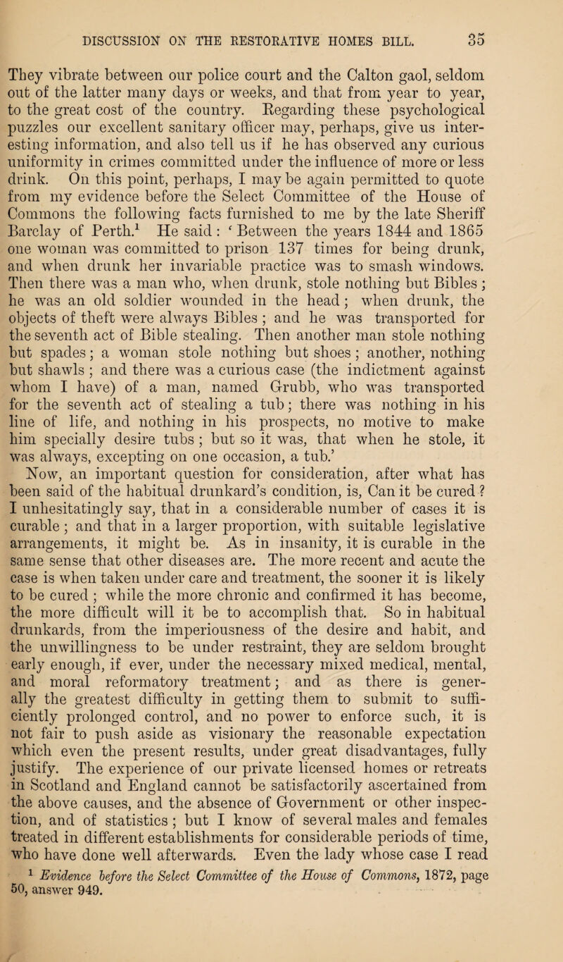 They vibrate between our police court and the Calton gaol, seldom out of the latter many days or weeks, and that from year to year, to the great cost of the country. Regarding these psychological puzzles our excellent sanitary officer may, perhaps, give us inter¬ esting information, and also tell us if he has observed any curious uniformity in crimes committed under the influence of more or less drink. On this point, perhaps, I may be again permitted to quote from my evidence before the Select Committee of the House of Commons the following facts furnished to me by the late Sheriff Barclay of Perth.1 He said : ‘ Between the years 1844 and 1865 one woman was committed to prison 137 times for being drunk, and when drunk her invariable practice was to smash windows. Then there was a man who, when drunk, stole nothing but Bibles; he was an old soldier wounded in the head; when drunk, the objects of theft were always Bibles ; and he was transported for the seventh act of Bible stealing. Then another man stole nothing but spades; a woman stole nothing but shoes ; another, nothing but shawls ; and there was a curious case (the indictment against whom I have) of a man, named Grubb, who was transported for the seventh act of stealing a tub; there was nothing in his line of life, and nothing in his prospects, no motive to make him specially desire tubs ; but so it was, that when he stole, it was always, excepting on one occasion, a tub.’ How, an important question for consideration, after what has been said of the habitual drunkard’s condition, is, Can it be cured ? I unhesitatingly say, that in a considerable number of cases it is curable ; and that in a larger proportion, with suitable legislative arrangements, it might be. As in insanity, it is curable in the same sense that other diseases are. The more recent and acute the case is when taken under care and treatment, the sooner it is likely to be cured ; while the more chronic and confirmed it has become, the more difficult will it be to accomplish that. So in habitual drunkards, from the imperiousness of the desire and habit, and the unwillingness to be under restraint, they are seldom brought early enough, if ever, under the necessary mixed medical, mental, and moral reformatory treatment; and as there is gener¬ ally the greatest difficulty in getting them to submit to suffi¬ ciently prolonged control, and no power to enforce such, it is not fair to push aside as visionary the reasonable expectation which even the present results, under great disadvantages, fully justify. The experience of our private licensed homes or retreats in Scotland and England cannot be satisfactorily ascertained from the above causes, and the absence of Government or other inspec¬ tion, and of statistics ; but I know of several males and females treated in different establishments for considerable periods of time, who have done well afterwards. Even the lady whose case I read 1 Evidence before the Select Committee of the House of Commons, 1872, page 50, answer 949.