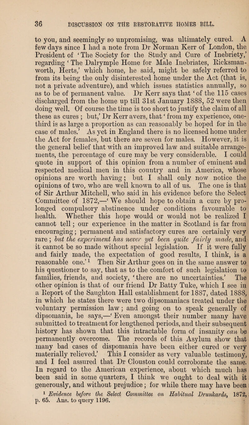 to you, and seemingly so unpromising, was ultimately cured. A few days since I had a note from Dr Norman Kerr of London, the President of ‘ The Society for the Study and Cure of Inebriety,’ regarding ‘ The Dairymple Home for Male Inebriates, Kicksman- worth, Herts,’ which home, he said, might be safely referred to from its being the only disinterested home under the Act (that is, not a private adventure), and which issues statistics annually, so as to be of permanent value. Dr Kerr says that ‘of the 115 cases discharged from the home up till 31st January 1888, 52 were then doing well. Of course the time is too short to justify the claim of all these as cures ; but,’ Dr Kerr avers, that ‘ from my experience, one- third is as large a proportion as can reasonably be hoped for in the case of males.’ As yet in England there is no licensed home under the Act for females, but there are seven for males. However, it is the general belief that with an improved law and suitable arrange¬ ments, the percentage of cure may be very considerable. I could quote in support of this opinion from a number of eminent and respected medical men in this country and in America, whose opinions are worth having; but I shall only now notice the opinions of two, who are well known to all of us. The one is that of Sir Arthur Mitchell, who said in his evidence before the Select Committee of 1872,—‘ We should hope to obtain a cure by pro¬ longed compulsory abstinence under conditions favourable to health. Whether this hope would or would not be realized I cannot tell; our experience in the matter in Scotland is far from encouraging; permanent and satisfactory cures are certainly very rare ; but the experiment lias never yet been quite fairly made, and it cannot be so made without special legislation. If it were fully and fairly made, the expectation of good results, I think, is a reasonable one.’1 Then Sir Arthur goes on in the same answer to his questioner to say, that as to the comfort of such legislation to families, friends, and society, ‘ there are no uncertainties.’ The other opinion is that of our friend Dr Batty Tuke, which I see in a Eeport of the Saughton Hall establishment for 1887, dated 1888, in which he states there were two dipsomaniacs treated under the voluntary permission law; and going on to speak generally of dipsomania, he says,—‘ Even amongst their number many have submitted to treatment for lengthened periods, and their subsequent history has shown that this intractable form of insanity can be permanently overcome. The records of this Asylum show that many bad cases of dispomania have been either cured or very materially relieved.’ This I consider as very valuable testimony, and I feel assured that Dr Clouston could corroborate the same. In regard to the American experience, about which much has been said in some quarters, I think we ought to deal with it generously, and without prejudice; for while there may have been 1 Evidence before the Select Committee on Habitual Drunkards, 1872, p. 65. Ans. to query 1196.