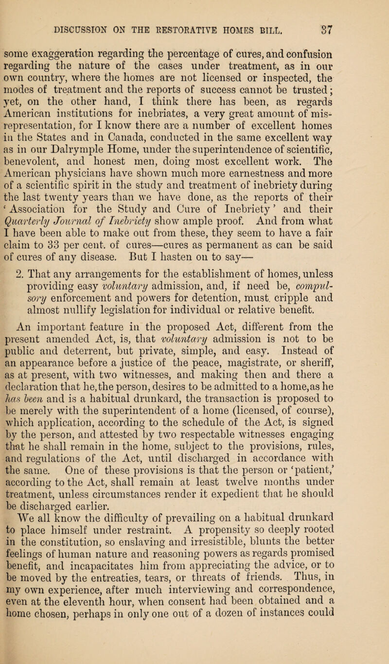 some exaggeration regarding the percentage of cures, and confusion regarding the nature of the cases under treatment, as in our own country, where the homes are not licensed or inspected, the modes of treatment and the reports of success cannot be trusted; yet, on the other hand, I think there has been, as regards American institutions for inebriates, a very great amount of mis¬ representation, for I know there are a number of excellent homes in the States and in Canada, conducted in the same excellent way as in our Dalrymple Home, under the superintendence of scientific, benevolent, and honest men, doing most excellent work. The American physicians have shown much more earnestness and more of a scientific spirit in the study and treatment of inebriety during the last twenty years than we have done, as the reports of their ‘ Association for the Study and Cure of Inebriety ’ and their Quarterly Journal of Inebriety show ample proof. And from what I have been able to make out from these, they seem to have a fair claim to 33 per cent, of cures—cures as permanent as can be said of cures of any disease. But I hasten on to say— 2. That any arrangements for the establishment of homes, unless providing easy voluntary admission, and, if need be, compul¬ sory enforcement and powers for detention, must, cripple and almost nullify legislation for individual or relative benefit. An important feature in the proposed Act, different from the present amended Act, is, that voluntary admission is not to be public and deterrent, but private, simple, and easy. Instead of an appearance before a justice of the peace, magistrate, or sheriff, as at present, with two witnesses, and making then and there a declaration that he, the person, desires to be admitted to a home,as he has been and is a habitual drunkard, the transaction is proposed to be merely with the superintendent of a home (licensed, of course), which application, according to the schedule of the Act, is signed by the person, and attested by two respectable witnesses engaging that he shall remain in the home, subject to the provisions, rules, and regulations of the Act, until discharged in accordance with the same. One of these provisions is that the person or ‘patient/ according to the Act, shall remain at least twelve months under treatment, unless circumstances render it expedient that he should be discharged earlier. We all know the difficulty of prevailing on a habitual drunkard to place himself under restraint. A propensity so deeply rooted in the constitution, so enslaving and irresistible, blunts the better feelings of human nature and reasoning powers as regards promised benefit, and incapacitates him from appreciating the advice, or to be moved by the entreaties, tears, or threats of friends. Thus, in my own experience, after much interviewing and correspondence, even at the eleventh hour, when consent had been obtained and a home chosen, perhaps in only one out of a dozen of instances could