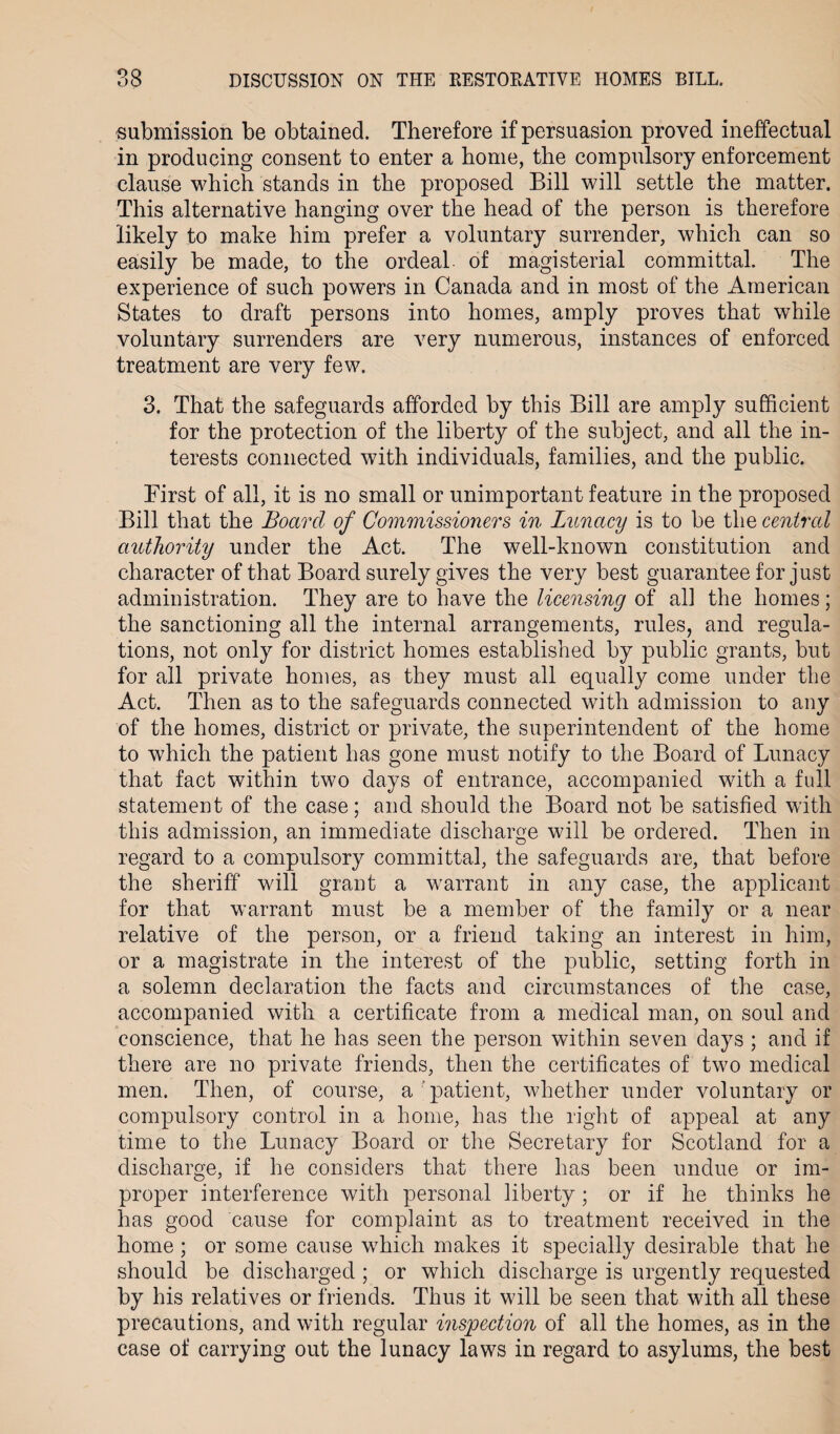 submission be obtained. Therefore if persuasion proved ineffectual in producing consent to enter a home, the compulsory enforcement clause which stands in the proposed Bill will settle the matter. This alternative hanging over the head of the person is therefore likely to make him prefer a voluntary surrender, which can so easily be made, to the ordeal of magisterial committal. The experience of such powers in Canada and in most of the American States to draft persons into homes, amply proves that while voluntary surrenders are very numerous, instances of enforced treatment are very few. 3. That the safeguards afforded by this Bill are amply sufficient for the protection of the liberty of the subject, and all the in¬ terests connected with individuals, families, and the public. First of all, it is no small or unimportant feature in the proposed Bill that the Board of Commissioners in Lunacy is to be the central authority under the Act. The well-known constitution and character of that Board surely gives the very best guarantee for just administration. They are to have the licensing of all the homes; the sanctioning all the internal arrangements, rules, and regula¬ tions, not only for district homes established by public grants, but for all private homes, as they must all equally come under the Act. Then as to the safeguards connected with admission to any of the homes, district or private, the superintendent of the home to which the patient has gone must notify to the Board of Lunacy that fact within two days of entrance, accompanied with a full statement of the case; and should the Board not be satisfied with this admission, an immediate discharge will be ordered. Then in regard to a compulsory committal, the safeguards are, that before the sheriff will grant a warrant in any case, the applicant for that warrant must be a member of the family or a near relative of the person, or a friend taking an interest in him, or a magistrate in the interest of the public, setting forth in a solemn declaration the facts and circumstances of the case, accompanied with a certificate from a medical man, on soul and conscience, that he has seen the person within seven days ; and if there are no private friends, then the certificates of two medical men. Then, of course, a patient, whether under voluntary or compulsory control in a home, has the right of appeal at any time to the Lunacy Board or the Secretary for Scotland for a discharge, if he considers that there has been undue or im¬ proper interference with personal liberty; or if he thinks he has good cause for complaint as to treatment received in the home ; or some cause which makes it specially desirable that he should be discharged ; or which discharge is urgently requested by his relatives or friends. Thus it will be seen that with all these precautions, and with regular inspection of all the homes, as in the case of carrying out the lunacy laws in regard to asylums, the best