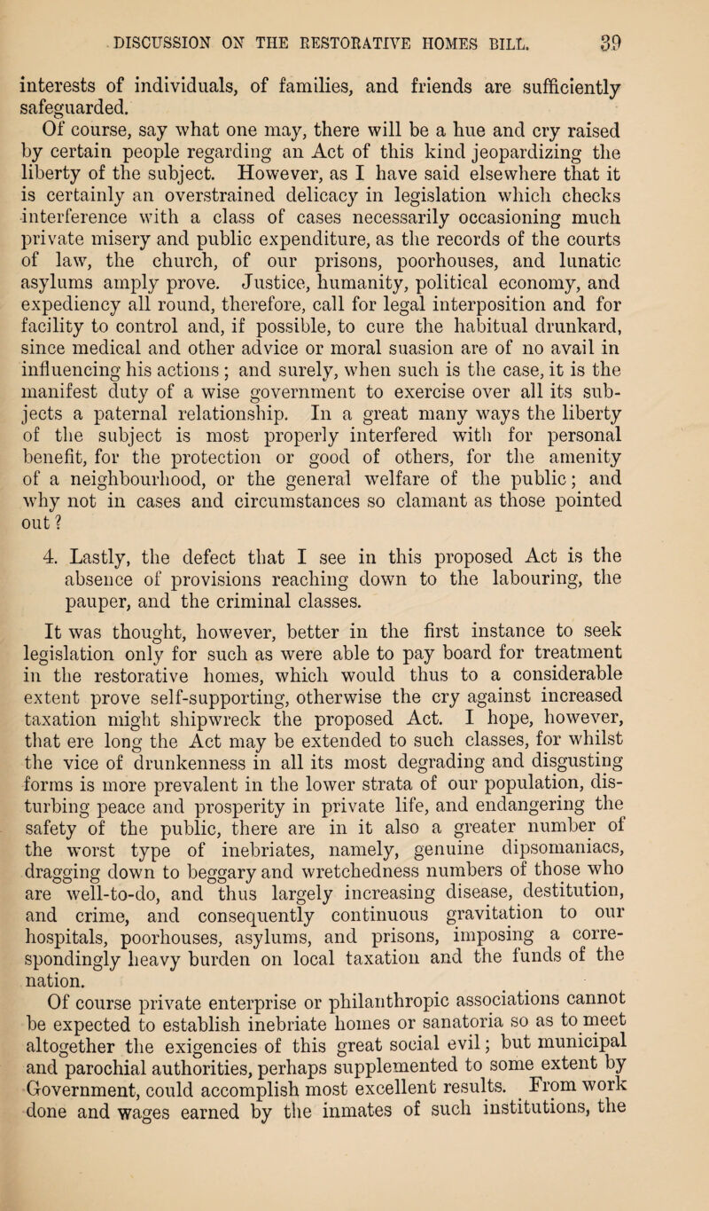 interests of individuals, of families, and friends are sufficiently safeguarded. Of course, say what one may, there will be a hue and cry raised by certain people regarding an Act of this kind jeopardizing the liberty of the subject. However, as I have said elsewhere that it is certainly an overstrained delicacy in legislation which checks interference with a class of cases necessarily occasioning much private misery and public expenditure, as the records of the courts of law, the church, of our prisons, poorhouses, and lunatic asylums amply prove. Justice, humanity, political economy, and expediency all round, therefore, call for legal interposition and for facility to control and, if possible, to cure the habitual drunkard, since medical and other advice or moral suasion are of no avail in influencing his actions ; and surely, when such is the case, it is the manifest duty of a wise government to exercise over all its sub¬ jects a paternal relationship. In a great many ways the liberty of the subject is most properly interfered wTith for personal benefit, for the protection or good of others, for the amenity of a neighbourhood, or the general welfare of the public; and why not in cases and circumstances so clamant as those pointed out ? 4. Lastly, the defect that I see in this proposed Act is the absence of provisions reaching down to the labouring, the pauper, and the criminal classes. It was thought, however, better in the first instance to seek legislation only for such as were able to pay board for treatment in the restorative homes, which would thus to a considerable extent prove self-supporting, otherwise the cry against increased taxation might shipwreck the proposed Act. I hope, however, that ere long the Act may be extended to such classes, for whilst the vice of drunkenness in all its most degrading and disgusting forms is more prevalent in the lower strata of our population, dis¬ turbing peace and prosperity in private life, and endangering the safety of the public, there are in it also a greater number of the worst type of inebriates, namely, genuine dipsomaniacs, dragging down to beggary and wretchedness numbers of those who are well-to-do, and thus largely increasing disease, destitution, and crime, and consequently continuous gravitation to our hospitals, poorhouses, asylums, and prisons, imposing a corre¬ spondingly heavy burden on local taxation and the funds of the nation. Of course private enterprise or philanthropic associations cannot be expected to establish inebriate homes or sanatoria so as to meet altogether the exigencies of this great social evil; but municipal and parochial authorities, perhaps supplemented to some extent by Government, could accomplish most excellent results. From work done and wages earned by the inmates of such institutions, the